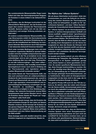 221
Harun Yahya
Der evolutionistische Wissenschaftler Roger Lewin
äußert sich über den thermodynamischen Engpass
der Evolution in einem Artikel in der Zeitschrift Sci-
ence:
Ein Problem, das die Biologen konfrontiert ist der
offensichtliche Widerspruch, den die Evolution ent-
gegen dem zweiten Gesetze der Thermodynamik
darstellt. Systeme sollten sich mit der Zeit ver-
schlechtern und weniger Ordnung aufweisen, an-
statt mehr.3
Ein anderer evolutionistischer Wissenschaftler, Ge-
orge Stravropoulos erklärt die thermodynamische
Unmöglichkeit einer spontanen Entstehung des Le-
bens und die Unhaltbarkeit der Erklärung von kom-
plexen lebenden Mechanismen durch Naturgesetze
in der bekannten Zeitschrift American Scientist:
Doch unter normalen Bedingungen kann sich kein
komplexes organisches Molekül je spontan bilden,
sondern wird eher zerfallen entsprechend des zwei-
ten Gesetzes. In der Tat, je komplexer es ist, desto
unbeständiger wird es sein und desto sicherer ist
seine Auflösung über kurz oder lang. Photosynthe-
se und alle Lebensvorgänge – das Leben selbst –
kann trotz verwirrtem, oder mutwillig verwirrendem
Sprachgebrauch immer noch nicht in Einklang mit
der Thermodynamik oder irgendeiner anderen
exakten Wissenschaft verstanden werden.4
Das zweite Gesetz der Thermodynamik stellt, wie
dies auch anerkannt wird, ein unüberschreitbares
Hindernis für das Evolutionsszenario dar, sowohl in
Hinsicht auf Wissenschaft, als auch auf Logik. Nicht
in der Lage irgendeine wissenschaftliche und zu-
sammenhängende Erklärung vorzubringen um die-
ses Hindernis zu bewältigen, können die
Evolutionisten es lediglich in ihrer Einbildung über-
wältigen. Der bekannte Evolutionist Jeremy Rifkin
beispielsweise hebt seinen Glauben hervor, dass
die Evolution dieses Gesetz der Physik auf "magi-
sche Weise" außer Kraft setzt.
Das Entropie-Gesetz besagt, dass die Evolution die
total vorhandene Energie für das Leben auf diesem
Planeten verstreut. Unser Konzept der Evolution ist
das genaue Gegenteil. Wir glauben, dass die Evolu-
tion irgendwie auf magische Weise einen größeren
Gesamtwert und eine höhere Gesamtordnung auf
der Welt schafft.5
Diese Aussage weist sehr deutlich darauf hin, dass
Evolution insgesamt ein dogmatischer Glaube ist.
Der Mythos des "offenen Systems"
Mit all diesen Wahrheiten konfrontiert, blieb den
Evolutionisten nur noch die Zuflucht zur Verdre-
hung des zweiten Gesetzes der Thermodynamik
übrig, wobei sie behaupteten, es gelte nur für "ge-
schlossene Systeme", und dass "offene Systeme"
jenseits der Anwendbarkeit dieses Gesetzes lägen.
Ein "offenes System" ist ein thermodynamisches
System, in welches Energiesubstanz einfließt und
daraus ausfließt, ungleich einem "geschlossenen
System", indem die ursprüngliche Energie und Ma-
terie konstant bleiben. Die Evolutionisten sind der
Ansicht, dass die Welt ein offenes System ist, indem
sie ständig einem Energiestrom von der Sonne her
ausgesetzt ist, dass das Gesetz der Entropie nicht
auf die Erde als eine Ganzheit zutrifft und dass ge-
ordnete, komplexe Lebewesen aus ungeordneten,
einfachen und unbelebten Strukturen hervorge-
bracht werden können.
Es handelt sich hierbei jedoch um eine offenbare
Verdrehung der Tatsachen. Die Tatsache, dass ein
Energiezufluß in ein System stattfindet, genügt
nicht, dieses System zu einem geordneten zu ma-
chen. Es werden spezifische Mechanismen benö-
tigt, diese Energie funktionsfähig zu machen. Ein
Auto, z.B. benötigt einen Motor, ein Getriebe, und
die, zur Umwandlung der im Treibstoff vorhande-
nen Energie gehörigen Kontrollmechanismen, um
zu funktionieren. Ohne solch ein Energieumwand-
lungssystem ist das Auto nicht in der Lage, die im
Treibstoff vorhandene Energie zu nützen.
Das gleiche Prinzip trifft auch für den Fall des Le-
bens zu. Es stimmt, dass das Leben seine Energie
von der Sonne enthält. Sonnenenergie jedoch kann
nur durch die unglaublich komplexen Energiesyste-
me, die in Lebewesen vorhanden sind (wie Photo-
synthese in Pflanzen und das Verdauungssystem in
Menschen und Tieren) in chemische Energie umge-
setzt werden. Kein Lebewesen kann ohne diese
Energieumwandlungssysteme bestehen. Ohne über
ein Energieumwandlungssystem zu verfügen ist die
Sonne für sie nichts als eine Quelle destruktiver
Energie, die brennt, sengt und schmilzt.
Es dürfte einleuchtend sein, dass ein thermodyna-
misches System ohne einen Energiekonservie-
rungsmechanismus irgendeiner Art sich nicht als
vorteilhaft für die Evolution erweisen kann, sei es
ein offenes oder geschlossenes. Niemand behaup-
tet, dass solch ein komplexer und bewußter Mecha-
Adnan Oktar
 