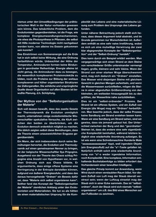 222
nismus unter den Umweltbedingungen der prähis-
torischen Welt in der Natur vorhanden gewesen
sein könne. Das tatsächliche Problem, dem die
Evolutionisten gegenüberstehen, ist die Frage, wie
komplexe Energieumwandlungsmechanismen,
wie etwa die Photosynthese in Pflanzen, die selbst
mit Hilfe moderner Technologie nicht nachgebaut
werden kann, von alleine ins Dasein gekommen
sein konnte?
Das Einströmen von Sonnenenergie auf die Erde
hat in sich selbst keine Wirkung, die eine Ordnung
herbeiführen würde. Unbeachtet der Höhe der
Temperatur, Aminosäuren formen keine Bindun-
gen in geordneter Reihenfolge. Energie alleine ist
nicht genug, die Aminosäuren dazu zu bewegen,
die wesentlich komplexeren Proteinmoleküle zu
bilden, noch die Proteine zur Bildung der weitaus
komplexeren und höher organisierten Strukturen
der Zellorganellen. Die wirkliche und ursprüngliche
Quelle dieser Organisation auf allen Ebenen ist be-
wußte Planung, d.h. Schöpfung.
Der Mythos von der "Selbstorganisation
der Materie"
Sich voll dessen bewußt, dass das zweite Gesetz
der Thermodynamik die Evolution unmöglich
macht, unternahmen einige evolutionistische Wis-
senschaftler spekulative Versuche, die Kluft zwi-
schen den beiden zu überbrücken, um die
Evolution dennoch erdenklich möglich zu machen.
Wie üblich zeigten selbst diese Bemühungen, dass
die Theorie einem unausweichlichen Engpass ge-
genübersteht.
Ein Mann, der sich insbesondere durch seine Be-
mühungen hervortat, die Evolution und Thermody-
namik auf einen gemeinsamen Nenner zu bringen,
ist der belgische Wissenschaftler Ilya Prigogine.
Ausgehend von der Theorie des Chaos schlug Pri-
gogine eine Anzahl von Hypothesen vor, in wel-
chen Ordnung sich aus Chaos bildete. Er
argumentierte, dass einige offene Systeme eine
Verringerung in der Entropie darstellen können,
aufgrund von äußerer Energiezufuhr, und dass das
daraus hervorgehende "Ordnen" ein Beweis dafür
sei, dass "Materie sich selbst organisieren kann".
Seither fand das Konzept der "Selbstorganisation
der Materie" ziemlichen Anklang unter den Evolu-
tionisten und Materialisten. Sie tun so als hätten
sie einen materialistischen Ursprung für die Kom-
plexität des Lebens und eine materialistische Lö-
sung zum Problem des Ursprungs des Lebens ge-
funden.
Unter näherer Betrachtung jedoch stellt sich he-
raus, dass dieses Argument total abstrakt, und im
Grunde genommen nur Wunschdenken ist. Außer-
dem enthält es eine sehr naive Irreführung, wobei
es sich um eine mutwillige Verwirrung der zwei
klar abgegrenzten Konzepte der "Selbstorganisa-
tion" und der "Selbst-Ordnung" handelt.6
Dies kann durch ein Beispiel erklärt werden. Man
vergegenwärtige sich einen Strand an dem Steine
von verschiedener Größe untereinander vermengt
liegen, große, kleinere und sehr kleine. Wenn der
Strand von einer starken Woge überschwemmt
wird, mag sich dadurch ein "Ordnen" einstellen.
Das Wasser wird diejenigen Steine mit gleichem
Gewicht in gleichen Mengen aufwirbeln, und wenn
die Wassermassen zurückfließen, mögen die Stei-
ne in einer abgestuften Größenordnung von den
kleinsten, am weitesten hinausgespült bis zu den
größten, der Wasserlinie nahe zurückbleiben.
Dies ist ein "selbst-ordnender" Prozess. Der
Strand ist ein offenes System, und ein Zufluß von
Energie (die Woge) mag ein "Ordnen" herbeifüh-
ren. Man beachte jedoch, dass der selbe Prozess
keine Sandburg am Strand erstehen lassen kann.
Wenn wir eine Sandburg am Strand sehen, sind wir
gewiss, dass sie jemand gebaut hat. Der Unter-
schied zwischen der Burg und den "geordneten"
Steinen ist, dass die erstere eine sehr eigentümli-
che Komplexität beinhaltet, während letztere le-
diglich eine wiederholte Anordnung aufzeigen. Es
ist wie wenn eine Schreibmaschine Hunderte Male
"aaaaaaaaaaaaaaaa" tippt, weil irgendein Objekt
(ein Energiezufluß) auf die "a"-Taste gefallen ist.
Natürlich enthält solch eine wiederholte Anord-
nung von "a"-s weder irgendeine Information,
noch Komplexität. Eine komplexe, Information ent-
haltende Buchstabenfolge zu bilden erfordert das
Vorhandensein einer bewußten Intelligenz.
Das gleiche Prinzip kommt zur Anwendung, wenn
Wind durch einen verstaubten Raum bläst. Vor die-
sem Zufluß von Luft mag der Staub überall ver-
streut sein; wenn der Luftzug einsetzt mag der
Staub sich in einer Ecke sammeln. Das ist "selbst-
ordnen", doch der Staub wird sich niemals "selbst-
organisieren" um z.B. das Bild eines Menschen auf
den Fußboden zu zeichnen.
Es War Einmal.... Der Darwinismus
 