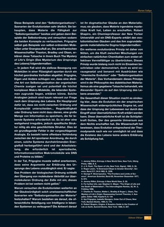 223Adnan Oktar
Diese Beispiele sind den "Selbstorganisations"-
Szenarien der Evolutionisten sehr ähnlich. Sie be-
haupten, dass Materie die Fähigkeit zur
"Selbstorganisation" besitze und geben dann Bei-
spiele der Selbstordnung und versuchen sodann
die beiden Konzepte zu vertauschen. Prigogine
selbst gab Beispiele von selbst-ordnenden Mole-
külen unter Energiezufluß an. Die amerikanischen
Wissenschaftler Thaxton, Bradley und Olsen, er-
klären diese Tatsache in ihrem Buch The Mystery
of Life's Origin (Das Mysterium des Ursprungs
des Lebens) folgendermaßen:
... In jedem Fall wird die ziellose Bewegung von
Molekülen in einer Flüssigkeit spontan durch ein
höchst geordnetes Verhalten abgelöst. Prigogine,
Eigen und Andere schlugen vor, dass eine ähnli-
che Art von Selbstorganisation der organischen
Chemie zueigen sei und potentiell die höchst
komplexen Makro-Moleküle, die lebenden Syste-
men zugrunde liegen, erklären könne. Solche
Analogien jedoch sind kaum relevant zur Frage
nach dem Ursprung des Lebens. Ein Hauptgrund
dafür ist, dass sie nicht zwischen Ordnung und
Komplexität unterscheiden... Regelmäßigkeit
oder Ordnung kann nicht dazu dienen, eine große
Menge von Information zu speichern, die für le-
bende Systeme erforderlich ist. Es ist eher eine
weitgehend irreguläre, jedoch spezifische Struk-
tur nötig als eine geschlichtete Struktur. Dies ist
ein grundlegender Fehler in der vorgeschlagenen
Analogie. Es besteht keine offenbare Verbindung
zwischen der Art spontaner Anordnung, die durch
einen, solche Systeme durchströmenden Ener-
giefluß herbeigeführt wird und der Arbeitsleis-
tung, die erforderlich ist aperiodische,
Informationssensitive Makromoleküle wie DNS
und Proteine zu bilden.7
In der Tat, Prigogine musste selbst anerkennen,
dass seine Argumente zur Erklärung des Ur-
sprungs des Lebens unzulänglich sind. Er sagte:
Das Problem der biologischen Ordnung schließt
den Übergang von molekularer Aktivität zur über-
molekularen Ordnung der Zelle mit ein; dieses
Problem ist bei weitem nicht gelöst.8
Warum versuchen die Evolutionisten weiterhin an
der Glaubwürdigkeit solch unwissenschaftlicher
Szenarien wie "Selbstorganisation der Materie"
festzuhalten? Warum bestehen sie darauf, die of-
fensichtliche Beteiligung von Intelligenz in leben-
den Systemen zu verleugnen? Die Antwort darauf
ist ihr dogmatischer Glaube an den Materialis-
mus; sie glauben, dass Materie irgendeine myste-
riöse Kraft hat, Leben zu erschaffen. Robert
Shapiro, ein Chemieprofessor der New Yorker
Universität und ein DNS-Experte erklärt den evo-
lutionistischen Glauben und das ihm zugrundelie-
gende materialistische Dogma folgendermaßen:
Ein weiteres evolutionäres Prinzip ist daher von
Nöten, um die Kluft zwischen Mischungen von
einfachen natürlichen Chemikalien zum ersten ef-
fektiven Vervielfältiger zu überbrücken. Dieses
Prinzip wurde bislang noch nicht im Einzelnen be-
schrieben oder demonstriert, doch es wird vo-
rausgesetzt und benannt mit Ausdrücken wie
"chemische Evolution" oder "Selbstorganisation
der Materie". Das Vorhandensein dieses Prinzips
wird in der Philosophie des dialektischen Materia-
lismus als eine gegebene Tatsache behandelt, wie
Alexander Oparin es auf den Ursprung des Le-
bens anwendet.9
Die Gesamtheit dieser Situation macht es eindeu-
tig klar, dass die Evolution ein der empirischen
Wissenschaft widersprüchliches Dogma ist, und
dass der Ursprung der Lebewesen nur durch den
Eingriff einer übernatürlichen Kraft erklärt werden
kann. Diese übernatürliche Kraft ist die Schöpfer-
kraft Gottes, Der das gesamte Universum aus
dem Nichts erschaffen hat. Die Wissenschaft hat
bewiesen, dass Evolution entsprechend der Ther-
modynamik nach wie vor unmöglich ist und dass
die Existenz des Lebens keine andere Erklärung
als Schöpfung hat.
Harun Yahya
1- Jeremy Rifkin, Entropy: A New World View, New York, Viking
Press, 1980, S. 6.
2- J. H. Rush, The Dawn of Life, New York, Signet, 1962, S. 35.
3- Roger Lewin, "A Downward Slope to Greater Diversity", Sci-
ence, Band 217, 24.9.1982, S. 1239.
4- George P. Stravropoulos, "The Frontiers and Limits of Sci-
ence", American Scientist, Band 65, November-Dezember 1977,
S. 674.
5- Jeremy Rifkin, Entropy: A New World View, S. 55.
6- For further info, see: Stephen C. Meyer, "The Origin of Life and
the Death of Materialism", The Intercollegiate Review, 32, Nr. 2,
Frühling 1996.
7- Charles B. Thaxton, Walter L. Bradley & Roger L. Olsen, The
Mystery of Life's Origin: Reassessing Current Theories, 4. Aus-
gabe, Dallas 1992, Kapitel 9, S. 134
8- Ilya Prigogine, Isabelle Stengers, Order Out of Chaos, New
York, Bantam Books, 1984, S. 175.
9- Robert Shapiro, Origins: A Sceptics Guide to the Creation of
Life on Earth, Summit Books, New York: 1986, S. 207.
 