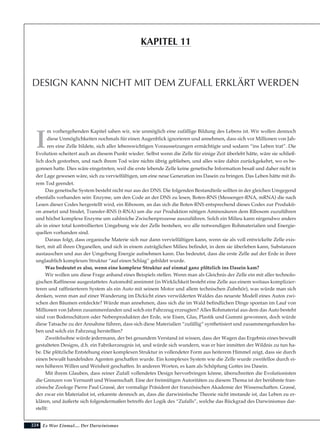 224
I
m vorhergehenden Kapitel sahen wir, wie unmöglich eine zufällige Bildung des Lebens ist. Wir wollen dennoch
diese Unmöglichkeiten nochmals für einen Augenblick ignorieren und annehmen, dass sich vor Millionen von Jah-
ren eine Zelle bildete, sich aller lebenswichtigen Voraussetzungen ermächtigte und sodann “ins Leben trat”. Die
Evolution scheitert auch an diesem Punkt wieder. Selbst wenn die Zelle für einige Zeit überlebt hätte, wäre sie schließ-
lich doch gestorben, und nach ihrem Tod wäre nichts übrig geblieben, und alles wäre dahin zurückgekehrt, wo es be-
gonnen hatte. Dies wäre eingetreten, weil die erste lebende Zelle keine genetische Information besaß und daher nicht in
der Lage gewesen wäre, sich zu vervielfältigen, um eine neue Generation ins Dasein zu bringen. Das Leben hätte mit ih-
rem Tod geendet.
Das genetische System besteht nicht nur aus der DNS. Die folgenden Bestandteile sollten in der gleichen Umgegend
ebenfalls vorhanden sein: Enzyme, um den Code an der DNS zu lesen, Boten-RNS (Messenger-RNA, mRNA) die nach
Lesen dieser Codes hergestellt wird, ein Ribosom, an das sich die Boten-RNS entsprechend dieses Codes zur Produkti-
on ansetzt und bindet, Transfer-RNS (t-RNA) um die zur Produktion nötigen Aminosäuren dem Ribosom zuzuführen
und höchst komplexe Enzyme um zahlreiche Zwischenprozesse auszuführen. Solch ein Milieu kann nirgendwo anders
als in einer total kontrollierten Umgebung wie der Zelle bestehen, wo alle notwendigen Rohmaterialien und Energie-
quellen vorhanden sind.
Daraus folgt, dass organische Materie sich nur dann vervielfältigen kann, wenn sie als voll entwickelte Zelle exis-
tiert, mit all ihren Organellen, und sich in einem zuträglichen Milieu befindet, in dem sie überleben kann, Substanzen
austauschen und aus der Umgebung Energie aufnehmen kann. Das bedeutet, dass die erste Zelle auf der Erde in ihrer
unglaublich komplexen Struktur “auf einen Schlag” gebildet wurde.
Was bedeutet es also, wenn eine komplexe Struktur auf einmal ganz plötzlich ins Dasein kam?
Wir wollen uns diese Frage anhand eines Beispiels stellen. Wenn man als Gleichnis der Zelle ein mit aller technolo-
gischen Raffinesse ausgestattetes Automobil annimmt (in Wirklichkeit besteht eine Zelle aus einem weitaus komplizier-
teren und raffinierteren System als ein Auto mit seinem Motor und allem technischen Zubehör), was würde man sich
denken, wenn man auf einer Wanderung im Dickicht eines verwilderten Waldes das neueste Modell eines Autos zwi-
schen den Bäumen entdeckte? Würde man annehmen, dass sich die im Wald befindlichen Dinge spontan im Lauf von
Millionen von Jahren zusammenfanden und solch ein Fahrzeug erzeugten? Alles Rohmaterial aus dem das Auto besteht
sind von Bodenschätzen oder Nebenprodukten der Erde, wie Eisen, Glas, Plastik und Gummi gewonnen, doch würde
diese Tatsache zu der Annahme führen, dass sich diese Materialien “zufällig” synthetisiert und zusammengefunden ha-
ben und solch ein Fahrzeug herstellten?
Zweifelsohne würde jedermann, der bei gesundem Verstand ist wissen, dass der Wagen das Ergebnis eines bewußt
gestalteten Designs, d.h. ein Fabrikerzeugnis ist, und würde sich wundern, was er hier inmitten der Wildnis zu tun ha-
be. Die plötzliche Entstehung einer komplexen Struktur in vollendeter Form aus heiterem Himmel zeigt, dass sie durch
einen bewußt handelnden Agenten geschaffen wurde. Ein komplexes System wie die Zelle wurde zweifellos durch ei-
nen höheren Willen und Weisheit geschaffen. In anderen Worten, es kam als Schöpfung Gottes ins Dasein.
Mit ihrem Glauben, dass reiner Zufall vollendetes Design hervorbringen könne, überschreiten die Evolutionisten
die Grenzen von Vernunft und Wissenschaft. Eine der freimütigen Autoritäten zu diesem Thema ist der berühmte fran-
zösische Zoologe Pierre Paul Grassé, der vormalige Präsident der französischen Akademie der Wissenschaften. Grassé,
der zwar ein Materialist ist, erkannte dennoch an, dass die darwinistische Theorie nicht imstande ist, das Leben zu er-
klären, und äußerte sich folgendermaßen betreffs der Logik des “Zufalls”, welche das Rückgrad des Darwinismus dar-
stellt:
Es War Einmal.... Der Darwinismus
DESIGN KANN NICHT MIT DEM ZUFALL ERKLÄRT WERDEN
KAPITEL 11
 