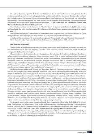 225Adnan Oktar
Das zeit- und umstandsgemäße Auftreten von Mutationen, die Tieren und Pflanzen es ermöglichten, ihre Be-
dürfnisse zu erfüllen, erscheint nicht sehr glaubwürdig. Und dennoch stellt die darwinsche Theorie selbst noch grö-
ßere Anforderungen: Eine einzige Pflanze, ein einziges Tier würde Tausende und Abertausende von glücklichen,
angemessenen Ereignissen benötigen. Auf diese Weise wären Wunder zur Regel geworden: Ereignisse von unend-
lich geringer Wahrscheinlichkeit wären niemals ausgeblieben ... Es gibt kein Gesetz, das Träumereien verböte, doch
Wissenschaft sollte sich ihnen nicht hingeben.140
Grassé faßt zusammen, was das Konzept des “Zufalls” für die Evolutionisten bedeutet: “... Zufall wird zu einer
Art Vorsehung, die, unter dem Deckmantel des Atheismus nicht beim Namen genannt, jedoch insgeheim angebe-
tet wird.”141
Das logische Versagen der Evolutionisten ist ein Ergebnis ihrer “Vergöttlichung” des Zufallskonzepts. Im Quran
steht geschrieben, dass diejenigen, die etwas anderes als Gott anbeten, keinen Intellekt besitzen:
... Sie haben Herzen, mit denen sie nicht verstehen, Augen, mit denen sie nicht sehen und Ohren mit denen sie nicht
hören. Sie sind wie das Vieh, und selbst tiefer in der Irre, sie sind unbedacht. (Sure 7:179 – al-’Araf)
Die darwinsche Formel
Neben all dem technischen Beweismaterial, mit dem wir uns bisher beschäftigt haben, wollen wir nun auch ein-
mal anhand eines derart einfachen Beispiels, das selbst Kinder verstehen können, untersuchen, welch eine Art von
Aberglauben die Evolutionisten hegen.
Man bedenke, dass die Evolutionstheorie behauptet, dass das Leben durch Zufall entsteht. Entsprechend dieser
Behauptung taten sich leblose, unbewußte Atome zusammen um die Zelle zu bilden, und dann bildeten sie irgend-
wie andere Lebewesen, einschließlich die Menschen. Wenn wir alle Elemente zusammenbringen, die die Bausteine
des Lebens ausmachen, wie Kohlenstoff, Phosphor, Stickstoff und Natrium, dann ist damit nur ein Gemenge gebil-
det. Ganz egal, welche Behandlungen es erfährt, diese Anhäufung kann kein einziges Lebewesen bilden. Wir wollen
ein “Experiment” zu diesem Thema formulieren, und für die Evolutionisten untersuchen, was sie wirklich behaup-
ten, ohne es laut bei dem Namen “Darwinsche Formel” zu nennen”:
Die Evolutionisten mögen große Mengen von Materialien, die in der Zusammensetzung von Lebewesen vorhan-
den sind, wie Phosphor, Stickstoff, Kohlenstoff, Sauerstoff, Eisen und Magnesium in große Fässer geben. Außerdem
mögen sie dem Inhalt dieser Fässer jegliche Materialien, die unter natürlichen Bedingungen nicht zu finden sind, von
denen sie jedoch glauben sie seien erforderlich, beifügen. Sie mögen dieser Mischung nach Belieben Aminosäuren –
welche sich unter natürlichen Bedingungen nicht bilden können – und Proteine – von denen ein einziges eine Entste-
hungswahrscheinlichkeit von 1:10950 hat – hinzufügen. Sie mögen diese Mischung nach Belieben Hitze- und Feuch-
tigkeitseinwirkungen aussetzten, und mögen sie mit jeglichen technologischen Hilfsmitteln behandeln. Sie mögen
die gelehrtesten Wissenschaftler neben den Fässern aufstellen, und diese Experten mögen sich Billionen, selbst Tril-
lionen von Jahren neben den Fässern im Warten ablösen. Sie mögen jegliche Arten von Voraussetzungen schaffen,
die ihnen zur Bildung eines Menschen erforderlich erscheint. Egal was sie tun, sie können aus diesen Fässern keinen
Menschen entstehen lassen, wie etwa einen Professor, der seine eigene Zellstruktur unter dem Elektronenmikroskop
untersucht. Sie können keine Giraffen, Löwen, Bienen, Kanarienvögel, Pferde, Delphine, Rosen, Orchideen, Lilien,
Nelken, Bananen, Orangen, Äpfel, Datteln, Tomaten, Wassermelonen, Kürbisse, Feigen, Oliven, Trauben, Pfirsiche,
Perlhühner, Fasane, bunten Schmetterlinge oder Millionen von anderen Lebewesen wie diese hervorbringen. In der
Tat, sie könnten nicht einmal eine einzige Zelle deren irgendeines produzieren.
Kurz gesagt, unbewußte Atome können aufgrund ihres Zusammentreffens keine Zelle bilden. Sie können
keine Entscheidung zur Teilung dieser Zelle treffen, und dann weitere Entscheidungen um die Professoren zu er-
schaffen, die zuerst das Elektronenmikroskop entwickeln und dann ihre eigene Zellstruktur unter diesem Mikroskop
untersuchen. Materie wird durch Gottes, über alles erhabenen Schöpfungsakt zum Leben erweckt.
Die Evolutionstheorie, welche gegenteilige Behauptungen aufstellt, ist eine totale Verirrung in vollständigem
Widerspruch zur Vernunft. Es bedarf nur wenigen Nachdenkens über die Behauptungen der Evolutionisten, um zu
dieser Realität zu gelangen, wie es sich in dem obigen Beispiel zeigt.
Harun Yahya
 