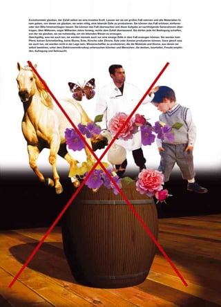 Evolutionisten glauben, der Zufall selbst sei eine kreative Kraft. Lassen wir sie ein großes Faß nehmen und alle Materialien hi-
nein geben, von denen sie glauben, sie seien nötig, eine lebende Zelle zu produzieren. Sie können das Faß erhitzen, einfieren
oder den Blitz hineinschlagen lassen. Sie können das Faß überwachen und diese Aufgabe an nachfolgende Generationen über-
tragen, über Millionen, sogar Milliarden Jahre hinweg, nichts dem Zufall überlassend. Sie dürfen jede Art Bedingung schaffen,
von der sie glauben, sie sei notwendig, um ein lebendes Wesen zu erzeugen.
Gleichgültig, was sie auch tun, sie werden niemals auch nur eine einzige Zelle in dem Faß erzeugen können. Sie werden kein
Pferd, keinen Schmetterling, keine Blume, Ente, Kirsche oder Zitrone, Eule oder Ameise produzieren können. Ganz gleich was
sie auch tun, sie werden nicht in der Lage sein, Wissenschaftler zu produzieren, die die Moleküle und Atome, aus denen sie
selbst bestehen, unter dem Elektronenmikroskop untersuchen könnten und Menschen, die denken, beurteilen, Freude empfin-
den, Aufregung und Sehnsucht.
 