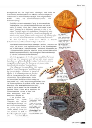 21Adnan Oktar
Behauptungen nur auf vorgefassten Meinungen, und selbst die
Evolutionisten müssen zugeben, dass es keinen Fossilienfund gibt, der
als Beweis für die menschliche Evolution gilt. Zum Beispiel schreibt
Richard Leakey, der Evolutionswissenschaftler und
Paläoanthropologe:
David Pilbeam sagt unzufrieden: Wenn sie einen gescheiten
Wissenschaftler einer anderen Disziplin herbringen und ihm die
magere Beweislage zeigen, die wir haben, wird er ganz sicher
sagen: “Vergessen Sie es, das ist nicht genug, um es weiter zu ver-
folgen.“ Natürlich können sich weder David Pilbeam selbst, noch
andere, die die Menschheitsgeschichte erforschen, an diesen Rat hal-
ten, aber er ruft uns die Gefahren ins Bewusstsein, die sich dahinter verber-
gen, wenn man Schlussfolgerungen aus unvollständigen Daten zieht.2
Der oben von Leakey zitierte David Pilbeam ist ebenfalls
Evolutionswissenschaftler und Paläontologe. Er räumt ein:
Meine Vorbehalte betreffen weniger dieses Buch [Richard Leakeys Wie der
Mensch zum Menschen wurde (Original: Origins)], als das Thema insgesamt,
und die Methodik der Paläoanthropologie… Studierende der menschlichen
Evolutionsgeschichte, inklusive ich selbst, tappen möglicherweise schon
seit Generationen im Dunkeln... die gesammelten Daten sind zu wenige,
zu vage, um daraus eine Theorie zu formen.3
Es hat sich gezeigt, dass die Fossilien unserer angeblichen Vorfahren
entweder zu einer ausgestorbenen Affenart oder einer anderen
Menschenrasse gehören. Das bedeutet, dass Evolutionisten keinen
einzigen Beweis haben, um ihre Theorie zu untermauern, dass
Mensch und Affe denselben Vorfahren haben.
7. Sie behaupten, dass menschliche Embryos den
gleichen “Entwicklungsprozess“ durchlaufen wie
die Embryos anderer Lebewesen im Mutterleib
oder im Ei. Sie behaupten sogar, dass der men-
schliche Embryo Kiemen habe, die sich später
zurückbilden. Diese Behauptungen haben
sich als völlig aus der Luft gegriffen erwiesen und
basieren auf einer großen wissenschaftlichen Fälschung.
Der Evolutionsbiologe Ernst Haeckel hat diese These
aufgestellt. Er hat seine Zeichnungen absichtlich
gefälscht, um zu zeigen, dass die Embryonen sich
gleichen. Später kamen sogar Anhänger der
Evolutionstheorie zu dem Schluss, dass
diese Behauptung nicht wis-
senschaftlich belegbar sei.
8. Sie glauben, dass
Menschen und andere
Lebewesen über verküm-
merte Organe verfügen, die
ihre Funktion verloren haben.
Sie glauben sogar, dass ein
Großteil der DNS unnütz und
ohne Funktion sei. Doch all
diese Behauptungen zeugen
von wissenschaftlicher
Harun Yahya
EEiinn eettwwaa 113355
MMiilllliioonneenn JJaahhrree
aalltteerr ffoossssiilliissiieerrtteerr
SSeeeesstteerrnn uunndd eeiinn
lleebbeennddeess EExxeemmppllaarr
zzeeiiggeenn uunnss,, ddaassss
ddiieessee SSttaacchheellhhääuutteerr
iimm VVeerrllaauuff vvoonn
üübbeerr 110000 MMiilllliioonneenn
JJaahhrreenn uunnvveerräännddeerrtt
ggeebblliieebbeenn ssiinndd..
DDaass FFoossssiill eeiinneerr
SSkkoorrppiioonnsswwaannzzee
aauuss ddeemm KKaarrbboonn,,
vvoorr uunnggeeffäähhrr 330000
MMiilllliioonneenn JJaahhrreenn,,
uunndd eeiinn hheeuuttee
lleebbeennddeenn EExxeemmppllaarr..
DDiieesseess 11,,88 MMiilllliioonneenn--
1111..000000 JJaahhrree aalltteess
FFoossssiill eeiinneess
WWaasssseerrkkääffeerrss,, iiddeenn--
ttiisscchh zzuu hheeuuttee lleebbeenn--
ddeenn EExxeemmppllaarreenn,, iisstt
eeiinneerr ddeerr BBeewweeiissee
ddaaffüürr,, ddaassss aallllee
LLeebbeewweesseenn aauuff ddeerr
EErrddee vvoonn AAllllaahh eerr--
sscchhaaffffeenn wwoorrddeenn ssiinndd..
 