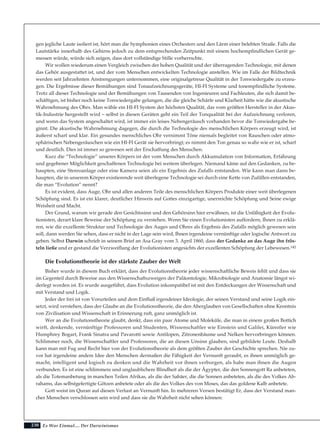 230
gen jegliche Laute isoliert ist, hört man die Symphonien eines Orchesters und den Lärm einer belebten Straße. Falls die
Lautstärke innerhalb des Gehirns jedoch zu dem entsprechenden Zeitpunkt mit einem hochempfindlichen Gerät ge-
messen würde, würde sich zeigen, dass dort vollständige Stille vorherrschte.
Wir wollen wiederum einen Vergleich zwischen der hohen Qualität und der überragenden Technologie, mit denen
das Gehör ausgestattet ist, und der vom Menschen entwickelten Technologie anstellen. Wie im Falle der Bildtechnik
werden seit Jahrzehnten Anstrengungen unternommen, eine originalgetreue Qualität in der Tonwiedergabe zu erzeu-
gen. Die Ergebnisse dieser Bemühungen sind Tonaufzeichnungsgeräte, HI-FI Systeme und tonempfindliche Systeme.
Trotz all dieser Technologie und der Bemühungen von Tausenden von Ingenieuren und Fachleuten, die sich damit be-
schäftigen, ist bisher noch keine Tonwiedergabe gelungen, die die gleiche Schärfe und Klarheit hätte wie die akustische
Wahrnehmung des Ohrs. Man wähle ein HI-FI System der höchsten Qualität, das vom größten Hersteller in der Akus-
tik-Industrie hergestellt wird – selbst in diesen Geräten geht ein Teil der Tonqualität bei der Aufzeichnung verloren,
und wenn das System angeschaltet wird, ist immer ein leises Nebengeräusch vorhanden bevor die Tonwiedergabe be-
ginnt. Die akustische Wahrnehmung dagegen, die durch die Technologie des menschlichen Körpers erzeugt wird, ist
äußerst scharf und klar. Ein gesundes menschliches Ohr vernimmt Töne niemals begleitet von Rauschen oder atmo-
sphärischen Nebengeräuschen wie ein HI-FI Gerät sie hervorbringt; es nimmt den Ton genau so wahr wie er ist, scharf
und deutlich. Dies ist immer so gewesen seit der Erschaffung des Menschen.
Kurz die “Technologie” unseres Körpers ist der vom Menschen durch Akkumulation von Information, Erfahrung
und gegebener Möglichkeit geschaffenen Technologie bei weitem überlegen. Niemand käme auf den Gedanken, zu be-
haupten, eine Stereoanlage oder eine Kamera seien als ein Ergebnis des Zufalls entstanden. Wie kann man dann be-
haupten, die in unserem Körper existierende weit überlegene Technologie sei durch eine Kette von Zufällen entstanden,
die man “Evolution” nennt?
Es ist evident, dass Auge, Ohr und allen anderen Teile des menschlichen Körpers Produkte einer weit überlegenen
Schöpfung sind. Es ist ein klarer, deutlicher Hinweis auf Gottes einzigartige, unerreichte Schöpfung und Seine ewige
Weisheit und Macht.
Der Grund, warum wir gerade den Gesichtssinn und den Gehörsinn hier erwähnen, ist die Unfähigkeit der Evolu-
tionisten, derart klare Beweise der Schöpfung zu verstehen. Wenn Sie einen Evolutionisten auffordern, Ihnen zu erklä-
ren, wie die exzellente Struktur und Technologie des Auges und Ohres als Ergebnis des Zufalls möglich gewesen sein
soll, dann werden Sie sehen, dass er nicht in der Lage sein wird, Ihnen irgendeine vernünftige oder logische Antwort zu
geben. Selbst Darwin schrieb in seinem Brief an Asa Gray vom 3. April 1860, dass der Gedanke an das Auge ihn frös-
teln ließe und er gestand die Verzweiflung der Evolutionisten angesichts der exzellenten Schöpfung der Lebewesen.142
Die Evolutionstheorie ist der stärkste Zauber der Welt
Bisher wurde in diesem Buch erklärt, dass der Evolutionstheorie jeder wissenschaftliche Beweis fehlt und dass sie
im Gegenteil durch Beweise aus den Wissenschaftszweigen der Paläontologie, Mikrobiologie und Anatomie längst wi-
derlegt worden ist. Es wurde ausgeführt, dass Evolution inkompatibel ist mit den Entdeckungen der Wissenschaft und
mit Verstand und Logik.
Jeder der frei ist von Vorurteilen und dem Einfluß irgendeiner Ideologie, der seinen Verstand und seine Logik ein-
setzt, wird verstehen, dass der Glaube an die Evolutionstheorie, die den Aberglauben von Gesellschaften ohne Kenntnis
von Zivilisation und Wissenschaft in Erinnerung ruft, ganz unmöglich ist.
Wer an die Evolutionstheorie glaubt, denkt, dass ein paar Atome und Moleküle, die man in einem großen Bottich
wirft, denkende, vernünftige Professoren und Studenten, Wissenschaftler wie Einstein und Galilei, Künstler wie
Humphrey Bogart, Frank Sinatra und Pavarotti sowie Antilopen, Zitronenbäume und Nelken hervorbringen können.
Schlimmer noch, die Wissenschaftler und Professoren, die an diesen Unsinn glauben, sind gebildete Leute. Deshalb
kann man mit Fug und Recht hier von der Evolutionstheorie als dem größten Zauber der Geschichte sprechen. Nie zu-
vor hat irgendeine andere Idee den Menschen dermaßen die Fähigkeit der Vernunft geraubt, es ihnen unmöglich ge-
macht, intelligent und logisch zu denken und die Wahrheit vor ihnen verborgen, als habe man ihnen die Augen
verbunden. Es ist eine schlimmere und unglaublichere Blindheit als die der Ägypter, die den Sonnengott Ra anbeteten,
als die Totemanbetung in manchen Teilen Afrikas, als die der Sabäer, die die Sonnen anbeteten, als die des Volkes Ab-
rahams, das selbstgefertigte Götzen anbetete oder als die des Volkes des von Moses, das das goldene Kalb anbetete.
Gott weist im Quran auf diesen Verlust an Vernunft hin. In mehreren Versen bestätigt Er, dass der Verstand man-
cher Menschen verschlossen sein wird und dass sie die Wahrheit nicht sehen können:
Es War Einmal.... Der Darwinismus
 