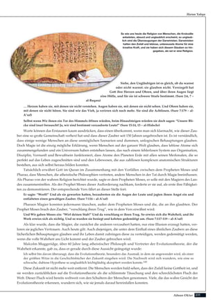 231Adnan Oktar
Siehe, den Ungläubigen ist es gleich, ob du warnst
oder nicht warnst: sie glauben nicht. Versiegelt hat
Gott ihre Herzen und Ohren, und über ihren Augen liegt
eine Hülle, und für sie ist schwere Strafe bestimmt. (Sure 2:6, 7 –
al-Baqara)
… Herzen haben sie, mit denen sie nicht verstehen. Augen haben sie, mit denen sie nicht sehen. Und Ohren haben sie,
mit denen sie nicht hören. Sie sind wie das Vieh, ja verirren sich noch mehr. Sie sind die Achtlosen. (Sure 7:179 – al-
A’raf)
Selbst wenn Wir ihnen ein Tor des Himmels öffnen würden, beim Hinaufsteigen würden sie doch sagen: “Unsere Bli-
cke sind (nur) berauscht! Ja, wir sind bestimmt verzauberte Leute!” (Sure 15:14, 15 – al-Hidschr)
Worte können das Erstaunen kaum ausdrücken, dass einen überkommt, wenn man sich klarmacht, wie dieser Zau-
ber eine so große Gemeinschaft verhext hat und dass dieser Zauber seit 150 Jahren ungebrochen ist. Es ist verständlich,
dass einige wenige Menschen an diese unmöglichen Szenarien und dummen, unlogischen Behauptungen glauben.
Doch Magie ist die einzig mögliche Erklärung, wenn Menschen auf der ganzen Welt glauben, dass leblose Atome sich
zusammengefunden und ein Universum haben entstehen lassen, das nach einem fehlerlosen System aus Organisation,
Disziplin, Vernunft und Bewußtsein funktioniert, dass Atome den Planeten Erde mit allen seinen Merkmalen, die so
perfekt auf das Leben zugeschnitten sind und den Lebewesen, die aus zahllosen komplexen anatomischen Strukturen
bestehen, aus sich selbst heraus bilden konnten.
Tatsächlich erwähnt Gott im Quran im Zusammenhang mit den Vorfällen zwischen dem Propheten Moses und
Pharao, dass Menschen, die atheistische Philosophien vertreten, andere Menschen in der Tat durch Magie beeinflussen.
Als Pharao von der wahren Religion berichtet wurde, sagte er dem Propheten Moses, er solle mit den Magiern des Lan-
des zusammentreffen. Als der Prophet Moses dieser Aufforderung nachkam, forderte er sie auf, als erste ihre Fähigkei-
ten zu demonstrieren. Der entsprechende Vers fährt an dieser Stelle fort:
Er sagte: “Werft!” Und als sie geworfen hatten, bezauberten sie die Augen der Leute und jagten ihnen Angst ein und
entfalteten einen gewaltigen Zauber. (Sure 7:116 – al-A’raf)
Pharaos Magier konnten jedermann täuschen, außer dem Propheten Moses und die, die an ihn glaubten. Der
Prophet Moses brach den Zauber, “verschlang ihren Trug”, wie in dem Vers erwähnt wird:
Und Wir gaben Moses ein: “Wirf deinen Stab!” Und da verschlang er ihren Trug. So erwies sich die Wahrheit, und ihr
Werk erwies sich als nichtig. Und so wurden sie besiegt und kehrten gedemütigt um. (Sure 7:117-119 – al-A’raf)
Als klar wurde, dass die Magier, die zunächst die anderen verzaubert hatten, nur eine Illusion erzeugt hatten, ver-
loren sie jegliches Vertrauen. Auch heute gilt: Auch diejenigen, die unter dem Einfluß eines ähnlichen Zaubers an diese
lächerlichen Behauptungen glauben und ihr Leben damit zubringen diese zu verteidigen, werden gedemütigt werden,
wenn die volle Wahrheit ans Licht kommt und der Zauber gebrochen wird.
Malcolm Muggeridge, über 60 Jahre lang atheistischer Philosoph und Vertreter der Evolutionstheorie, der die
Wahrheit erkannte, gab zu, dass er gerade durch diese Aussicht geängstigt wurde:
Ich selbst bin davon überzeugt, dass die Evolutionstheorie, besonders das Ausmaß, in dem sie angewendet wird, als einer
der größten Witze in die Geschichtsbücher der Zukunft eingehen wird. Die Nachwelt wird sich wundern, wie eine so
schwache, dubiose Hypothese so unglaublich leichtgläubig akzeptiert werden konnte.143
Diese Zukunft ist nicht mehr weit entfernt: Die Menschen werden bald sehen, dass der Zufall keine Gottheit ist, und
sie werden zurückblicken auf die Evolutionstheorie als die schlimmste Täuschung und den schrecklichsten Fluch der
Welt. Dieser Fluch wird bereits weltweit von den Schultern der Menschen genommen. Viele, die das wahre Gesicht der
Evolutionstheorie erkennen, wundern sich, wie sie jemals darauf hereinfallen konnten.
Harun Yahya
So wie uns heute die Religion von Menschen, die Krokodile
anbeteten, absurd und unglaublich erscheint, so unglaub-
lich sind die Überzeugungen der Darwinisten. Darwinisten
halten den Zufall und leblose, unbewusste Atome für eine
kreative Kraft, und sie haben sich diesem Glauben so hin-
gegeben, als sei er eine Religion.
 