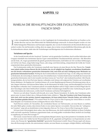232
I
n den vorangehenden Kapiteln haben wir die Ungültigkeit der Evolutionstheorie anhand der an Fossilien zu fin-
denden Beweise und aus dem Blickwinkel der Molekularbiologie untersucht. In diesem Kapitel werden wir eine
Reihe biologischer Phänomene und Konzepte aufgreifen, die von den Evolutionisten als theoretische Beweise prä-
sentiert werden. Sie sind besonders wichtig, denn sie zeigen, dass es keine wissenschaftlichen Erkenntnisse gibt, die die
Evolutionstheorie stützen, dafür aber die Verdrehungen und Betrügereien der Evolutionisten offenbaren.
Variationen und Spezies
In der Genetik bezieht sich der Ausdruck ‘Variation’ auf ein genetisches Geschehen, durch welches Individuen oder
Gruppen innerhalb eines bestimmten Spezies-Typen unterschiedliche Charaktermerkmale aufweisen. Alle Menschen
auf der Erde, z.B., tragen grundsätzlich die gleiche genetische Information, doch haben ein Teil von ihnen Schlitzaugen,
ein Teil hat rote Haare, einige haben lange Nasen, oder einige sind kleinwüchsig, entsprechend der Größe des Variati-
onspotentials dieser genetischen Information.
Die Evolutionisten stellen die Variationen innerhalb einer Spezies als einen Beweis für ihre Theorie hin. Variati-
onen jedoch stellen keinen Beweis für die Evolution dar, da sie lediglich das Ergebnis verschiedener Kombinatio-
nen der bereits vorhandenen genetischen Information sind, und nicht auf einer Zufügung neuer Merkmale zur
genetischen Information beruhen. Wichtig für die Evolutionstheorie ist jedoch die Frage, wo die völlig neue Informati-
on herkommt, die notwendig ist, damit eine neue Art entstehen kann. Variation findet immer innerhalb der Grenzen der
genetischen Information statt. In der Genetik wird diese Grenze als “Gen-Pool” oder Genbank bezeichnet. Alle Charak-
tereigenschaften, die im Gen-Pool einer Spezies vorhanden sind, können sich aufgrund der Variation auf verschiedene
Weise offenbaren. Als Ergebnis der Variation können z.B. in einer Reptilienspezies Rassen in Erscheinung treten, die re-
lativ längere Schwänze und kürzere Beine haben, da die Information für beide, Lang- und Kurzbeinigkeit im Gen-Pool
der Reptilien vorhanden sind. Variationen jedoch verwandeln Reptilien nicht in Vögel, indem sie ihnen Flügel oder Fe-
dern hinzufügen oder ihren Stoffwechsel verändern. Solche Veränderungen bedürften einer Aufstockung der geneti-
schen Information des Lebewesens, welche durch Variationen auf keinen Fall möglich ist.
Darwin war sich dieser Tatsache nicht bewußt, als er seine Theorie formulierte. Er dachte, dass Variationen unbe-
grenzt seien. In einem Artikel, den er 1844 geschrieben hatte, erklärte er: “Dass der Variation in der Natur Grenzen ge-
setzt sind, wird von den meisten Autoren angenommen, ich kann jedoch keine Tatsache finden, auf welche sich
diese Annahme gründen könnte”.144 In seinem Werk The Origin of Species (Der Ursprung der Arten) führte er verschie-
dene Beispiele von Variationen als den wichtigsten Beweis seiner Theorie auf.
Nach Darwin würden z.B. Tierzüchter, die verschiedene Rassen von Vieh kreuzten, um neue Rassen zu züchten,
die mehr Milch geben würden, diese letzten Endes in eine andere Spezien verwandeln. Darwins Idee der “unbegrenz-
ten Variation” zeigt sich am deutlichsten in dem folgenden Zitat aus The Origin of Species (Der Ursprung der Arten):
Ich kann keine Schwierigkeit darin sehen, dass eine Bärenrasse, die durch natürliche Selektion in ihrem Verhalten
mehr und mehr aquatische Tendenzen angenommen hatte, mit stetig größer werdendem Maul, letztlich ein Geschöpf,
so ungeheurig wie einen Wal erzeugte.145
Der Grund, warum Darwin solch ein weit hergeholtes Beispiel zitierte, lag in dem primitiven Verständnis der Wis-
senschaft zu seiner Zeit. Seither hat die Wissenschaft des 20. Jh., gegründet auf Ergebnisse von Experimenten an Lebe-
wesen, das Prinzip der “genetischen Stabilität” (genetische Homöostase) erstellt. Dieses Prinzip ergab sich daraus,
dass alle Kreuzungsversuche, die unternommen wurden, um neue Rassen zu erzeugen, erfolglos blieben, und bestätigt,
Es War Einmal.... Der Darwinismus
WARUM DIE BEHAUPTUNGEN DER EVOLUTIONISTEN
FALSCH SIND
KAPITEL 12
 