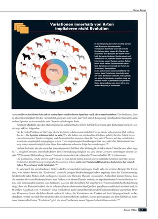 233Adnan Oktar
dass unüberschreitbare Schranken unter den verschiedenen Spezien von Lebewesen bestehen. Das bedeutet, dass
es absolut unmöglich für die Tierzüchter gewesen sein wäre, das Vieh durch Kreuzung verschiedener Rassen in eine
andere Spezies zu verwandeln, wie Darwin es behauptet hatte.
Norman Macbeth, der den Darwinismus in seinem Buch Darwin Retried (Darwin in den Ruhestand versetzt) wi-
derlegt, erklärt folgendes:
Der Kern des Problems ist die Frage, ob die Variation in Lebewesen tatsächlich bis zu einem unbegrenzten Maß vorhan-
den ist... Die Spezien scheinen stabil zu sein. Wir alle haben von enttäuschten Züchtern gehört, die ihre Arbeit bis zu
einem bestimmten Punkt verfolgten, und dann feststellen mussten, dass die Tiere oder Pflanzen auf das zurückfielen,
wovon sie ursprünglich ausgegangen waren. Trotz angestrengter Bemühungen über zwei oder drei Jahrhunderte hin-
weg, war es niemals möglich, eine blaue Rose oder eine schwarze Tulpe hervorzubringen.146
Luther Burbank, der als einer der kompetentesten Züchter aller Zeiten gilt, drückte diese Tatsache aus, als er sag-
te, “... es gibt Grenzen, innerhalb denen eine Entwicklung möglich ist, und diese Grenzen unterliegen einem Ge-
setz.”147 In seiner Behandlung dieses Themas kommentiert der dänische Wissenschaftler W. L. Johannsen:
Die Variationen, welche Darwin und Wallace so stark betont hatten, können durch natürliche Selektion nicht über einen
bestimmten Punkt hinweg vorangeschoben werden, indem solch eine Variationsfähigkeit das Geheimnis der ‘unend-
lichen Abweichung’ nicht beinhaltet.148
So sind auch die verschiedenen Finken, die Darwin auf den Galapagos Inseln sah, ein weiteres Beispiel für Varia-
tion, was keinen Beweis für “Evolution” darstellt. Jüngste Beobachtungen haben ergeben, dass die Variationsmög-
lichkeiten bei den Finken nicht unbegrenzt waren, wie Darwins Theorie voraussetzt. Außerdem kommt hinzu, dass
die meisten der verschiedenen Sorten von Finken, von denen Darwin meinte, sie repräsentierten 14 verschiedene Ar-
ten, sich miteinander paarten, was bedeutet, dass sie alle derselben Art angehörten. Wissenschaftliche Beobachtung
zeigt, dass die Finkenschnäbel, die in nahezu allen evolutionistischen Quellen geradezu mystifiziert worden sind, in
Wahrheit Ausdruck von “Variation” sind, weshalb sie auch keinen Beweis für die Evolutionstheorie darstellen. Peter
und Rosemary Grant, die Jahre damit verbracht haben, die Variationen der Finken auf den Galapagos Inseln zu be-
obachten, wobei sie nach Beweisen für die Evolutionstheorie suchten, waren gezwungen, zu dem Schluß zu kom-
men, dass es dort keine “Evolution” gibt, die zum Erscheinen neuer Eigenschaften führen würde.149
Harun Yahya
Variationen innerhalb von Arten
implizieren nicht Evolution
In Der Ursprung der Arten brachte Darwin
zwei Konzepte durcheinander:
Variationen innerhalb einer Art und die
Entstehung einer neuen Art. Darwin be-
obachtete zum Beispiel die Vielfalt inner-
halb der verschiedenen Hunderassen und
stellte sich vor, manche dieser Variationen
könnten zu neuen Rassen werden. Selbst
heute noch halten Evolutionisten daran
fest, Variationen innerhalb der Arten als
"Evolution" darzustellen.
Es ist jedoch eine wissenschaftliche Tat-
sache, dass Variationen innerhalb einer
Art keine Evolution bedeutet. Ganz gleich,
wie viele Hunderassen es geben mag, sie
werden immer zu derselben Art gehören.
Keine Verwandlung von einer Art in eine
andere Art wird je stattfinden.
 