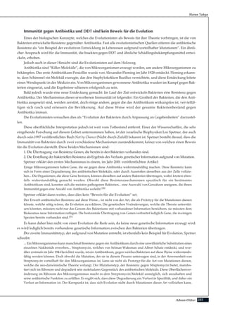 235Adnan Oktar
Immunität gegen Antibiotika und DDT sind kein Beweis für die Evolution
Eines der biologischen Konzepte, welches die Evolutionisten als Beweis für ihre Theorie vorbringen, ist die von
Bakterien entwickelte Resistenz gegenüber Antibiotika. Fast alle evolutionistischen Quellen zitieren die antibiotische
Resistenz als “ein Beispiel der evolutiven Entwicklung in Lebewesen aufgrund vorteilhafter Mutationen”. Ein ähnli-
cher Anspruch wird für die Immunität, die Insekten gegen DDT und ähnliche Schädlingsbekämpfungsmittel entwi-
ckeln, erhoben.
Jedoch auch in dieser Hinsicht sind die Evolutionisten auf dem Holzweg.
Antibiotika sind “Killer-Moleküle”, die von Mikroorganismen erzeugt werden, um andere Mikroorganismen zu
bekämpfen. Das erste Antibiotikum Penicillin wurde von Alexander Fleming im Jahr 1928 entdeckt. Fleming erkann-
te, dass Schimmel ein Molekül erzeugte, das den Staphylokokken Bazillus vernichtete, und diese Entdeckung leitete
einen Wendepunkt in der Medizin ein. Von Mikroorganismen gewonnene Antibiotika wurden im Kampf gegen Bak-
terien eingesetzt, und die Ergebnisse schienen erfolgreich zu sein.
Bald jedoch wurde eine neue Entdeckung gemacht: Im Lauf der Zeit entwickeln Bakterien eine Resistenz gegen
Antibiotika. Der Mechanismus dieser erworbenen Immunität ist folgender: Ein Großteil der Bakterien, die den Anti-
biotika ausgesetzt sind, werden zerstört, doch einige andere, gegen die das Antibiotikum wirkungslos ist, vervielfäl-
tigen sich rasch und erneuern die Bevölkerung. Auf diese Weise wird der gesamte Bakterienbestand gegen
Antibiotika immun.
Die Evolutionisten versuchen dies als “Evolution der Bakterien durch Anpassung an Gegebenheiten” darzustel-
len.
Diese oberflächliche Interpretation jedoch ist weit vom Tatbestand entfernt. Einer der Wissenschaftler, die sehr
eingehende Forschung auf diesem Gebiet unternommen haben, ist der israelische Biophysiker Lee Spetner, der auch
durch sein 1997 veröffentlichtes Buch Not by Chance (Nicht durch Zufall) bekannt ist. Spetner besteht darauf, dass die
Immunität von Bakterien durch zwei verschiedene Mechanismen zustandekommt, keiner von welchen einen Beweis
für die Evolution darstellt. Diese beiden Mechanismen sind:
1. Die Übertragung von Resistenz-Genen, die bereits in den Bakterien vorhanden sind.
2. Die Erstellung der bakteriellen Resistenz als Ergebnis des Verlusts genetischer Information aufgrund von Mutation.
Spetner erklärt den ersten Mechanismus in einem, im Jahr 2001 veröffentlichten Artikel:
Einige Mikroorganismen haben Gene, die sie gegen diese Antibiotika widerstandsfähig machen. Diese Resistenz kann
sich in Form einer Degradierung des antibiotischen Moleküls, oder durch Ausstoßen desselben aus der Zelle vollzie-
hen... Die Organismen, die diese Gene besitzen, können dieselben auf andere Bakterien übertragen, wobei letztere eben-
falls widerstandsfähig gemacht werden. Obwohl diese Resistenzmechanismen spezifisch für ein bestimmtes
Antibiotikum sind, konnten sich die meisten pathogenen Bakterien... eine Auswahl von Gensätzen aneignen, die ihnen
Immunität gegen eine Anzahl von Antibiotika verleiht.150
Spetner erklärt dann weiter, dass dies kein “Beweis für die Evolution” sei:
Der Erwerb antibiotischer Resistenz auf diese Weise... ist nicht von der Art, die als Prototyp für die Mutationen dienen
könnte, welche nötig wären, die Evolution zu erklären. Die genetischen Veränderungen, welche die Theorie unterstüt-
zen könnten, müssten nicht nur das Genom des Bakteriums mit vorhandener Information bereichern, sie müssten dem
Biokosmos neue Information zufügen. Die horizontale Übertragung von Genen verbreitet lediglich Gene, die in einigen
Spezien bereits vorhanden sind.151
Es kann daher hier nicht von einer Evolution die Rede sein, da keine neue genetische Information erzeugt wird:
es wird lediglich bereits vorhandene genetische Information zwischen den Bakterien übertragen.
Der zweite Immunitätstyp, der aufgrund von Mutation entsteht, ist ebenfalls kein Beispiel für Evolution. Spetner
schreibt:
... Ein Mikroorganismus kann manchmal Resistenz gegen ein Antibiotikum durch eine unwillkürliche Substitution eines
einzelnen Nukleotids erwerben... Streptomycin, welches von Selman Waksman und Albert Schatz entdeckt, und wor-
über erstmals im Jahr 1944 berichtet wurde, ist ein Antibiotikum, gegen welches Bakterien auf diese Weise widerstands-
fähig werden können. Doch obwohl die Mutation, der sie in diesem Prozess unterzogen sind, in der Anwesenheit von
Streptomycin vorteilhaft für den Mikroorganismus ist, kann sie nicht als Prototyp für die Art von Mutationen dienen,
welche die neo-darwinistische Theorie verlangt. Der Mutationstyp, der Resistenz gegen Streptomycin bietet, manifes-
tiert sich im Ribosom und degradiert sein molekulares Gegenstück des antibiotischen Moleküls. Diese Oberflächenver-
änderung im Ribosom des Mikroorganismus macht es dem Streptomycin-Molekül unmöglich, sich anzuhaften und
seine antibiotische Funktion zu erfüllen. Es ergibt sich, dass diese Degradierung ein Verlust in Spezifität, und daher ein
Verlust an Information ist. Der Kernpunkt ist, dass sich Evolution nicht durch Mutationen dieser Art vollziehen kann,
Harun Yahya
 