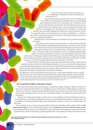 236
egal wieviele davon es gibt. Evolution kann nicht auf ei-
ner Anhäufung von Mutationen beruhen, die lediglich Spezi-
fität degradieren.152
Zusammenfassend kann gesagt werden, dass eine Mutation, die
sich im Ribosom des Bakteriums manifestiert, dieses widerstandsfähig
gegen Streptomycin macht. Der Grund dafür ist die “Auflösung” des Ri-
bosoms durch Mutation. Das bedeutet, dass dem Bakterium keine neue ge-
netische Information zugefügt wurde. Ganz im Gegenteil, die Struktur des
Ribosoms wird abgebaut, d.h. das Bakterium wird “unfähig”. (Es wurde auch
entdeckt, dass die Funktionsfähigkeit des Ribosoms mutierter Bakterien vermin-
dert gegenüber dem normaler Bakterien ist.) Da diese “Unfähigkeit” es verhindert,
dass sich das Antibiotikum gemäß seines Designs an das Ribosom anhaften kann, entwi-
ckelt sich “antibiotische Resistenz”.
Schließlich gibt es also kein Beispiel einer Mutation, die “genetische Information
entwickelt”.
Die gleiche Situation trifft auf die Immunität zu, welche Insekten gegenüber
DDT und ähnlichen Schädlingsbekämpfungsmitteln entwickeln. In den meisten
dieser Fälle kommen bereits vorhandene Immunitäts-Gene zum Einsatz. Der evo-
lutionistische Biologe Francisco Ayala gibt diesen Tatbestand zu, indem er sagt:
“Die, zur Resistenz gegen die verschiedensten Arten von Schädlingsbekämpfungs-
mitteln notwendigen genetischen Varianten waren offensichtlich in jeder der, diesen
synthetischen Verbindungen ausgesetzten Bevölkerungen vorhanden.153 Einige andere Beispiele,
die durch Mutation erklärt wurden, geradeso wie die obig erwähnte Ribosom-Mutation, sind Phä-
nomene, die ein “Defizit der genetischen Information in Insekten” entwickeln.
In diesem Fall kann nicht behauptet werden, dass Immunitätsmechanismen in Bakterien und
Insekten einen Beweis für die Evolutionstheorie darstellen. Dem ist so, weil sich die Evolutionstheorie
auf der Behauptung begründet ist, dass sich Lebewesen durch (die Erbmasse bereichernde) Mutationen
weiterentwickeln. Spetner jedoch erklärt, dass weder antibiotische Immunität, noch irgendein anderes
biologisches Phänomen ein Beispiel solch einer Mutation darstellen:
Die Mutationen, welche für eine Makroevolution nötig wären, wurden niemals beobachtet. Keine der sponta-
nen Mutationen, die eventuell Mutationen darstellen könnten, welche entsprechend der neo-darwinistischen
Theorie erforderlich wären, zeigten in der Untersuchung auf molekularer Ebene eine hinzugefügte Informati-
on. Die Frage, die ich anspreche ist: Sind die beobachteten Mutationen von der Art, die die Theorie zu ihrer Un-
terstützung benötigt? Die Antwort darauf erweist sich als ein klares ‘Nein’!154
Der Trugschluß bezüglich rudimentärer Organe
Über lange Zeit hinweg tauchte das Konzept der “rudimentären Organe” häufig als “Beweis” für die Evolu-
tion in der evolutionistischen Literatur auf. Allmählich wurde es still und leise zur Ruhe gelegt, als sich heraus-
stellte, dass es falsch war. Einige Evolutionisten jedoch halten immer noch daran fest, und von Zeit zu Zeit macht
immer wieder irgendjemand einen Versuch, die “rudimentären Organe” als wichtigen Beweis für die Evolution
auszugeben.
Die Idee der “rudimentären Organe” tauchte zuerst vor etwa 100 Jahren auf. Die Evolutionisten nahmen an,
dass in den Körpern von einigen Geschöpfen eine Anzahl von nicht-funktionellen Organen vorhanden seien. Die-
se, angeblich von Vorfahren geerbten Organe hatten allmählich ihre Funktion verloren, da sie nicht benützt wor-
den waren.
Diese Annahme ist ganz und gar unwissenschaftlich und beruht vollständig auf Wissenslücken. Diese “nicht-
funktionellen Organe” waren in Wirklichkeit Organe, deren “Funktionen noch nicht entdeckt worden waren”.
Der eindeutigste Hinweis darauf ist die allmähliche, jedoch substanzielle Schrumpfung der langen Liste der rudi-
mentären Organe, die die Evolutionisten zusammengestellt hatten. S. R. Scadding, der selbst ein Evolutionist ist, be-
Es War Einmal.... Der Darwinismus
Evolutionisten stellen die Resistenz von Bakterien gegen Antibiotika als Beweis für die Evolution dar – doch in
einer irreführenden Weise.
 