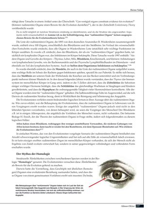 237Adnan Oktar
stätigt diese Tatsache in einem Artikel unter der Überschrift: “Can vestigial organs constitute evidence for evolution?”
(Können rudimentäre Organe einen Beweis für die Evolution darstellen?”), der in der Zeitschrift Evolutionary Theory
veröffentlicht wurde:
Da es nicht möglich ist nutzlose Strukturen eindeutig zu identifizieren, und da die Struktur des angewandten Argu-
ments nicht wissenschaftlich ist, komme ich zu der Schlußfolgerung, dass “rudimentärer Organe” keinen ausgespro-
chenen Beweis für die Evolutionstheorie liefern.155
Die Liste der rudimentären Organe, die 1895 von dem deutschen Anatomiker R. Wiedersheim zusammengestellt
wurde, enthielt etwa 100 Organe, einschließlich des Blinddarms und des Steißbeins. Im Verlauf des wissenschaftli-
chen Fortschritts wurde entdeckt, dass alle Organe in Wiedersheims Liste tatsächlich sehr wichtige Funktionen im
Körper ausübten. Es wurde z.B. entdeckt, dass der Blinddarm, der als ein “rudimentäres Organ” gegolten hatte, tat-
sächlich ein lymphoides Organ war, das Infektionen im Körper bekämpfte. Diese Tatsache wurde 1997 enthüllt: “An-
dere Organe und Gewebe des Körpers – Thymus, Leber, Milz, Blinddarm, Knochenmark, und kleinere Anhäufungen
von lymphatischem Gewebe, wie die Rachenmandeln und der Peyersche Lymphfollikelhaufen im Dünndarm – sind
ebenfalls ein Teil des lymphatischen Systems. Auch sie helfen dem Organismus Infektionen zu bekämpfen.”156
Es wurde ebenfalls entdeckt, dass die Mandeln, die auch in der Liste der rudimentären Organe aufgeführt waren,
eine wichtige Rolle im Schutz des Rachens gegen Infektionen spielten, speziell bis zur Pubertät. Es stellte sich heraus,
dass das Steißbein am unteren Ende der Wirbelsäule die Knochen um das Becken unterstützt und ein Verbindungs-
punkt mehrerer kleiner Muskeln ist. In den darauf folgenden Jahren wurde verstanden, dass der Thymus das Immun-
system im menschlichen Körper in Gang setzt, indem er die T-Zellen aktiviert, dass die Zirbeldrüse die Sekretion
einiger wichtiger Hormone betätigte, dass die Schilddrüse das gleichmäßige Wachstum in Säuglingen und Kindern
gewährleistete, und dass die Hypophyse die ordnungsgemäße Tätigkeit vieler Hormondrüsen kontrollierte. Alle die-
se Organe wurden einst für “rudimentäre Organe” gehalten. Die halbmondförmige Falte im Augenwinkel, auf die sich
Darwin als rudimentäre Struktur bezog, dient in Wirklichkeit der Reinigung und Schmierung des Augapfels.
Die Evolutionisten verfielen einem bedeutenden logischen Irrtum in ihrer Aussage über die rudimentären Orga-
ne. Wie zuvor erklärt, war die Behauptung der Evolutionisten, dass die rudimentären Organe in Lebewesen von ih-
ren Vorgängern ererbt worden waren. Einige der angeblich “rudimentären” Organe jedoch sind nicht in den
lebenden Spezien vorzufinden, von denen behauptet wird, sie seien die Vorgänger des Menschen! Der Blinddarm
z.B. ist in einigen Affenspezien, die angeblich die Vorfahren des Menschen waren, nicht vorhanden. Der bekannte
Biologe H. Enoch, der die Theorie der rudimentären Organe in Frage stellte, äußert sich folgendermaßen zu diesem
logischen Fehler:
Affen haben einen Blinddarm, wohingegen ihre weniger unmittelbaren Verwandten, die niederen Gattungen von
Affen keinen besitzen; dann taucht er wieder bei den Beuteltieren, wie dem Opossum (Beutelratte) auf. Wie erklären
die Evolutionisten dies?157
In einfachen Worten, das von den Evolutionisten vorgelegte Szenario der rudimentären Organe beinhaltet eine
Anzahl schwerwiegender logischer Ungereimtheiten und hat sich auf alle Fälle als wissenschaftlich falsch erwiesen.
Es ist kein einziges ererbtes rudimentäres Organ im menschlichen Körper vorhanden, da sich der Mensch nicht als
Ergebnis von Zufall evolutiv entwickelt hat, sondern in seiner gegenwärtigen vollständigen und vollendeten Form
erschaffen wurde.
Der Mythos der Homologie
Strukturelle Ähnlichkeiten zwischen verschiedenen Spezien werden in der Bio-
logie “Homologie” genannt. Die Evolutionisten versuchen diese Ähnlichkeiten
als Beweis für die Evolution geltend zu machen.
Darwin hatte die Vorstellung, dass Geschöpfe mit ähnlichen (homolo-
gen) Organen eine evolutionäre Beziehung zueinander hatten, und dass die-
se Organe von einem gemeinsamen Vorfahren ererbt sein mussten. Da beide,
Harun Yahya
Alle Behauptungen über "verkümmerte" Organe haben sich im Lauf der Zeit als
falsch herausgestellt. Das Augenlid zum Beispiel, in Der Ursprung der Arten als
verkümmerte Struktur beschrieben, hat sich als vollfunktionsfähig erwiesen, nur
war die Funktion zu Darwins Zeiten unbekannt. Dieses Organ befeuchtet den
Augapfel.
 