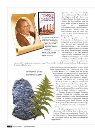 22 Es War Einmal.... Der Darwinismus
Ignoranz. Der wissenschaftliche
Fortschritt brachte die Erkenntnis, dass
alle Organe und alle Gene eine
Funktion haben. Kein Lebewesen hat
Organe, die ihre Funktion, weil sie
nicht mehr gebraucht wurden, im
Laufe des sogenannten
Evolutionsprozesses eingestellt haben.
Dadurch wird deutlich, dass die
Lebewesen kein Werk des Zufalls, son-
dern das Werk einer vollkommenen
Schöpfung sind.
9. Sie glauben, dass die
Unterschiede innerhalb einer Art – zum
Beispiel die unterschiedlichen Größen
und Formen der Schnäbel der
Galapagos-Finken – für Evolution
sprechen. Man weiß jedoch, dass dies
kein Beweis für Evolution ist: Minimale
Veränderungen in der Struktur eines
Vogelschnabels sind keine Grundlage
zur Bildung neuer Organe, und können
deshalb auch nicht auf eine Evolution
hinweisen. Selbst Neodarwinisten
müssen daher zugeben, dass man von wenigen Unterschieden innerhalb einer Art nicht auf die Existenz von
Evolution schließen kann.
10. Evolutionswissenschaftler glauben, dass sie durch
Mutationsexperimente mit Fruchtfliegen neue Arten
schaffen können. Doch bisher sind aus diesen
Experimenten nur geschädigte oder unfruchtbare
Fliegen hervorgegangen. Es konnte keine “nüt-
zliche” Lebensform hervorgebracht werden.
Auch bei der künstlichen Auslösung von
Mutationen unter Aufsicht von qualifizierten
Wissenschaftlern wurde keine neue Art geschaf-
fen. Das beweist, dass es keine Evolution gibt.
Es ist deshalb ausgeschlossen, auf Mutationen
als Beweis für die Evolution zu verweisen.
Von den Menschen, die an die Evolution
glauben, würden auf Nachfrage nur sehr
wenige etwas über die oben erwähnten Fakten
wissen. Die Märchen, die sie gelesen oder von
ihren Lehrern gehört haben, haben sie von der
Richtigkeit der Evolutionstheorie überzeugt,
und sie sehen keinen Grund, weiter nachzu-
forschen.
Alle oben angesprochenen “Beweise“ für
Evolution sind hinfällig. Das ist keine unbe-
wiesene Behauptung, sondern eine Tatsache, die
von Wissenschaftlern, die der Evolutionstheorie kri-
tisch gegenüber stehen, mit handfesten Beweisen
belegt wurde.
DDeerr aammeerriikkaanniisscchhee BBiioollooggee
JJoonnaatthhaann WWeellllss uunndd sseeiinn
BBuucchh ““IIccoonnss ooff EEvvoolluuttiioonn::
SScciieennccee oorr MMyytthh?? WWhhyy
MMuucchh ooff WWhhaatt WWee
TTeeaacchh AAbboouutt
EEvvoolluuttiioonn iiss WWrroonngg““
((IIkkoonneenn ddeerr
EEvvoolluuttiioonn::
WWiisssseennsscchhaafftt ooddeerr MMyytthhooss??
WWaarruumm vviieelleess vvoonn ddeemm,,
wwaass wwiirr üübbeerr EEvvoolluuttiioonn
lleehhrreenn,, ffaallsscchh iisstt))
EEiinn ffoossssiilliissiieerrtteess FFaarrnn aauuss
ddeemm KKaarrbboonn ((vvoorr 335544--229900
MMiilllliioonneenn JJaahhrreenn)) uunndd eeiinn
hheeuuttee lleebbeennddeess EExxeemmppllaarr..
 