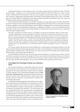 241Adnan Oktar
Ein berühmtes Beispiel zu diesem Thema ist die, in fast allen evolutionistischen Textbüchern zitierte “Fünf-Fin-
ger-Homologie”. Tetrapoden, d.h. auf dem Festland lebende Wirbeltiere, haben fünf Finger, bzw. Zehen an ihren
Vorder- und Hinterbeinen. Obwohl diese nicht immer das Aussehen von fünf Fingern haben, wie wir sie gewohnt
sind, werden sie aufgrund ihrer Knochenstruktur als pentadactyl (fünf-fingrig) angesehen. Die Vorder- und Hinter-
beine der Frösche, Eidechsen, Eichhörnchen oder Affen sind derart gestaltet. Die skelettale Struktur der Vögel und
Fledermäuse haben dieses grundsätzliche Design ebenfalls.
Die Evolutionisten haben behauptet, dass all diese Geschöpfe von einem gemeinsamen Vorfahren abstammen,
und dieses Postulat wurde in fast allen grundsätzlichen Biologiequellen während des 20. Jh. als starker Beweis für die
Evolution aufgeführt. Genetische Entdeckungen in den 80er Jahren widerlegten diesen evolutionistischen Anspruch.
Es wurde erkannt, dass die pentadactylen Gliedmuster verschiedener Geschöpfe von sehr unterschiedlichen Genen
kontrolliert werden. Der evolutionistische Biologe William Fix beschreibt den Zusammenbruch dieser evolutionisti-
schen Hypothese folgendermaßen:
Die älteren Textbücher der Evolution machen viel Aufheben von der Idee der Homologie, indem sie auf die augen-
scheinlichen Ähnlichkeiten zwischen den Skeletten der Glieder verschiedener Tiere hinwiesen. So findet man das “pen-
tadactyle” Gliedmuster am Arm des Menschen, am Flügel des Vogels und an der Flosse des Wals, und das wird als
Hinweis auf einen gemeinsamen Vorfahren gehalten. Wenn diese verschiedenen Strukturen nun durch den selben Gen-
Komplex übermittelt worden wären – von Zeit zu Zeit durch Mutationen verändert und von natürlicher Selektion be-
einflußt – wäre die Theorie durchaus plausibel. Leider jedoch ist das nicht der Fall. Es ist bekannt, dass homologe
Organe durch vollständig verschiedene Gen-Komplexe in verschiedenen Spezien erzeugt werden. Das Konzept der Ho-
mologie in dem Sinn, dass ähnliche Gene von einem gemeinsamen Vorfahren weitergegeben wurden, ist zusammenge-
brochen...161
Ein weiterer Aspekt in Bezug auf die Glaubwürdigkeit des evolutionistischen Homologie-Postulats ist, dass die
embryonale Entwicklung (die Entwicklungsstadien im Ei oder in der Gebärmutter) von Spezien mit homologen Or-
ganen Parallelen aufzeigen sollten, doch die Tatsache ist, dass die embryonale Entwicklung solcher Organe in jeder
lebenden Spezies ganz und gar unterschiedlich ist.
Zusammenfassend sei bemerkt, dass die genetische und embryologische Forschung bewiesen haben, dass das
von Darwin formulierte Konzept der Homologie als “Beweis der evolutiven Entwicklung der Lebewesen von einem
gemeinsamen Vorfahren” kann in keiner Weise als Beweis bewertet werden. Es kann in dieser Hinsicht gesagt wer-
den, dass diese darwinistische Hypothese sich aus wissenschaftlicher Sicht wiederholt als falsch erwies.
Unrichtigkeit des Homologie-Postulats auf molekularer
Ebene
Die von den Evolutionisten vorgebrachten Argumente in bezug
auf einen Nachweis der Evolution auf der Grundlage der Homolo-
gie sind nicht nur auf der Organ-Ebene, sondern auch auf molekula-
rer Ebene unhaltbar. Die Evolutionisten behaupten, dass die DNS
Codes oder Proteinstrukturen verschiedener lebender Spezien ähn-
lich seien, und dass diese Ähnlichkeit Beweis dafür sei, dass diese
lebenden Spezien evolutionär von gemeinsamen Vorfahren oder
voneinander abstammten.
In Wirklichkeit jedoch begünstigen die Ergebnisse der moleku-
laren Vergleiche die Evolutionstheorie nicht im geringsten. Es beste-
hen enorme molekulare Unterschiede zwischen Geschöpfen, die
große Ähnlichkeiten aufzeigen und miteinander verwandt erschei-
nen könnten. Die Struktur des Cytochrom C, z.B. eines Proteins, das
eine entscheidende Rolle in der Atmung spielt, ist unglaublich un-
terschiedlich in Lebewesen der selben Gattung. Entsprechend For-
schungsbefunden auf diesem Gebiet ist der Unterschied zwischen
zwei bestimmten Reptilienspezien größer als der zwischen einem
Vogel und einem Fisch, oder zwischen einem Fisch und einem Säu-
getier. Eine andere Studie hat ergeben, dass die molekularen Unter-
Harun Yahya
Professor Michael Denton: "Die Evolution ist eine
Theorie in der Krise"
 