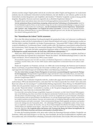 242
schiede zwischen einigen Vögeln größer sind als die zwischen den selben Vögeln und Säugetieren. Es wurde ferner
entdeckt, dass der molekulare Unterschied zwischen Bakterien, die sehr ähnlich zu sein scheinen, größer ist als der
Unterschied zwischen Säugetieren und Amphibien oder Insekten.162 Ähnliche Vergleiche wurden in bezug auf Hä-
moglobin, Myoglobin, Hormone und Gene angestellt, die zu ähnlichen Ergebnissen führten.163
Bezüglich dieser und anderer dazu relevanten Forschungsergebnisse kommentiert Dr. Michael Denton:
Auf der molekularen Ebene ist jede Klasse einzigartig, isoliert und ohne Verbindung zu Zwischenstadien. Somit ha-
ben die Moleküle in gleicher Weise wie die Fossilien versagt, die von den evolutionistischen Biologie so lange gesuchten,
unerfassbaren Zwischenstadien hervorzubringen... Auf der molekularen Ebene ist kein Organismus “abstammend”
oder “primitiv” oder “fortgeschritten” im Vergleich mit seinen Verwandten... Es kann nur wenig Zweifel bestehen,
dass, falls dieser molekulare Beweis vor einem Jahrhundert zugänglich gewesen wäre, die Idee der organischen Evolu-
tion niemals Anklang gefunden hätte.164
Der “Stammbaum des Lebens” bricht zusammen
Die in den 90er Jahren betriebene Forschung bezüglich der genetischen Codes von Lebewesen verschlimmerte
das Dilemma, in dem sich die Evolutionstheorie in dieser Hinsicht befand noch weiter. In Experimenten wurden an-
statt der früher erstellten Vergleiche von bloßen Proteinsequenzen, “ribosomale RNS”-Folgen (r-RNS) verglichen,
wodurch schließlich ein “evolutionärer Baum” erstellt werden sollte. Die Ergebnisse waren jedoch enttäuschend für
die Evolutionisten. Nach Aussagen der französischen Biologen Hervé Philippe und Patrick Forterre verhielt es sich
folgendermaßen: “… mit mehr und mehr zugänglichen Sequenzen stellte es sich heraus, dass sich die meisten Prote-
in-Phylogenien sowohl untereinander, als auch dem r-RNS-Baum widersprachen.”165
Neben den r-RNS-Vergleichen, wurden auch die DNS-Codes der Gene von Lebewesen verglichen, doch hier er-
gaben die Resultate das Gegenteil des evolutionären “Baums des Lebens”. Die Molekularbiologen James A. Lake, Ra-
vi Jain und Maria C. Rivera erörterten das 1999 in einem Artikel:
Wissenschaftler begannen eine Auswahl von Genen verschiedener Organismen zu analysieren, und fanden, dass das
Verhältnis zwischen ihnen, dem von der r-RNS-Analyse alleine abgeleiteten evolutionären Baum des Lebens wider-
sprach.166
Weder die Vergleiche von Proteinen, noch die von r-RNS oder Genen bestätigen die Prämissen der Evolutions-
theorie. Carl Woese, ein geachteter Biologe der Universität von Illinois gibt zu, dass das stammesgeschichtliche Kon-
zept angesichts der Entdeckungen auf molekularer Ebene seine Bedeutung verloren hat:
Von den vielen bisher erzeugten Protein-Phylogenien ist noch keine zusammenhängende organismische Phyloge-
nie hervorgegangen. Phylogenetische Ungereimtheiten zeigen sich überall in dem universellen Baum, von seinen Wur-
zeln zu den Hauptabzweigungen, innerhalb und zwischen den verschiedenen Gruppen, bis hin zur Aufmachung der
primären Gruppierungen selbst.167
Die Tatsache, dass molekulare Vergleiche nicht für, sondern eher gegen die Evolutionstheorie sprechen, wird
auch in einem, 1999 in der Zeitschrift Science, unter dem Titel “Is it Time to Uproot the Tree of Life?” (Ist es Zeit, dem
Baum des Lebens die Axt anzulegen?”) veröffentlichten Beitrag eingestanden. Dieser Beitrag von Elizabeth Pennisi
erklärt, dass die genetischen Analysen und Vergleiche, die von darwinistischen Biologen unternommen worden wa-
ren, um den “Baum des Lebens” verständlich zu machen, in der Tat genau entgegengesetzte Ergebnisse brachten,
und besagt, dass “neue Daten das evolutionäre Bild trüben”:
Vor einem Jahr untersuchten Biologen neugebildete Sequenzen in Genomen von über einem Dutzend Mikroorganis-
men, in der Hoffnung, dass diese neuen Daten die allgemein anerkannten Verhaltensmuster der frühen Geschichtsepo-
chen des Lebens unterstützen mögen, doch was sie sahen verwirrte sie. Vergleiche der zu jenem Zeitpunkt vorhandenen
Genome brachten nicht nur keine Klarheit in das Bild dessen, wie sich die Hauptgruppierungen evolutiv entwickelt hat-
ten, sondern machten es noch unklarer. Und nun, mit weiteren acht, zur Verfügung stehenden mikrobischen Sequenzen
wurde die Situation noch mehr verwirrend... Viele evolutionistische Biologen hatten geglaubt, sie könnten einen groben
Umriss der Anfänge der drei Naturreiche sehen... Als vollständige DNS-Folgen es ermöglichten andere Arten von Ge-
nen zu vergleichen, erwarteten die Forscher, dass sie diesem Baum lediglich Einzelheiten hinzufügen würden. Doch
“Nichts könnte der Wahrheit ferner liegen”, sagt Claire Fraser, Leiter des Instituts für Genom-Forschung (TIGR) in
Rockville, Maryland. Die Vergleiche haben statt dessen viele Versionen des Baums des Lebens hervorgebracht, die
von dem r-RNS-Baum abweichen und ebenso untereinander in Konflikt stehen...168
Je weiter die Forschung betrieben wird, desto mehr verliert das Homologie-Konzept an Boden. Vergleiche von
Proteinen, r-RNS und Genen bringen es an den Tag, dass Geschöpfe, die laut der Evolutionstheorie angeblich nahe
Verwandten sind, sich in Wirklichkeit vollständig voneinander unterscheiden. Eine im Jahr 1996 unternommene Stu-
Es War Einmal.... Der Darwinismus
 