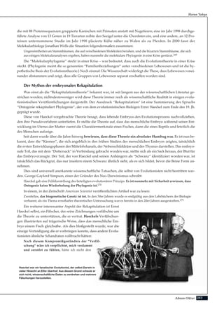 243Adnan Oktar
die mit 88 Proteinsequenzen gruppierte Kaninchen mit Primaten anstatt mit Nagetieren; eine im Jahr 1998 durchge-
führte Analyse von 13 Genen in 19 Tierarten reihte den Seeigel unter die Chordaten ein, und eine andere, an 12 Pro-
teinen unternommene Studie im Jahr 1998 placierte Kühe näher zu Walen als zu Pferden. In 2000 fasst der
Molekularbiologe Jonathan Wells die Situation folgendermaßen zusammen:
Ungereimtheiten an Stammbäumen, die auf verschiedenen Molekülen beruhen, und die bizarren Stammbäume, die sich
aus einigen Molekularanalysen ergeben, haben nunmehr die molekulare Phylogenie in eine Krise gestürzt.169
Die “Molekularphylogenie” steckt in einer Krise – was bedeutet, dass auch die Evolutionstheorie in einer Krise
steckt. (Phylogenie meint die so genannten “Familienbeziehungen” unter verschiedenen Lebewesen und ist die hy-
pothetische Basis der Evolutionstheorie.) Noch einmal: Die Wissenschaft widerlegt die These, dass Lebewesen vonei-
nander abstammen und zeigt, dass alle Gruppen von Lebewesen separat erschaffen worden sind.
Der Mythos der embryonalen Rekapitulation
Was einst als die “Rekapitulationstheorie” bekannt war, ist seit langem aus der wissenschaftlichen Literatur ge-
strichen worden; nichtsdestoweniger wird diese Theorie immer noch als wissenschaftliche Realität in einigen evolu-
tionistischen Veröffentlichungen dargestellt. Der Ausdruck “Rekapitulation” ist eine Summierung des Spruchs
“Ontogenie rekapituliert Phylogenie”, der von dem evolutionistischen Biologen Ernst Haeckel zum Ende des 19. Jh.
geprägt wurde.
Diese von Haeckel vorgebrachte Theorie besagt, dass lebende Embryos den Evolutionsprozess nachvollziehen,
den ihre Pseudovorfahren unterliefen. Er stellte die Theorie auf, dass das menschliche Embryo während seiner Ent-
wicklung im Uterus der Mutter zuerst die Charaktermerkmale eines Fisches, dann die eines Reptils und letztlich die
des Menschen aufzeige.
Seit dann wurde über die Jahre hinweg bewiesen, dass diese Theorie ein absoluter Humbug war. Es ist nun be-
kannt, dass die “Kiemen”, die sich angeblich in den frühen Stadien des menschlichen Embryos zeigten, tatsächlich
die ersten Entwicklungsphasen des Mittelohrkanals, der Nebenschilddrüse und des Thymus darstellen. Das embryo-
nale Teil, das mit dem “Dottersack” in Verbindung gebracht worden war, stellte sich als ein Sack heraus, der Blut für
das Embryo erzeugte. Der Teil, der von Haeckel und seinen Anhängern als “Schwanz” identifiziert worden war, ist
tatsächlich das Rückgrat, das nur insofern einem Schwanz ähnlich sieht, als es sich bildet, bevor die Beine Form an-
nehmen.
Dies sind universell anerkannte wissenschaftliche Tatsachen, die selbst von Evolutionisten nicht bestritten wer-
den. George Gaylord Simpson, einer der Gründer des Neo-Darwinismus schreibt:
Haeckel gab eine Fehldarstellung des beteiligten evolutionären Prinzips. Es ist nunmehr mit Sicherheit erwiesen, dass
Ontogenie keine Wiederholung der Phylogenie ist.170
In einem, in der Zeitschrift American Scientist veröffentlichten Artikel war zu lesen:
Zweifellos, das biogenetische Gesetz ist tot. In den 50er Jahren wurde es endgültig aus den Lehrbüchern der Biologie
verbannt; als ein Thema ernsthafter theoretischer Untersuchung war es bereits in den 20er Jahren ausgestorben.171
Ein weiterer interessanter Aspekt der Rekapitulation ist Ernst
Haeckel selbst, ein Fälscher, der seine Zeichnungen verfälschte um
die Theorie zu unterstützen, die er vertrat. Haeckels Verfälschun-
gen illustrierten auf trügerische Weise, dass das menschliche Em-
bryo einem Fisch gleichsähe. Als dies bloßgestellt wurde, war die
einzige Verteidigung die er vorbringen konnte, dass andere Evolu-
tionisten ähnliche Schandtaten vollbracht hätten:
Nach diesem Kompromißgeständnis der “Verfäl-
schung” wäre ich verpflichtet, mich verdammt
und zerstört zu fühlen, hätte ich nicht den
Harun Yahya
Haeckel war ein fanatischer Evolutionist, der selbst Darwin in
vieler Hinsicht an Eifer übertraf. Aus diesem Grund scheute er
sich nicht, wissenschaftliche Daten zu verdrehen und mehrere
Fälschungen herzustellen.
 