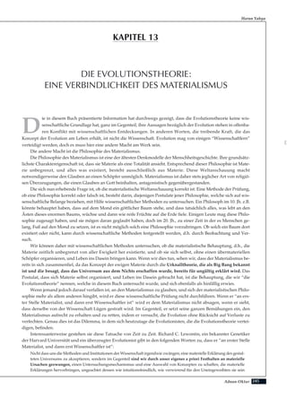 245Adnan Oktar
D
ie in diesem Buch präsentierte Information hat durchwegs gezeigt, dass die Evolutionstheorie keine wis-
senschaftliche Grundlage hat, ganz im Gegenteil, ihre Aussagen bezüglich der Evolution stehen in offenba-
ren Konflikt mit wissenschaftlichen Entdeckungen. In anderen Worten, die treibende Kraft, die das
Konzept der Evolution am Leben erhält, ist nicht die Wissenschaft. Evolution mag von einigen “Wissenschaftlern”
verteidigt werden, doch es muss hier eine andere Macht am Werk sein.
Die andere Macht ist die Philosophie des Materialismus.
Die Philosophie des Materialismus ist eine der ältesten Denkmodelle der Menschheitsgeschichte. Ihre grundsätz-
lichste Charaktereigenschaft ist, dass sie Materie als eine Totalität ansieht. Entsprechend dieser Philosophie ist Mate-
rie unbegrenzt, und alles was existiert, besteht ausschließlich aus Materie. Diese Weltanschauung macht
notwendigerweise den Glauben an einen Schöpfer unmöglich. Materialismus ist daher stets jeglicher Art von religiö-
sen Überzeugungen, die einen Glauben an Gott beinhalten, antagonistisch gegenübergestanden.
Die sich nun erhebende Frage ist, ob die materialistische Weltanschauung korrekt ist. Eine Methode der Prüfung,
ob eine Philosophie korrekt oder falsch ist, besteht darin, diejenigen Postulate jener Philosophie, welche sich auf wis-
senschaftliche Belange beziehen, mit Hilfe wissenschaftlicher Methoden zu untersuchen. Ein Philosoph im 10. Jh. z.B.
könnte behauptet haben, dass auf dem Mond ein göttlicher Baum stehe, und dass tatsächlich alles, was lebt an den
Ästen dieses enormen Baums, wüchse und dann wie reife Früchte auf die Erde fiele. Einigen Leute mag diese Philo-
sophie zugesagt haben, und sie mögen daran geglaubt haben, doch im 20. Jh., zu einer Zeit in der es Menschen ge-
lang, Fuß auf den Mond zu setzen, ist es nicht möglich solch eine Philosophie vorzubringen. Ob solch ein Baum dort
existiert oder nicht, kann durch wissenschaftliche Methoden festgestellt werden, d.h. durch Beobachtung und Ver-
such.
Wir können daher mit wissenschaftlichen Methoden untersuchen, ob die materialistische Behauptung, d.h., die
Materie zeitlich unbegrenzt von aller Ewigkeit her existierte, und ob sie sich selbst, ohne einen übermateriellen
Schöpfer organisieren, und Leben ins Dasein bringen kann. Wenn wir dies tun, sehen wir, dass der Materialismus be-
reits in sich zusammenfiel, da das Konzept der ewigen Materie durch die Urknalltheorie, die als Big Bang bekannt
ist und die besagt, dass das Universum aus dem Nichts erschaffen wurde, bereits für ungültig erklärt wird. Das
Postulat, dass sich Materie selbst organisiert, und Leben ins Dasein gebracht hat, ist die Behauptung, die wir “die
Evolutionstheorie” nennen, welche in diesem Buch untersucht wurde, und sich ebenfalls als hinfällig erwies.
Wenn jemand jedoch darauf verfallen ist, an den Materialismus zu glauben, und sich der materialistischen Philo-
sophie mehr als allem anderen hingibt, wird er diese wissenschaftliche Prüfung nicht durchführen. Wenn er “an ers-
ter Stelle Materialist, und dann erst Wissenschaftler ist” wird er dem Materialismus nicht absagen, wenn er sieht,
dass derselbe von der Wissenschaft Lügen gestraft wird. Im Gegenteil, er setzt seine ganzen Bemühungen ein, den
Materialismus aufrecht zu erhalten und zu retten, indem er versucht, die Evolution ohne Rücksicht auf Verluste zu
verfechten. Genau dies ist das Dilemma, in dem sich heutzutage die Evolutionisten, die die Evolutionstheorie vertei-
digen, befinden.
Interessanterweise gestehen sie diese Tatsache von Zeit zu Zeit. Richard C. Lewontin, ein bekannter Genetiker
der Harvard Universität und ein überzeugter Evolutionist gibt in den folgenden Worten zu, dass er “an erster Stelle
Materialist, und dann erst Wissenschaftler ist”:
Nicht dass uns die Methoden und Institutionen der Wissenschaft irgendwie zwängen, eine materielle Erklärung des gestal-
teten Universums zu akzeptieren, sondern im Gegenteil sind wir durch unser eigenes a priori Festhalten an materielle
Ursachen gezwungen, einen Untersuchungsmechanismus und eine Auswahl von Konzepten zu schaffen, die materielle
Erklärungen hervorbringen, ungeachtet dessen wie intuitionsfeindlich, wie verwirrend für den Uneingeweihten sie sein
Harun Yahya
DIE EVOLUTIONSTHEORIE:
EINE VERBINDLICHKEIT DES MATERIALISMUS
KAPITEL 13
D
 