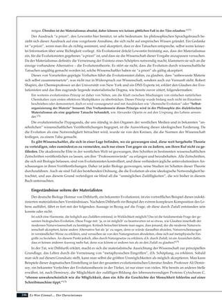 246
mögen. Überdies ist der Materialismus absolut, daher können wir keinen göttlichen Fuß in der Türe erlauben.”173
Der Ausdruck “a priori”, den Lewontin hier benützt, ist sehr bedeutsam. Im philosophischen Sprachgebrauch be-
zieht sich dieser Ausdruck auf eine vorgefasste Annahme, die sich nicht auf empirisches Wissen gründet. Ein Gedanke
ist “a priori”, wenn man ihn als richtig annimmt, und akzeptiert, dass er den Tatsachen entspreche, selbst wenn keiner-
lei Information über seine Richtigkeit vorliegt. Als Evolutionist drückt Lewontin freimütig aus, dass der Materialismus
ein, für die Evolutionisten gegebenes “a priori” ist, und dass sie die Wissenschaft dieser Vorgabe anzupassen versuchen.
Da der Materialismus definitiv die Verneinung der Existenz eines Schöpfers notwendig macht, klammern sie sich an die
einzige vorhandene Alternative – die Evolutionstheorie. Es stört sie nicht, dass die Evolution durch wissenschaftliche
Tatsachen ungültig gemacht worden ist; solche Wissenschaftler haben sie “a priori” als gültig akzeptiert.
Dieses von Vorurteilen geprägte Verhalten führt die Evolutionisten dahin, zu glauben, dass “unbewusste Materie
sich selbst zusammensetzte”, was nicht nur in Widerspruch zur Wissenschaft, sondern auch zur Vernunft steht. Robert
Shapiro, der Chemieprofessor an der Universität von New York und ein DNS Experte ist, erklärt den Glauben der Evo-
lutionisten und das ihm zugrunde liegende materialistische Dogma, wie bereits zuvor zitiert, folgendermaßen:
Ein weiteres evolutionäres Prinzip ist daher von Nöten, um die Kluft zwischen Mischungen von einfachen natürlichen
Chemikalien zum ersten effektiven Multiplikator zu überbrücken. Dieses Prinzip wurde bislang noch nicht im Einzelnen
beschrieben oder demonstriert, doch es wird vorausgesetzt und mit Ausdrücken wie “chemische Evolution” oder “Selbst-
organisierung der Materie” benannt. Das Vorhandensein dieses Prinzips wird in der Philosophie des dialektischen
Materialismus als eine gegebene Tatsache behandelt, wie Alexander Oparin es auf den Ursprung des Lebens anwen-
det.174
Die evolutionistische Propaganda, die uns ständig in den Organen der westlichen Medien und in bekannten “an-
sehnlichen” wissenschaftlichen Veröffentlichungen begegnet, ist die Auswirkung dieser ideologischen Forderung. Da
die Evolution als eine Notwendigkeit betrachtet wird, wurde sie von den Kreisen, die die Normen der Wissenschaft
festlegen, zu einem Tabu gemacht.
Es gibt Wissenschaftler, die sich in einer Lage befinden, wo sie gezwungen sind, diese weit hergeholte Theorie
zu verteidigen, oder zumindest es zu vermeiden, auch nur einen Ton gegen sie zu äußern, um ihren Ruf nicht zu ge-
fährden. Die akademische Elite in der westlichen Welt ist gezwungen, ihre Schriften in bestimmten wissenschaftlichen
Zeitschriften veröffentlichen zu lassen, um ihre “Professorenwürde” zu erlangen und beizubehalten. Alle Zeitschriften,
die sich mit Biologie befassen, sind von Evolutionisten kontrolliert, und diese verhindern jegliche antievolutionären An-
schauungen in ihren Veröffentlichungen. Daher ist jeder Biologe gezwungen, seine Studien im Schatten dieser Theorie
durchzuführen. Auch sie sind Teil der bestehenden Ordnung, die die Evolution als eine ideologische Notwendigkeit be-
trachtet, und aus diesem Grund verteidigen sie blind all die “unmöglichen Zufälligkeiten”, die wir bisher in diesem
Buch untersuchten.
Eingeständnisse seitens der Materialisten
Der deutsche Biologe Hoimar von Dithfurth, ein bekannter Evolutionist, ist ein vortreffliches Beispiel dieses indokt-
rinierten materialistischen Verständnisses. Nachdem Dithfurth ein Beispiel der extrem komplexen Komposition des Le-
bens aufführt, fährt er fort mit der folgenden Aussage in Bezug auf die Frage, ob diese durch Zufall entstanden sein
konnte oder nicht:
Ist solch eine Harmonie, die lediglich aus Zufällen entstand, in Wirklichkeit möglich? Das ist die fundamentale Frage der ge-
samten biologischen Evolution. Diese Frage mit: ‘ja, es ist möglich’ zu beantworten ist so etwas, wie Glauben innerhalb der
modernen Naturwissenschaft zu bestätigen. Kritisch betrachtet könnte man sagen, dass jemand, der die moderne Naturwis-
senschaft akzeptiert, keine andere Alternative hat als ‘ja’ zu sagen, denn er würde daraufhin abzielen, Naturerscheinungen
in verständlicher Weise zu erklären, und versuchen sie von den Naturgesetzen abzuleiten, ohne sich auf metaphysische Ein-
griffe zu beziehen. An diesem Punkt jedoch, alles durch Naturgesetze zu erklären, d.h. durch Zufall, ist ein Anzeichen dafür,
dass er keinen anderen Ausweg mehr hat, denn was könnte er anderes tun als an den Zufall zu glauben?175
In der Tat, wie Dithfurth erklärt, macht es sich die materialistische Ausrichtung der Wissenschaft zur prinzipiellen
Grundlage, das Leben durch die Verneinung von “metaphysischen Eingriffen”, d.h. Schöpfung, zu erklären. Sobald
man sich auf diesen Grundsatz stellt, kann man selbst die größten Unmöglichkeiten als möglich akzeptieren. Man kann
Beispiele dieser dogmatischen Einstellung in fast der gesamten evolutionistischen Literatur finden. Professor Ali Demir-
soy, ein bekannter Verfechter der Evolutionstheorie in der Türkei, ist nur einer von vielen. Wie bereits an anderer Stelle
erwähnt, ist, nach Demirsoy, die Möglichkeit der zufälligen Bildung des lebensnotwendigen Proteins Cytochrom C,
“ebenso unwahrscheinlich wie die Möglichkeit, dass ein Affe die Geschichte der Menschheit fehlerlos auf einer
Schreibmaschine tippt.”176
Es War Einmal.... Der Darwinismus
 