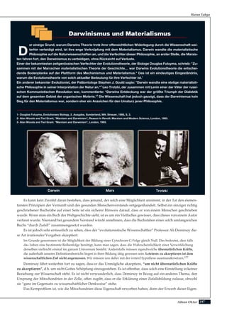 247Adnan Oktar
Es kann kein Zweifel daran bestehen, dass jemand, der solch eine Möglichkeit annimmt, in der Tat den elemen-
tarsten Prinzipien der Vernunft und des gesunden Menschenverstands entgegenhandelt. Selbst ein einziger richtig
geschriebener Buchstabe auf einer Seite ist ein sicherer Hinweis darauf, dass er von einem Menschen geschrieben
wurde. Wenn man ein Buch der Weltgeschichte sieht, ist es um ein Vielfaches gewisser, dass dieses von einem Autor
verfasst wurde. Niemand bei gesundem Verstand würde annehmen, dass die Buchstaben eines solch umfangreichen
Buchs “durch Zufall” zusammengesetzt wurden.
Es ist jedoch sehr erstaunlich zu sehen, dass der “evolutionistische Wissenschaftler” Professor Ali Demirsoy die-
se Art irrationaler Vorgaben akzeptiert:
Im Grunde genommen ist die Möglichkeit der Bildung einer Cytochrom-C-Folge gleich Null. Das bedeutet, dass falls
das Leben eine bestimmte Reihenfolge benötigt, kann man sagen, dass die Wahrscheinlichkeit einer Verwirklichung
derselben vielleicht einmal im ganzen Universum besteht. Andernfalls müssen irgendwelche übernatürlichen Kräfte,
die außerhalb unseres Definitionsbereichs liegen in ihrer Bildung tätig gewesen sein. Letzteres zu akzeptieren ist dem
wissenschaftlichen Ziel nicht angemessen. Wir müssen uns daher mit der ersten Hypothese auseinandersetzen.177
Demirsoy fährt weiterhin fort zu sagen, dass er das Unmögliche akzeptiere, “um nicht übernatürlichen Kräfte
zu akzeptieren”, d.h. um nicht Gottes Schöpfung einzugestehen. Es ist offenbar, dass solch eine Einstellung in keiner
Beziehung zur Wissenschaft steht. Es ist nicht verwunderlich, dass Demirsoy in Bezug auf ein anderes Thema, den
Ursprung der Mitochondrien in der Zelle, offen zugibt, dass er die Erklärung einer Zufallsbildung zulasse, obwohl
sie “ganz im Gegensatz zu wissenschaftlicher Denkweise” stehe.
Das Kernproblem ist, wie die Mitochondrien diese Eigenschaft erworben haben, denn der Erwerb dieser Eigen-
Harun Yahya
Darwinismus und Materialismus
D
er einzige Grund, warum Darwins Theorie trotz ihrer offensichtlichen Widerlegung durch die Wissenschaft wei-
terhin verteidigt wird, ist ihre enge Verknüpfung mit dem Materialismus. Darwin wandte die materialistische
Philosophie auf die Naturwissenschaften an, und die Verfechter dieser Philosophie, an erster Stelle, die Marxis-
ten fahren fort, den Darwinismus zu verteidigen, ohne Rücksicht auf Verluste.
Einer der bekanntesten zeitgenössischen Verfechter der Evolutionstheorie, der Biologe Douglas Futuyma, schrieb: "Zu-
sammen mit der Marxschen materialistischen Theorie der Geschichte… war Darwins Evolutionstheorie die entschei-
dende Bodenplanke auf der Plattform des Mechanismus und Materialismus." Das ist ein eindeutiges Eingeständnis,
warum die Evolutionstheorie von solch aktueller Bedeutung für ihre Verfechter ist.1
Ein anderer bekannter Evolutionist, der Paläontologe Stephen J. Gould sagte: "Darwin wandte eine stetige materialisti-
sche Philosophie in seiner Interpretation der Natur an."2
Leo Trotzki, der zusammen mit Lenin einer der Väter der russi-
schen Kommunistischen Revolution war, kommentierte: "Darwins Entdeckung war der größte Triumph der Dialektik
auf dem gesamten Gebiet der organischen Materie."3
Die Wissenschaft hat jedoch gezeigt, dass der Darwinismus kein
Sieg für den Materialismus war, sondern eher ein Anzeichen für den Umsturz jener Philosophie.
1- Douglas Futuyma, Evolutionary Biology, 2. Ausgabe, Sunderland, MA: Sinauer, 1986, S. 3.
2- Alan Woods and Ted Grant, "Marxism and Darwinism", Reason in Revolt: Marxism and Modern Science, London, 1993.
3- Alan Woods and Ted Grant. "Marxism and Darwinism", London, 1993.
TrotzkiMarxDarwin
 