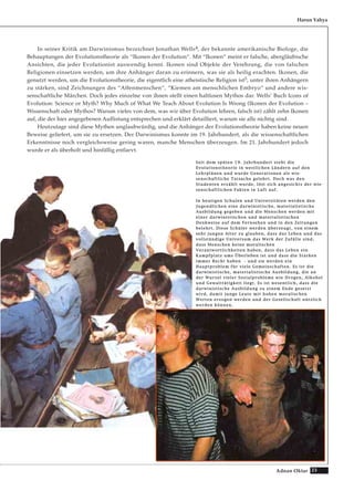 23Adnan Oktar
In seiner Kritik am Darwinismus bezeichnet Jonathan Wells4, der bekannte amerikanische Biologe, die
Behauptungen der Evolutionstheorie als “Ikonen der Evolution“. Mit “Ikonen“ meint er falsche, abergläubische
Ansichten, die jeder Evolutionist auswendig kennt. Ikonen sind Objekte der Verehrung, die von falschen
Religionen einsetzen werden, um ihre Anhänger daran zu erinnern, was sie als heilig erachten. Ikonen, die
genutzt werden, um die Evolutionstheorie, die eigentlich eine atheistische Religion ist5, unter ihren Anhängern
zu stärken, sind Zeichnungen des “Affenmenschen“, “Kiemen am menschlichen Embryo“ und andere wis-
senschaftliche Märchen. Doch jedes einzelne von ihnen stellt einen haltlosen Mythos dar. Wells’ Buch Icons of
Evolution: Science or Myth? Why Much of What We Teach About Evolution Is Wrong (Ikonen der Evolution –
Wissenschaft oder Mythos? Warum vieles von dem, was wir über Evolution lehren, falsch ist) zählt zehn Ikonen
auf, die der hier angegebenen Auflistung entsprechen und erklärt detailliert, warum sie alle nichtig sind.
Heutzutage sind diese Mythen unglaubwürdig, und die Anhänger der Evolutionstheorie haben keine neuen
Beweise geliefert, um sie zu ersetzen. Der Darwinismus konnte im 19. Jahrhundert, als die wissenschaftlichen
Erkenntnisse noch vergleichsweise gering waren, manche Menschen überzeugen. Im 21. Jahrhundert jedoch
wurde er als überholt und hinfällig entlarvt.
Harun Yahya
SSeeiitt ddeemm ssppäätteenn 1199.. JJaahhrrhhuunnddeerrtt sstteehhtt ddiiee
EEvvoolluuttiioonnsstthheeoorriiee iinn wweessttlliicchheenn LLäännddeerrnn aauuff ddeenn
LLeehhrrpplläänneenn uunndd wwuurrddee GGeenneerraattiioonneenn aallss wwiiss--
sseennsscchhaaffttlliicchhee TTaattssaacchhee ggeelleehhrrtt.. DDoocchh wwaass ddeenn
SSttuuddeenntteenn eerrzzäähhlltt wwuurrddee,, llöösstt ssiicchh aannggeessiicchhttss ddeerr wwiiss--
sseennsscchhaaffttlliicchheenn FFaakktteenn iinn LLuufftt aauuff..
IInn hheeuuttiiggeenn SScchhuulleenn uunndd UUnniivveerrssiittäätteenn wweerrddeenn ddeenn
JJuuggeennddlliicchheenn eeiinnee ddaarrwwiinniissttiisscchhee,, mmaatteerriiaalliissttiisscchhee
AAuussbbiilldduunngg ggeeggeebbeenn uunndd ddiiee MMeennsscchheenn wweerrddeenn mmiitt
eeiinneerr ddaarrwwiinniissttiisscchheenn uunndd mmaatteerriiaalliissttiisscchheenn
DDeennkkwweeiissee aauuff ddeemm FFeerrnnsseehheenn uunndd iinn ddeenn ZZeeiittuunnggeenn
bbeelleehhrrtt.. DDiieessee SScchhüülleerr wweerrddeenn üübbeerrzzeeuuggtt,, vvoonn eeiinneemm
sseehhrr jjuunnggeenn AAlltteerr zzuu ggllaauubbeenn,, ddaassss ddaass LLeebbeenn uunndd ddaass
vvoollllssttäännddiiggee UUnniivveerrssuumm ddaass WWeerrkk ddeerr ZZuuffäällllee ssiinndd,,
ddaassss MMeennsscchheenn kkeeiinnee mmoorraalliisscchheenn
VVeerraannttwwoorrttlliicchhkkeeiitteenn hhaabbeenn,, ddaassss ddaass LLeebbeenn eeiinn
KKaammppffppllaattzz uummss ÜÜbbeerrlleebbeenn iisstt uunndd ddaassss ddiiee SSttaarrkkeenn
iimmmmeerr RReecchhtt hhaabbeenn -- uunndd ssiiee wweerrddeenn eeiinn
HHaauuppttpprroobblleemm ffüürr vviieellee GGeemmeeiinnsscchhaafftteenn.. EEss iisstt ddiiee
ddaarrwwiinniissttiisscchhee,, mmaatteerriiaalliissttiisscchhee AAuussbbiilldduunngg,, ddiiee aann
ddeerr WWuurrzzeell vviieelleerr SSoozziiaallpprroobblleemmee wwiiee DDrrooggeenn,, AAllkkoohhooll
uunndd GGeewwaallttttäättiiggkkeeiitt lliieeggtt.. EEss iisstt wweesseennttlliicchh,, ddaassss ddiiee
ddaarrwwiinniissttiisscchhee AAuussbbiilldduunngg zzuu eeiinneemm EEnnddee ggeesseettzztt
wwiirrdd,, ddaammiitt jjuunnggee LLeeuuttee mmiitt hhoohheenn mmoorraalliisscchheenn
WWeerrtteenn eerrzzooggeenn wweerrddeenn uunndd ddeerr GGeesseellllsscchhaafftt nnüüttzzlliicchh
wweerrddeenn kköönnnneenn..
 