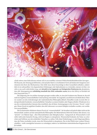 248
schaft seitens eines Individuums müsste sich in unvorstellbar extremen Wahrscheinlichkeitsbereichen bewegen...
Die Enzyme, die Atmung gewährleisten, und auf jeder Stufe in verschiedener Form als Katalysator fungieren, kon-
stituieren den Kern des Mechanismus. Eine Zelle muss diese Enzymfolge in ihrer Gesamtheit enthalten, andern-
falls ist sie unbrauchbar. Um dogmatischere Erklärungen oder Spekulationen zu vermeiden, müssen wir hier, wie
sehr es uns auch widerstreben mag, und obwohl es im Gegensatz zur biologischen Denkweise ist, akzeptieren,
dass alle Atmungsenzyme vollständig innerhalb der Zelle vorhanden waren, bevor die Zelle je in Kontakt mit
dem Sauerstoff kam.178
Die Folgerung, die von solchen Aussagen gezogen werden sollte, ist, dass die Evolution eine Theorie ist, die sich
nicht als Ergebnis wissenschaftlicher Untersuchung entwickelte. Im Gegenteil, sowohl Form als Inhalt dieser Theo-
rie wurden von den Anforderungen der materialistischen Philosophie diktiert. Daraufhin wurde sie trotz (ihr wi-
dersprechender) konkreter, wissenschaftlicher Tatsachen zu einem Glauben oder Dogma erhoben. Wiederum ist es
aus der evolutionistischen Literatur klar ersichtlich, dass all diese Anstrengungen in der Tat einen “Zweck” verfol-
gen. Dieser Zweck ist, jeglichen Glauben, dass alle Lebewesen von einem Schöpfer erschaffen wurden, von vornhe-
rein auszuschließen.
Die Evolutionisten definieren diesen Zweck als “wissenschaftlich”. Sie beziehen sich jedoch dabei nicht auf die
Wissenschaft, sondern auf die materialistische Philosophie. Der Materialismus lehnt die Existenz alles dessen, was
“jenseits” von Materie liegt – alles Übernatürlichen oder Metaphysischen – kategorisch ab. Wissenschaft in sich
selbst steht unter keinerlei Zwang, solch ein Dogma zu akzeptieren. Wissenschaft bedeutet, die Natur zu erfor-
schen und Schlüsse aus den entdeckten Tatsachen zu ziehen. Falls diese Entdeckungen zu der Folgerung führen,
dass die Natur erschaffen wurde, muss die Wissenschaft es akzeptieren. Das ist die Pflicht eines wahren Wissen-
schaftlers – nicht, unmögliche Szenarien zu verteidigen, indem er an überholten materialistischen Dogmen des 19.
Jh. festhält.
Es War Einmal.... Der Darwinismus
 