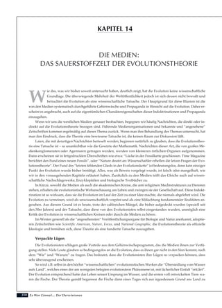 250
W
ie das, was wir bisher soweit untersucht haben, deutlich zeigt, hat die Evolution keine wissenschaftliche
Grundlage. Die überwiegende Mehrheit der Weltöffentlichkeit jedoch ist sich dessen nicht bewußt und
betrachtet die Evolution als eine wissenschaftliche Tatsache. Der Hauptgrund für diese Illusion ist die
von den Medien systematisch durchgeführte Gehirnwäsche und Propaganda in Hinsicht auf die Evolution. Daher er-
scheint es angebracht, auch auf die eigentümlichen Charaktereigenschaften dieser Indoktrinationen und Propaganda
einzugehen.
Wenn wir uns die westlichen Medien genauer beobachten, begegnen wir häufig Nachrichten, die direkt oder in-
direkt auf die Evolutionstheorie bezogen sind. Führende Medienorganisationen und bekannte und “angesehene”
Zeitschriften kommen regelmäßig auf dieses Thema zurück. Wenn man ihre Behandlung des Themas untersucht, hat
man den Eindruck, dass die Theorie eine bewiesene Tatsache ist, die keinen Raum zur Diskussion läßt.
Laien, die mit derartigen Nachrichten berieselt werden, beginnen natürlich zu glauben, dass die Evolutionstheo-
rie eine Tatsache ist – so unanfechtbar wie die Gesetzte der Mathematik. Nachrichten dieser Art, die von großen Me-
dienkonglomeraten oder Agenturen getragen werden, werden von kleineren örtlichen Organen aufgenommen.
Dann erscheinen sie in fettgedruckten Überschriften wie etwa: “Lücke in der Fossilkette geschlossen. Time Magazine
berichtet den Fund eines neuen Fossils”, oder “Nature deutet an: Wissenschaftler erhellen die letzen Fragen der Evo-
lutionstheorie”. Der Fund des “letzten fehlenden Glieds in der Evolutionskette” ist bedeutungslos, denn kein einziger
Punkt der Evolution wurde bisher bestätigt. Alles, was als Beweis vorgelegt wurde, ist falsch oder mangelhaft, wie
wir in den vorausgehenden Kapiteln erläutert haben. Zusätzlich zu den Medien trifft das Gleiche auch auf wissen-
schaftliche Nachschlagewerke, Enzyklopädien und biologische Textbücher zu.
In Kürze, sowohl die Medien als auch die akademischen Kreise, die anti-religiösen Machtstrukturen zu Diensten
stehen, erhalten die evolutionistische Weltanschauung am Leben und zwingen sie der Gesellschaft auf. Diese Indokt-
rination ist so wirksam, dass sie die Evolution im Lauf der Zeit zu einer Idee machte, die niemals abgelehnt wird. Die
Evolution zu verneinen, wird als unwissenschaftlich verpönt und als eine Mißachtung fundamentaler Realitäten an-
gesehen. Aus diesem Grund ist es heute, trotz der zahlreichen Mängel, die bisher aufgedeckt wurden (speziell seit
den 50er Jahren) und der Tatsache, dass diese von den Evolutionisten selbst eingestanden wurden, unmöglich eine
Kritik der Evolution in wissenschaftlichen Kreisen oder durch die Medien zu hören.
Im Westen generell als die “angesehensten” Veröffentlichungsorgane für Biologie und Natur anerkannt, adoptie-
ren Zeitschriften wie Scientific American, Nature, Focus, und National Geographic, die Evolutionstheorie als offizielle
Ideologie und bemühen sich, diese Theorie als eine fundierte Tatsache auszugeben.
Verpackte Lügen
Die Evolutionisten schlagen große Vorteile aus dem Gehirnwäscheprogramm, das die Medien ihnen zur Verfü-
gung stellen. Viele Leute glauben so bedingungslos an die Evolution, dass es ihnen gar nicht in den Sinn kommt, nach
dem “Wie” und “Warum” zu fragen. Das bedeutet, dass die Evolutionisten ihre Lügen so verpacken können, dass
sehr überzeugend erscheinen.
So wird z.B. selbst in den höchst “wissenschaftlichen” evolutionistischen Werken die “Übersiedlung vom Wasser
aufs Land”, welches eines der am wenigsten belegten evolutionären Phänomene ist, mit lächerlicher Einfalt “erklärt”.
Der Evolution entsprechend hatte das Leben seinen Ursprung im Wasser, und die ersten voll entwickelten Tiere wa-
ren die Fische. Der Theorie gemäß begannen die Fische dann eines Tages sich aus irgendeinem Grund ans Land zu
Es War Einmal.... Der Darwinismus
DIE MEDIEN:
DAS SAUERSTOFFZELT DER EVOLUTIONSTHEORIE
KAPITEL 14
 