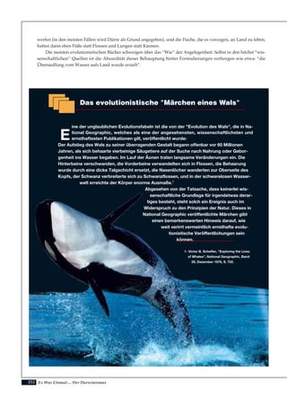 252
werfen (in den meisten Fällen wird Dürre als Grund angegeben), und die Fische, die es vorzogen, an Land zu leben,
hatten dann eben Füße statt Flossen und Lungen statt Kiemen.
Die meisten evolutionistischen Bücher schweigen über das “Wie” der Angelegenheit. Selbst in den höchst “wis-
senschaftlichen” Quellen ist die Absurdität dieser Behauptung hinter Formulierungen verborgen wie etwa: “die
Übersiedlung vom Wasser aufs Land wurde erzielt”.
Es War Einmal.... Der Darwinismus
Das evolutionistische "Märchen eines Wals"
E
ine der unglaublichen Evolutionsfabeln ist die von der "Evolution des Wals", die in Na-
tional Geographic, welches als eine der angesehensten, wissenschaftlichsten und
ernsthaftesten Publikationen gilt, veröffentlicht wurde:
Der Aufstieg des Wals zu seiner überragenden Gestalt begann offenbar vor 60 Millionen
Jahren, als sich behaarte vierbeinige Säugetiere auf der Suche nach Nahrung oder Gebor-
genheit ins Wasser begaben. Im Lauf der Äonen traten langsame Veränderungen ein. Die
Hinterbeine verschwanden, die Vorderbeine verwandelten sich in Flossen, die Behaarung
wurde durch eine dicke Talgschicht ersetzt, die Nasenlöcher wanderten zur Oberseite des
Kopfs, der Schwanz verbreiterte sich zu Schwanzflossen, und in der schwerelosen Wasser-
welt erreichte der Körper enorme Ausmaße.1
Abgesehen von der Tatsache, dass keinerlei wis-
senschaftliche Grundlage für irgendetwas derar-
tiges besteht, steht solch ein Ereignis auch im
Widerspruch zu den Prinzipien der Natur. Dieses in
National Geographic veröffentlichte Märchen gibt
einen bemerkenswerten Hinweis darauf, wie
weit verirrt vermeintlich ernsthafte evolu-
tionistische Veröffentlichungen sein
können.
1- Victor B. Scheffer, "Exploring the Lives
of Whales", National Geographic, Band
50, Dezember 1976, S. 752.
 