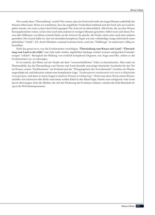 253Adnan Oktar
Wie wurde diese “Übersiedlung” erzielt? Wir wissen, dass ein Fisch nicht mehr als einige Minuten außerhalb des
Wassers leben kann. Wenn wir annehmen, dass die angebliche Trockenheit stattfand und der Fisch sich ans Land be-
geben musste, wie wäre es dann dem Fisch ergangen? Die Antwort ist offensichtlich. Alle Fische, die aus dem Wasser
herausgekommen wären, wären einer nach dem anderen in wenigen Minuten gestorben. Selbst wenn sich dieser Pro-
zess über Millionen von Jahren erstreckt hätte, ist die Antwort die gleiche: die Fische wären einer nach dem anderen
gestorben. Der Grund dafür ist, dass ein dermaßen komplexes Organ wie eine vollständige Lunge nicht durch einen
plötzlichen “Unfall”, d.h. durch Mutation zustande kommen kann, und eine “Halblunge” ist andrerseits völlig un-
brauchbar.
Doch das genau ist es, was die Evolutionisten vorschlagen. “Übersiedlung vom Wasser aufs Land”, “Übersied-
lung vom Land in die Lüfte” und viele mehr solcher angeblichen Sprünge werden in jenen unlogischen Formulie-
rungen “erklärt”. Bezüglich der Bildung von wirklich komplexen Organen, wie Auge und Ohr, ziehen es die
Evolutionisten vor, zu schweigen.
Es ist einfach, den Mann auf der Straße mit dem “wissenschaftlichen” Paket zu beeindrucken. Man male ein
Phantasiebild, das die Übersiedlung vom Wasser aufs Land darstellt, man präge lateinische Ausdrücke für das Tier
im Wasser, seinen “Nachkommen” am Festland und die “Übergangsform der Zwischenstufe” (welches ein Phanta-
siegeschöpf ist), und fabriziere sodann eine komplizierte Lüge: “Eusthenopteron transformierte sich zuerst in Rhipitistian
Crossoptergian, und dann in einem langen evolutiven Prozess in Ichthyostega”. Wenn man diese Worte einem Wissen-
schaftler mit eindrucksvoller Brille und einem weißen Kittel in den Mund legte, könnte man erfolgreich viele Leute
davon überzeugen, denn die Medien, die sich der Förderung der Evolution widmen, würden die frohe Botschaft eif-
rig in die Welt hinausposaunen.
Harun Yahya
 