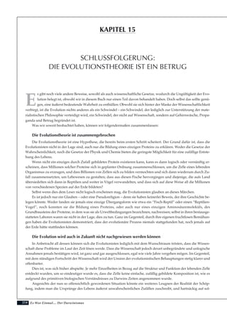254
E
s gibt noch viele andere Beweise, sowohl als auch wissenschaftliche Gesetze, wodurch die Ungültigkeit der Evo-
lution belegt ist, obwohl wir in diesem Buch nur einen Teil davon behandelt haben. Doch selbst das sollte genü-
gen, eine äußerst bedeutende Wahrheit zu enthüllen: Obwohl sie sich hinter der Maske der Wissenschaftlichkeit
verbirgt, ist die Evolution nichts anderes als ein Schwindel – ein Schwindel, der lediglich zur Unterstützung der mate-
rialistischen Philosophie verteidigt wird, ein Schwindel, der nicht auf Wissenschaft, sondern auf Gehirnwäsche, Propa-
ganda und Betrug begründet ist.
Was wir soweit beobachtet haben, können wir folgendermaßen zusammenfassen:
Die Evolutionstheorie ist zusammengebrochen
Die Evolutionstheorie ist eine Hypothese, die bereits beim ersten Schritt scheitert. Der Grund dafür ist, dass die
Evolutionisten nicht in der Lage sind, auch nur die Bildung eines einzigen Proteins zu erklären. Weder die Gesetze der
Wahrscheinlichkeit, noch die Gesetze der Physik und Chemie bieten die geringste Möglichkeit für eine zufällige Entste-
hung des Lebens.
Wenn nicht ein einziges durch Zufall gebildetes Protein existieren kann, kann es dann logisch oder vernünftig er-
scheinen, dass Millionen solcher Proteine sich in geplanter Ordnung zusammenschlossen, um die Zelle eines lebenden
Organismus zu erzeugen, und dass Billionen von Zellen sich zu bilden vermochten und sich dann wiederum durch Zu-
fall zusammensetzten, um Lebewesen zu gestalten; dass aus diesen Fische hervorgingen und diejenige, die aufs Land
übersiedelten sich dann in Reptilien und weiter in Vögel verwandelten, und dass sich auf diese Weise all die Millionen
von verschiedenen Spezien auf der Erde bildeten?
Selbst wenn dies dem Leser nicht logisch erscheinen mag, die Evolutionisten glauben an dieses Märchen.
Es ist jedoch nur ein Glauben – oder eine Pseudoreligion – denn sie haben keinerlei Beweis, der ihre Geschichte be-
legen könnte. Weder fanden sie jemals eine einzige Übergangsform wie etwa ein “Fisch-Reptil” oder einen “Reptilien-
Vogel”, noch konnten sie die Bildung eines Proteins, oder auch nur eines einzigen Aminosäuremoleküls, des
Grundbausteins der Proteine, in dem was sie als Urweltbedingungen bezeichnen, nachweisen; selbst in ihren bestausge-
statteten Laboren waren sie nicht in der Lage, dies zu tun. Ganz im Gegenteil, durch ihre eigenen fruchtlosen Bemühun-
gen haben die Evolutionisten demonstriert, dass der evolutionäre Prozess niemals stattgefunden hat, noch jemals auf
der Erde hätte stattfinden können.
Die Evolution wird auch in Zukunft nicht nachgewiesen werden können
In Anbetracht all dessen können sich die Evolutionisten lediglich mit dem Wunschtraum trösten, dass die Wissen-
schaft diese Probleme im Lauf der Zeit lösen werde. Dass die Wissenschaft jedoch derart unbegründete und unlogische
Annahmen jemals bestätigen wird, ist ganz und gar ausgeschlossen, egal wie viele Jahre vergehen mögen. Im Gegenteil,
mit dem ständigen Fortschritt der Wissenschaft wird der Unsinn der evolutionistischen Behauptungen stetig klarer und
offenbarter.
Dies ist, was sich bisher abspielte. Je mehr Einzelheiten in Bezug auf die Struktur und Funktion der lebenden Zelle
entdeckt wurden, um so eindeutiger wurde es, dass die Zelle keine einfache, zufällig gebildete Komposition ist, wie es
aufgrund des primitiven biologischen Verständnisses zu Darwins Zeiten angenommen wurde.
Angesichts der nun so offensichtlich gewordenen Situation könnte ein weiteres Leugnen der Realität der Schöp-
fung, indem man die Ursprünge des Lebens äußerst unwahrscheinlichen Zufällen zuschreibt, und hartnäckig auf sol-
Es War Einmal.... Der Darwinismus
SCHLUSSFOLGERUNG:
DIE EVOLUTIONSTHEORIE IST EIN BETRUG
KAPITEL 15
 