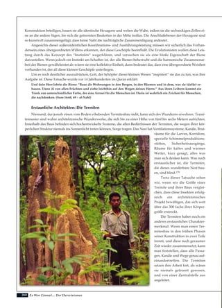 260
Konstruktion beteiligen, bauen sie alle identische Hexagone und weben die Wabe, indem sie die sechseckigen Zellen ei-
ne an die andere fügen, bis sich die getrennten Bauketten in der Mitte treffen. Die Anschlußebenen der Hexagone sind
so kunstvoll zusammengefügt, dass keine Naht die nachträgliche Zusammenfügung andeutet.
Angesichts dieser außerordentlichen Koordinations- und Ausführungsleistung müssen wir sicherlich das Vorhan-
densein eines übergeordneten Willens erkennen, der diese Geschöpfe beeinflußt. Die Evolutionisten wollen diese Leis-
tung durch das Konzept des “Instinkts” wegerklären, und versuchen sie als eine bloße Eigenschaft der Biene
darzustellen. Wenn jedoch ein Instinkt am Schaffen ist, der alle Bienen beherrscht und die harmonische Zusammenar-
beit der Bienen gewährleistet als wären sie eine kollektive Einheit, dann bedeutet das, dass eine übergeordnete Weisheit
vorhanden ist, der all diese kleinen Geschöpfe unterliegen.
Um es noch deutlicher auszudrücken, Gott, der Schöpfer dieser kleinen Wesen “inspiriert” sie das zu tun, was ihre
Aufgabe ist. Diese Tatsache wurde vor 14 Jahrhunderten im Quran erklärt:
Und dein Herr lehrte die Biene: “Baue dir Wohnungen in den Bergen, in den Bäumen und in dem, was sie (dafür) er-
bauen. Dann iß von allen Früchten und ziehe leichthin auf den Wegen deines Herrn.” Aus ihren Leibern kommt ein
Trank von unterschiedlicher Farbe, der eine Arznei für die Menschen ist. Darin ist wahrlich ein Zeichen für Menschen,
die nachdenken. (Sure 16:68, 69 – al-Nahl)
Erstaunliche Architekten: Die Termiten
Niemand, der jemals einen vom Boden erhebenden Termitenbau sieht, kann sich des Wunderns erwehren. Termi-
tennester sind wahre architektonische Wunderwerke, die sich bis zu einer Höhe von fünf bis sechs Metern aufrichten.
Innerhalb des Baus befinden sich hochentwickelte Systeme, die allen Bedürfnissen der Termiten, die wegen ihrer kör-
perlichen Struktur niemals ins Sonnenlicht treten können, Sorge tragen. Das Nest hat Ventilationssysteme, Kanäle, Brut-
räume für die Larven, Korridore,
spezielle Schimmelproduktions-
stätten, Sicherheitsausgänge,
Räume für kaltes und warmes
Wetter, kurz gesagt, alles was
man sich denken kann. Was noch
erstaunlicher ist, die Termiten,
die dieses wunderbare Nest bau-
en, sind blind.179
Trotz dieser Tatsache sehen
wir, wenn wir die Größe einer
Termite und ihres Baus verglei-
chen, dass diese Insekten erfolg-
reich ein architektonisches
Projekt bewältigen, das sich weit
über das 300 fache ihrer Körper-
größe erstreckt.
Die Termiten haben noch ein
anderes erstaunliches Charakter-
merkmal: Wenn man einen Ter-
mitenbau in den frühen Phasen
seiner Konstruktion in zwei Teile
trennt, und diese nach geraumer
Zeit wieder zusammensetzt, kann
man feststellen, dass alle Passa-
gen, Kanäle und Wege genau auf-
einandertreffen. Die Termiten
setzen ihre Arbeit fort, als wären
sie niemals getrennt gewesen,
und von einer Zentralstelle aus
angeleitet.
Es War Einmal.... Der Darwinismus
 