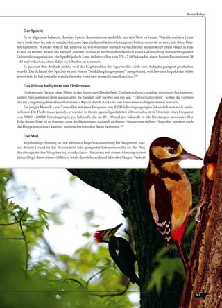 261Adnan Oktar
Der Specht
Es ist allgemein bekannt, dass der Specht Baumstämme aushöhlt, um sein Nest zu bauen. Was die meisten Leute
nicht bedenken ist, wie es möglich ist, dass Spechte keine Gehirnblutungen erleiden, wenn sie so stark mit ihren Köp-
fen hämmern. Was der Specht tut, ist etwa so, wie wenn ein Mensch versuchte mit seinem Kopf einen Nagel in eine
Wand zu treiben. Wenn ein Mensch das täte, würde er höchstwahrscheinlich einen Gehirnschlag mit nachfolgender
Gehirnblutung erleiden, ein Specht jedoch kann in Intervallen von 2,1 – 2,69 Sekunden einen harten Baumstamm 38
– 43 mal behacken, ohne dabei zu Schaden zu kommen.
Es passiert ihm deshalb nichts, weil die Kopfstruktur des Spechts für solch eine Aufgabe geeignet geschaffen
wurde. Der Schädel des Spechts ist mit einem “Stoßdämpfungssystem” ausgestattet, welches den Impakt der Stöße
absorbiert. Er hat spezielle weiche Gewebe zwischen seinen Schädelknochen.180
Das Ultraschallsystem der Fledermaus
Fledermäuse fliegen ohne Mühe in der finstersten Dunkelheit. Zu diesem Zweck sind sie mit einem hochinteres-
santen Navigationssystem ausgestattet. Es handelt sich hierbei um ein sog. “Ultraschallsystem”, wobei die Formen
der im Umgebungsbereich vorhandenen Objekte durch das Echo von Tonwellen wahrgenommen werden.
Ein junger Mensch kann Tonwellen mit einer Frequenz von 20000 Schwingungen pro Sekunde kaum noch wahr-
nehmen. Die Fledermaus jedoch verwendet in ihrem speziell gestalteten Ultraschallsystem Töne mit einer Frequenz
von 50000 – 200000 Schwingungen pro Sekunde, die sie 20 – 30 mal pro Sekunde in alle Richtungen aussendet. Das
Echo dieser Töne ist so intensiv, dass die Fledermaus dadurch nicht nur Hindernisse in ihrer Flugbahn, sondern auch
die Flugposition ihrer kleinen, umherschwirrenden Beute bestimmt.181
Der Wal
Regelmäßige Atmung ist eine lebenswichtige Voraussetzung für Säugetiere, und
aus diesem Grund ist das Wasser kein sehr geeigneter Lebensraum für sie. Im Wal,
der ein aquatisches Säugetier ist, wurde dieses Hindernis mit einem Atmungssystem
überwältigt, das weitaus effektiver ist als das vieler an Land lebender Säuger. Wale at-
Harun Yahya
 