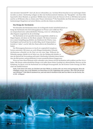 262 Es War Einmal.... Der Darwinismus
men mit einem Atemstoß 90 % der Luft, die sie verbrauchten, aus. Auf diese Weise brauchen sie nur nach langen Zeitin-
tervallen zu atmen. Gleichzeitig verfügen sie über eine hochkonzentrierte Substanz, das “Myoglobin”, das ihnen hilft,
Sauerstoff in ihren Muskeln zu speichern. Mithilfe dieses Systems kann der Finnwal z.B. bis zu 500 Meter tief tauchen
und bis zu 40 Minuten ohne zu Atmen unter Wasser schwimmen.182 Die Nasenlöcher des Wals sind, im Gegensatz zu
landansässigen Säugetieren auf seinem Rücken, um ihm das Atmen zu erleichtern.
Das Design der Stechmücke
Wir betrachten die Stechmücke immer als ein fliegendes Insekt; tatsächlich jedoch ver-
bringt die Stechmücke ihre Entwicklungsphasen im Wasser und verläßt das Was-
ser entsprechend einer außerordentlichen Planung, wenn sie vollständig mit
allen Organen ausgerüstet ist, die sie benötigt.
Die Stechmücke ist mit speziellen Sensoren ausgerüstet, sobald sie zu
fliegen beginnt, mit denen sie ihre Beute aufspürt. Mit diesen Systemen
ist es einem Kampfflugzeug ähnlich, das Detektoren für Wärme, Gase,
Feuchtigkeit und Geruch hat. Sie ist selbst fähig, durch Temperaturkon-
formität zu “sehen”, was ihr hilft, ihre Beute selbst in der Dunkelheit zu
finden.
Der Blutsaugemechanismus ist durch ein unglaublich komplexes
System unterstützt. Mit einem aus sechs Klingen bestehendem Schneide-
mechanismus schneidet sie die Haut wie mit einer Säge. Während des
Schneidevorgangs scheidet sie ein Sekret aus, das das Hautgewebe betäubt, so
dass der Mensch die Verwundung nicht spürt. Gleichzeitig verhindert dieses Sekret,
dass das Blut gerinnt, und gewährleistet so einen ununterbrochenen Saugprozess.
Wenn nur eines dieser Elemente nicht vorhanden wäre, könnte sich die Stechmücke nicht ernähren und ihre Art er-
halten. Mit diesem außerordentlichen Design wird selbst dieses kleine Geschöpf ein offensichtlicher Hinweis auf die
Schöpfung. Im Quran wird die Stechmücke als ein Beispiel herausgestellt, das die Existenz Gottes bezeugt, für Men-
schen die Intellekt besitzen:
Siehe, Gott scheut sich nicht, ein Gleichnis mit einer Mücke zu machen oder von etwas noch geringerem; denn die
Gläubigen wissen, dass es die Wahrheit von ihrem Herrn ist. Die Ungläubigen aber sprechen: “Was will Gott mit die-
sem Gleichnis?” Viele führt Er hierdurch irre, und viele leitet Er hierdurch recht; doch irre führt Er nur die Frevler, (Su-
re 2:26 – al-Baqara)
 