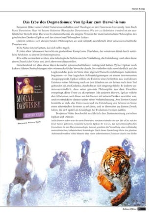 25Adnan Oktar
Das Erbe des Dogmatismus: Von Epikur zum Darwinismus
Benjamin Wiker unterrichtet Naturwissenschaften und Theologie an der Franciscan University. Sein Buch
Moral Darwinism: How We Became Hedonists (Moralischer Darwinismus: Wie wir zu Hedonisten wurden) ist ein aus-
führlicher Bericht über Darwins Evolutionstheorie als jüngere Version der materialistischen Philosophie des
griechischen Denkers Epikur und des römischen Philosophen Lukrez.
Darwin schloss sich diesen beiden Philosophen an und schrieb ausführlich über unwissenschaftliche
Theorien wie:
1 Die Natur ist ein System, das sich selbst regelt.
2 Unter allen Lebewesen herrscht ein gnadenloser Kampf ums Überleben, der wiederum führt durch natür-
liche Selektion zu einem Evolutionsprozess.
3 Es sollte vermieden werden, eine teleologische Sichtweise (die Vorstellung, die Entstehung von Leben diene
einem Zweck) der Natur und der Lebewesen darzustellen.
Entscheidend ist, dass diese Ideen keinerlei wissenschaftlichen Hintergrund haben. Weder Epikur noch
Lukrez führten Beobachtungen oder wissenschaftliche Versuche durch. Sie verließen sich ausschließlich auf die
Logik und das ganz im Sinne ihrer eigenen Wunschvorstellungen. Außerdem
begannen sie ihre logischen Schlussfolgerungen an einem interessanten
Ausgangspunkt. Epikur schloss die Existenz eines Schöpfers aus, weil dessen
Existenz seiner Meinung nach an den Glauben an ein Leben nach dem Tod
gebunden sei, ein Gedanke, durch den er sich eingeengt fühlte. Er äußerte un-
missverständlich, dass seine gesamte Philosophie aus dem Unwillen
entspringt, diese These zu akzeptieren. Mit anderen Worten, Epikur wählte
den Atheismus, weil dieser am leichtesten mit seinem Denken vereinbar war,
und er entwickelte daraus später seine Weltanschauung. Aus diesem Grund
bemühte er sich, das Universum und die Entstehung des Lebens im Sinne
eines atheistischen Systems zu erklären, und er übernahm zu diesem Zweck
Ideen, die sich später als Grundlage der Evolution erweisen sollten.
Benjamin Wiker beschreibt ausführlich den Zusammenhang zwischen
Epikur und Darwin:
Nicht Darwin selbst war der erste Darwinist, sondern vielmehr der um 341 v.Chr. auf der
Insel Samos geborene, bekannte Grieche Epikur. Er war es, der den philosophischen
Grundstein für den Darwinismus legte, denn er gestaltete die Vorstellung einer vollständig
materialistischen, (atheistischen) Kosmologie. Nach dieser Vorstellung führte das planlose
Aufeinandertreffen roher Materie über einen unbestimmten Zeitraum durch eine Reihe
Harun Yahya
BBeennjjaammiinn WWiikkeerrss BBuucchh
 