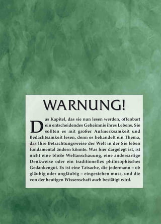 WWARNUNG!ARNUNG!
D
as Kapitel, das sie nun lesen werden, offenbart
ein entscheidendes Geheimnis ihres Lebens. Sie
sollten es mit großer Aufmerksamkeit und
Bedachtsamkeit lesen, denn es behandelt ein Thema,
das Ihre Betrachtungsweise der Welt in der Sie leben
fundamental ändern könnte. Was hier dargelegt ist, ist
nicht eine bloße Weltanschauung, eine andersartige
Denkweise oder ein traditionelles philosophisches
Gedankengut. Es ist eine Tatsache, die jedermann – ob
gläubig oder ungläubig – eingestehen muss, und die
von der heutigen Wissenschaft auch bestätigt wird.
 