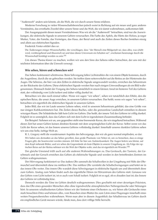 274
“Außenwelt” anders sein könnte, als die Welt, die wir durch unsere Sinne erfahren.
Moderne Forschung in vielen Wissenschaftsbereichen jedoch weist in Richtung auf ein neues und ganz anderes
Verständnis, das ernsthafte Zweifel über unsere Sinne und die Welt, die wir damit wahrnehmen, aufkommen läßt.
Der Ausgangspunkt dieses neuen Verständnisses: Was wir als die “Außenwelt” betrachten, sind nur die Auswir-
kungen, die elektrische Signale in unserem Gehirn verursachen. Die Farbe des Apfels, die Härte des Holzes, ja sogar
Mutter, Vater, die Familie, das Vermögen, das Haus, der Beruf und auch die Zeilen dieses Buches bestehen einzig
und allein aus elektrischen Signalen.
Frederick Vester erklärt dies so:
Die Äußerungen einiger Wissenschaftler, die vorschlagen, dass “der Mensch eine Bildgestalt sei, dass alles, was erlebt
wird, vorübergehend und illusorisch sei und dass dieses Universum ein Schatten sei”, erscheinen heutzutage durch die
Wissenschaft bestätigt worden zu sein.191
Um dieses Thema klarer zu machen, wollen wir uns den Sinn des Sehens näher betrachten, der uns mit der
reichsten Information über die Umwelt versorgt.
Wie sehen, hören und schmecken wir?
Das Sehen funktioniert schrittweise. Beim Sehvorgang fallen Lichtstrahlen die von einem Objekt kommen, durch
die Augenlinse, durch die sie gebrochen werden. Sie treffen dann seitenverkehrt auf die Retina an der Hinterseite des
Auges. Die Sehreize, die hier von den Zellen in elektrische Signale umgewandelt werden, erreichen das Sehzentrum
an der Rückseite des Gehirns. Diese elektrischen Signale werden hier nach einigen Umwandlungen als ein Bild wahr-
genommen. Demnach findet der Vorgang des Sehens tatsächlich in einem kleinen Areal im hinteren Teil des Gehirns
statt, der vollständig vom Licht isoliert und daher völlig dunkel ist.
Betrachten wir dies noch einmal näher. Wenn wir sagen “wir sehen”, sehen wir tatsächlich den Effekt, den die
optischen Reize, die unser Auge erreichen, in unserem Gehirn verursachen. Das heißt; wenn wir sagen “wir sehen”,
betrachten wir eigentlich die elektrischen Signale in unserem Gehirn.
Jedes Bild, das wir im Laufe unseres Lebens sehen, wird in unserem Sehzentrum gebildet, das eine Größe von
nur einigen Kubikzentimetern hat. Die Zeilen dieses Buches, oder die grenzenlose Landschaft entstehen in diesem
winzigen Raum. Die Schädeldecke läßt kein Licht ins Gehirn. Das heißt, der innere Teil des Gehirns ist völlig dunkel.
Folglich ist es unmöglich, dass das Gehirn sich mit dem Licht in irgendeinem Zusammenhang befindet.
Ein Beispiel: Nehmen wir an, uns gegenüber steht eine brennende Kerze, die wir eingehend betrachten. Während
dieser Zeit hat unser Gehirn keinen direkten Kontakt mit dem ursprünglichen Licht der Kerze. Selbst wenn wir das
Licht der Kerze sehen, ist das Innere unseres Gehirns vollständig dunkel. Innerhalb unseres dunklen Gehirns sehen
wir uns eine helle, farbige Welt an.
R. L. Gregory stellt die wundersamen Aspekte des Sehvorgangs, den wir als ganz normal empfinden, so dar:
Wir haben uns dermaßen an das Sehen gewöhnt, dass große Phantasie von Nöten ist, um zu bemerken, dass es einige
Fragen gibt, die beantwortet werden müssen. Ich bitte Sie hier um Aufmerksamkeit. Die Augen liefern uns kleine, auf
dem Kopf stehende Bilder, und wir sehen die Gegenstände als feste Objekte in unserer Umgebung an. Als Folge der op-
tischen Reize auf der Retina nehmen wir die Welt der Objekte wahr, und das ist eigentlich ein Wunder.192
Der gleiche Umstand trifft auch auf alle anderen Wahrnehmungen zu. Das Geräusch, der Tastreiz, der Ge-
schmack und der Geruch erreichen das Gehirn als elektrische Signale und werden in den betreffenden Zentren im
Gehirn wahrgenommen.
Der Hörvorgang funktioniert so: Das äußere Ohr sammelt die Schallwellen in der Umgebung mit Hilfe der Ohr-
muschel und übermittelt diese ins mittlere Ohr. Das mittlere Ohr verstärkt die Schallschwingungen und leitet sie in
das innere Ohr weiter. Das innere Ohr wandelt diese Schwingungen in elektrische Signale um und übermittelt diese
zum Gehirn. Analog zum Sehen findet auch das eigentliche Hören im Hörzentrum des Gehirns statt. Genauso wie
das Gehirn vom Licht isoliert ist, ist es auch vom Schall isoliert. Folglich ist es egal, ob es draußen laut ist; das Innere
des Gehirns ist vollständig leise.
Dennoch werden die Töne im Gehirn deutlich wahrgenommen. Dies geschieht mit einer derartigen Präzision,
dass das Ohr eines gesunden Menschen alles ohne irgendwelche atmosphärischen Nebengeräusche oder Störungen
hört. In unserem schallisolierten Gehirn hören wir der Sinfonie eines Orchesters zu, wir hören alle Geräusche eines
stark besuchten Ortes und können alles, vom Rauschen eines Blattes bis zum Lärm eines Flugzeuges innerhalb eines
weiten Frequenzbereiches wahrnehmen. Wenn man aber in diesem Augenblick das Schallniveau im Gehirn durch
ein empfindliches Gerät messen würde, fände man, dass dort völlige Stille herrscht.
Atlas der Schöpfung
 