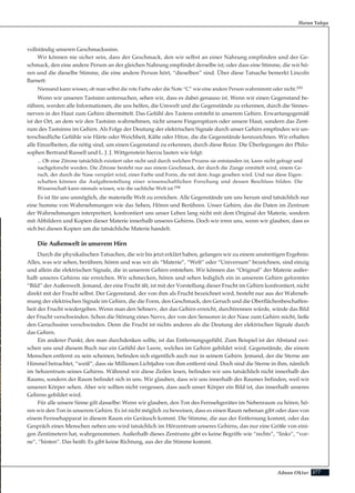 277Adnan Oktar
vollständig unseren Geschmackssinn.
Wir können nie sicher sein, dass der Geschmack, den wir selbst an einer Nahrung empfinden und der Ge-
schmack, den eine andere Person an der gleichen Nahrung empfindet derselbe ist; oder dass eine Stimme, die wir hö-
ren und die dieselbe Stimme, die eine andere Person hört, “dieselben” sind. Über diese Tatsache bemerkt Lincoln
Barnett:
Niemand kann wissen, ob man selbst die rote Farbe oder die Note “C” wie eine andere Person wahrnimmt oder nicht.193
Wenn wir unseren Tastsinn untersuchen, sehen wir, dass es dabei genauso ist. Wenn wir einen Gegenstand be-
rühren, werden alle Informationen, die uns helfen, die Umwelt und die Gegenstände zu erkennen, durch die Sinnes-
nerven in der Haut zum Gehirn übermittelt. Das Gefühl des Tastens entsteht in unserem Gehirn. Erwartungsgemäß
ist der Ort, an dem wir den Tastsinn wahrnehmen, nicht unsere Fingerspitzen oder unsere Haut, sondern das Zent-
rum des Tastsinns im Gehirn. Als Folge der Deutung der elektrischen Signale durch unser Gehirn empfinden wir un-
terschiedliche Gefühle wie Härte oder Weichheit, Kälte oder Hitze, die die Gegenstände kennzeichnen. Wir erhalten
alle Einzelheiten, die nötig sind, um einen Gegenstand zu erkennen, durch diese Reize. Die Überlegungen der Philo-
sophen Bertrand Russell und L. J. J. Wittgenstein hierzu lauten wie folgt:
... Ob eine Zitrone tatsächlich existiert oder nicht und durch welchen Prozess sie entstanden ist, kann nicht gefragt und
nachgeforscht werden. Die Zitrone besteht nur aus einem Geschmack, der durch die Zunge ermittelt wird, einem Ge-
ruch, der durch die Nase verspürt wird, einer Farbe und Form, die mit dem Auge gesehen wird. Und nur diese Eigen-
schaften können die Aufgabenstellung einer wissenschaftlichen Forschung und dessen Beschluss bilden. Die
Wissenschaft kann niemals wissen, wie die sachliche Welt ist.194
Es ist für uns unmöglich, die materielle Welt zu erreichen. Alle Gegenstände um uns herum sind tatsächlich nur
eine Summe von Wahrnehmungen wie das Sehen, Hören und Berühren. Unser Gehirn, das die Daten im Zentrum
der Wahrnehmungen interpretiert, konfrontiert uns unser Leben lang nicht mit dem Original der Materie, sondern
mit Abbildern und Kopien dieser Materie innerhalb unseres Gehirns. Doch wir irren uns, wenn wir glauben, dass es
sich bei diesen Kopien um die tatsächliche Materie handelt.
Die Außenwelt in unserem Hirn
Durch die physikalischen Tatsachen, die wir bis jetzt erklärt haben, gelangen wir zu einem unstreitigen Ergebnis:
Alles, was wir sehen, berühren, hören und was wir als “Materie”, “Welt” oder “Universum” bezeichnen, sind einzig
und allein die elektrischen Signale, die in unserem Gehirn entstehen. Wir können das “Original” der Materie außer-
halb unseres Gehirns nie erreichen. Wir schmecken, hören und sehen lediglich ein in unserem Gehirn geformtes
“Bild” der Außenwelt. Jemand, der eine Frucht ißt, ist mit der Vorstellung dieser Frucht im Gehirn konfrontiert, nicht
direkt mit der Frucht selbst. Der Gegenstand, der von ihm als Frucht bezeichnet wird, besteht nur aus der Wahrneh-
mung der elektrischen Signale im Gehirn, die die Form, den Geschmack, den Geruch und die Oberflächenbeschaffen-
heit der Frucht wiedergeben. Wenn man den Sehnerv, der das Gehirn erreicht, durchtrennen würde, würde das Bild
der Frucht verschwinden. Schon die Störung eines Nervs, der von den Sensoren in der Nase zum Gehirn reicht, ließe
den Geruchssinn verschwinden. Denn die Frucht ist nichts anderes als die Deutung der elektrischen Signale durch
das Gehirn.
Ein anderer Punkt, den man durchdenken sollte, ist das Entfernungsgefühl. Zum Beispiel ist der Abstand zwi-
schen uns und diesem Buch nur ein Gefühl der Leere, welches im Gehirn gebildet wird. Gegenstände, die einem
Menschen entfernt zu sein scheinen, befinden sich eigentlich auch nur in seinem Gehirn. Jemand, der die Sterne am
Himmel betrachtet, “weiß”, dass sie Millionen Lichtjahre von ihm entfernt sind. Doch sind die Sterne in ihm, nämlich
im Sehzentrum seines Gehirns. Während wir diese Zeilen lesen, befinden wir uns tatsächlich nicht innerhalb des
Raums, sondern der Raum befindet sich in uns. Wir glauben, dass wir uns innerhalb des Raumes befinden, weil wir
unseren Körper sehen. Aber wir sollten nicht vergessen, dass auch unser Körper ein Bild ist, das innerhalb unseres
Gehirns gebildet wird.
Für alle unsere Sinne gilt dasselbe: Wenn wir glauben, den Ton des Fernsehgerätes im Nebenraum zu hören, hö-
ren wir den Ton in unserem Gehirn. Es ist nicht möglich zu beweisen, dass es einen Raum nebenan gibt oder dass von
einem Fernsehapparat in diesem Raum ein Geräusch kommt. Die Stimme, die aus der Entfernung kommt, oder das
Gespräch eines Menschen neben uns wird tatsächlich im Hörzentrum unseres Gehirns, das nur eine Größe von eini-
gen Zentimetern hat, wahrgenommen. Außerhalb dieses Zentrums gibt es keine Begriffe wie “rechts”, “links”, “vor-
ne”, “hinten”. Das heißt: Es gibt keine Richtung, aus der die Stimme kommt.
Harun Yahya
 