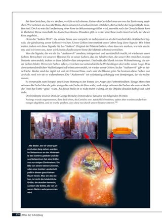 Atlas der Schöpfung
Bei den Gerüchen, die wir riechen, verhält es sich ebenso. Keiner der Gerüche kann uns aus der Entfernung errei-
chen. Wir nehmen an, dass die Reize, die in unserem Geruchszentrum entstehen, die Gerüche der Gegenstände drau-
ßen sind. Doch so wie die Erscheinung einer Rose im Sehzentrum gebildet wird, entsteht auch der Geruch dieser Rose
in ähnlicher Weise innerhalb des Geruchszentrums. Draußen gibt es weder eine Rose noch einen Geruch, der dieser
Rose angehört...
Denn die “äußere Welt”, die unsere Sinne uns vorspielt, ist nichts anderes als die Ganzheit der elektrischen Sig-
nale, die gleichzeitig unser Gehirn erreichen. Unser Gehirn interpretiert unser Leben lang diese Signale. Wir leben
weiter, indem wir diese Signale für das “äußere” Original der Materie halten, ohne dass wir merken, wie wir uns ir-
ren; und wir irren uns, denn wir können durch unsere Sinne die Materie selbst nie erreichen.
Was die Signale, die wir als die “Außenwelt” ansehen, interpretiert und verständlich macht, ist wiederum unser
Gehirn. Betrachten wir unseren Hörsinn: Es ist unser Gehirn, das die Schallwellen, die unser Ohr erreichen, in eine
Sinfonie umwandelt, indem es diese Schallwellen interpretiert. Das heißt, die Musik ist eine Wahrnehmung, die un-
ser Gehirn bildet. Wenn wir Farben sehen, erreichen nur unterschiedliche Wellenlängen des Lichts unser Auge. Was
diese unterschiedlichen Wellenlängen in Farben umwandelt, ist wieder unser Gehirn. In der “Außenwelt” gibt es kei-
ne Farbe. Weder sind der Apfel rot und der Himmel blau, noch sind die Bäume grün. Sie besitzen diese Farben nur
deshalb, weil wir sie so wahrnehmen. Die “Außenwelt” ist vollständig abhängig von demjenigen, der sie wahr-
nimmt.
So verursacht zum Beispiel eine kleine Störung in der Retina des Auges die Farbenblindheit. Einige Menschen
nehmen die Farbe blau als grün, einige die rote Farbe als blau wahr, und einige nehmen die Farben als unterschiedli-
che Töne der Farbe “grau” wahr. An dieser Stelle ist es nicht mehr wichtig, ob die Objekte draußen farbig sind oder
nicht.
Der berühmte irischer Denker George Berkeley betont diese Tatsache mit folgenden Worten:
Anfangs wurde angenommen, dass die Farben, die Gerüche usw. tatsächlich bestehen; später aber wurden solche Mei-
nungen abgelehnt, und es wurde gesehen, dass diese nur durch unsere Sinne existieren.195
278
Alle Bilder, die wir unser gan-
zes Leben lang sehen, werden
im Sehzentrum an der Hintersei-
te des Gehirns gebildet und die-
ses Sehzentrum hat eine Größe
von nur einigen Zentimetern. Ein
Bild von einem kleinen Zimmer,
oder einer breiten Landschaft
paßt in diesen ganz kleinen
Raum hinein. Was wir also se-
hen, ist nicht die tatsächliche
Größe, die draußen herrscht,
sondern die Größe, die von un-
serem Gehirn wahrgenommen
wird.
 