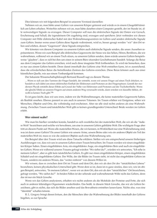 Atlas der Schöpfung
Dies können wir mit folgendem Beispiel in unserem Verstand darstellen:
Nehmen wir an, man hätte unser Gehirn von unserem Körper getrennt und würde es in einem Glasgefäß künst-
lich am Leben erhalten. Weiterhin nehmen wir an, man hätte daneben einen Computer gestellt, der im Stande ist, al-
le notwendigen Signale zu erzeugen. Dieser Computer soll nun die elektrischen Signale der Daten wie Geruch,
Erscheinung und Schall, die irgendeinem Ort zugehörig sind, erzeugen und speichern. Jetzt verbinden wir diesen
Computer mit Hilfe elektrischer Kabel mit den Wahrnehmungszentren im Gehirn und senden elektrische Signale
zum Gehirn. Immer wenn unser Gehirn diese Signale wahrnimmt, wird es, besser gesagt werden “wir” den Ort se-
hen und erleben, dessen “Gegenwert” diese Signale entsprechen.
Wir könnten von diesem Computer zu unserem Gehirn auch elektrische Signale senden, die unser Aussehen re-
präsentieren. Wenn wir zum Beispiel alle elektrischen Gegenwerte der Sinne wie das Sehen, Hören, Berühren, die wir
wahrnehmen, während wir an einem Tisch sitzen, zu unserem Gehirn senden, dann würde unserer Gehirn beispiels-
weise “glauben”, dass es sich bei ihm um einen in seinem Büro sitzenden Geschäftsmann handelt. Solange die Reize
aus dem Computer das Gehirn erreichen, wird auch diese imaginäre Welt fortbestehen. Es wird nie bemerken, dass
es nur aus einem Gehirn besteht. Denn damit innerhalb des Gehirns eine Welt entstehen kann, ist es ausreichend,
dass die erforderlichen Reize die betreffenden Zentren des Gehirns erreichen. Diese Reize können auch aus einer
künstlichen Quelle, wie aus einem Tonbandgerät kommen.
Der bekannte Wissenschaftsphilosoph Bertrand Russell sagt zu diesem Thema:
... Wenn es sich um den Tastsinn der Finger handelt, der entsteht, wenn wir unsere Finger auf einen Tisch drücken, so
handelt es sich dabei um einen elektrischen Einfluß der Elektronen und Protonen an den Fingerspitzen. Gemäß der mo-
dernen Physik entsteht dieser Effekt auf Grund der Nähe von Elektronen und Protonen auf der Tischoberfläche. Wenn
der gleiche Effekt an unseren Fingern auf einem anderen Weg verursacht würde, dann würden wir dasselbe fühlen, ob-
wohl es keinen Tisch gibt.196
Es ist ganz leicht, dass wir uns irren, indem wir die Wahrnehmungen, die keine materiellen Gegenwerte haben,
als Realität ansehen. Ebenso passiert es uns auch in unseren Träumen. Im Traum erleben wir Ereignisse, sehen wir
Menschen, Objekte und Orte, die vollständig real erscheinen. Aber sie alle sind nichts anderes als eine Wahrneh-
mung. Zwischen Traum und tatsächlicher Welt gibt es keinen grundlegenden Unterschied: Beide werden im Gehirn
erlebt.
Wer nimmt wahr?
Wie man bis hierher verstehen konnte, handelt es sich zweifellos bei der materiellen Welt, die wir als die “äuße-
re Welt” bezeichnen und welche wir bewohnen, um eine in unserem Gehirn gebildete Welt. Die wichtigste Frage aber
tritt an diesem Punkt auf: Wenn alle materiellen Wesen, die wir kennen, in Wirklichkeit nur eine Wahrnehmung sind,
was ist dann unser Gehirn? Da unser Gehirn wie unsere Arme, unsere Beine oder wie ein anderes Objekt ein Teil der
materiellen Welt ist, muss es wie die anderen Objekte auch eine Wahrnehmung sein.
Ein Beispiel über den Traum wird uns diese Tatsache erklären. Stellen wir uns entsprechend unserer bisherigen
Ausführungen vor, dass wir uns in unserem Gehirn einen Traum betrachten. Im Traum werden wir einen eingebilde-
ten Körper haben. Einen eingebildeten Arm, ein eingebildetes Auge, ein eingebildetes Bein und auch ein eingebilde-
tes Gehirn. Wenn wir während unseres Traums gefragt würden “Wo siehst du?”, würden wir antworten, “Ich sehe in
meinem Gehirn”, aber es gibt kein tatsächliches Gehirn. Es gibt nur einen eingebildeten Körper, einen eingebildeten
Schädel und ein eingebildetes Gehirn. Der Wille, der die Bilder im Traum sieht, ist nicht das eingebildete Gehirn im
Traum, sondern ein anderes Wesen, das “weiter entfernt” von diesem Willen ist.
Wir wissen, dass es zwischen dem Ort im Traum und dem Ort, den wir als den Ort des “tatsächlichen Lebens”
bezeichnen, keinen physikalischen Unterschied gibt. Wenn dem so ist, dann ist es ganz sinnlos, dass wir, wie im obi-
gen Beispiel, antworten, “In meinem Gehirn”, wenn wir an dem Ort, den wir als den “tatsächlichen” Ort bezeichnen,
gefragt werden, “Wo siehst du?”. In beiden Fällen ist der sehende und wahrnehmende Wille nicht das Gehirn, denn
das ist nur ein Stück Gewebe.
Wenn wir das Gehirn analysieren, erhalten wir nichts anderes als die Moleküle der Proteine und Fette, die sich
auch in anderen lebendigen Organismen wiederfinden. Das heißt, in diesem Stück Gewebe, das wir als Gehirn be-
zeichnen, gibt es nichts, das sich die Bilder ansehen und das Bewußtsein entstehen lassen kann. Nichts also, was eine
“Identität” schaffen könnte.
R. L. Gregory bringt diesen Irrtum, den die Menschen über die Wahrnehmung der Bilder innerhalb des Gehirns
begehen, so zur Sprache:
280
 