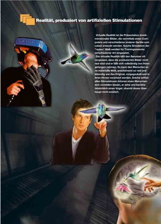 Realität, produziert von artifiziellen Stimulationen
Virtuelle Realität ist die Präsentation dreidi-
mensionaler Bilder, die vermittels eines Com-
puters und verschiedener anderer Geräte zum
Leben erweckt werden. Solche Simulation der
"realen" Welt werden für Trainingszwecke
verschiedener Art eingesetzt.
Die virtuelle Realität läßt den Benutzer oft
vergessen, dass die produzierten Bilder nicht
real sind und er läßt sich vollständig von ihnen
gefangen nehmen. So kann den Menschen ei-
ne materielle Welt, anscheinend so real und
lebendig wie das Original, vorgegaukelt und in
ihren Hirnen verankert werden. Solche artifizi-
ellen Stimulationen können einen Menschen
sich vorstellen lassen, er sehe und berühre
tatsächlich einen Vogel, obwohl dieser über-
haupt nicht existiert.
 
