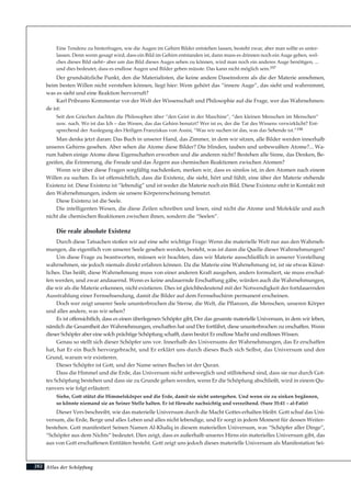 Atlas der Schöpfung
Eine Tendenz zu hinterfragen, wie die Augen im Gehirn Bilder entstehen lassen, besteht zwar, aber man sollte es unter-
lassen. Denn wenn gesagt wird, dass ein Bild im Gehirn entstanden ist, dann muss es drinnen noch ein Auge geben, wel-
ches dieses Bild sieht– aber um das Bild dieses Auges sehen zu können, wird man noch ein anderes Auge benötigen, ...
und dies bedeutet, dass es endlose Augen und Bilder geben müsste. Das kann nicht möglich sein.197
Der grundsätzliche Punkt, den die Materialisten, die keine andere Daseinsform als die der Materie annehmen,
beim besten Willen nicht verstehen können, liegt hier: Wem gehört das “innere Auge”, das sieht und wahrnimmt,
was es sieht und eine Reaktion hervorruft?
Karl Pribrams Kommentar vor der Welt der Wissenschaft und Philosophie auf die Frage, wer das Wahrnehmen-
de ist:
Seit den Griechen dachten die Philosophen über “den Geist in der Maschine”, “den kleinen Menschen im Menschen”
usw. nach. Wo ist das Ich – das Wesen, das das Gehirn benutzt? Wer ist es, der die Tat des Wissens verwirklicht? Ent-
sprechend der Auslegung des Heiligen Franziskus von Assisi, “Was wir suchen ist das, was das Sehende ist.”198
Man denke jetzt daran: Das Buch in unserer Hand, das Zimmer, in dem wir sitzen, alle Bilder werden innerhalb
unseres Gehirns gesehen. Aber sehen die Atome diese Bilder? Die blinden, tauben und unbewußten Atome?... Wa-
rum haben einige Atome diese Eigenschaften erworben und die anderen nicht? Bestehen alle Sinne, das Denken, Be-
greifen, die Erinnerung, die Freude und das Ärgern aus chemischen Reaktionen zwischen Atomen?
Wenn wir über diese Fragen sorgfältig nachdenken, merken wir, dass es sinnlos ist, in den Atomen nach einem
Willen zu suchen. Es ist offensichtlich, dass die Existenz, die sieht, hört und fühlt, eine über der Materie stehende
Existenz ist. Diese Existenz ist “lebendig” und ist weder die Materie noch ein Bild. Diese Existenz steht in Kontakt mit
den Wahrnehmungen, indem sie unsere Körpererscheinung benutzt.
Diese Existenz ist die Seele.
Die intelligenten Wesen, die diese Zeilen schreiben und lesen, sind nicht die Atome und Moleküle und auch
nicht die chemischen Reaktionen zwischen ihnen, sondern die “Seelen”.
Die reale absolute Existenz
Durch diese Tatsachen stoßen wir auf eine sehr wichtige Frage: Wenn die materielle Welt nur aus den Wahrneh-
mungen, die eigentlich von unserer Seele gesehen werden, besteht, was ist dann die Quelle dieser Wahrnehmungen?
Um diese Frage zu beantworten, müssen wir beachten, dass wir Materie ausschließlich in unserer Vorstellung
wahrnehmen, sie jedoch niemals direkt erfahren können. Da die Materie eine Wahrnehmung ist, ist sie etwas Künst-
liches. Das heißt, diese Wahrnehmung muss von einer anderen Kraft ausgehen, anders formuliert, sie muss erschaf-
fen werden, und zwar andauernd. Wenn es keine andauernde Erschaffung gäbe, würden auch die Wahrnehmungen,
die wir als die Materie erkennen, nicht existieren. Dies ist gleichbedeutend mit der Notwendigkeit der fortdauernden
Ausstrahlung einer Fernsehsendung, damit die Bilder auf dem Fernsehschirm permanent erscheinen.
Doch wer zeigt unserer Seele ununterbrochen die Sterne, die Welt, die Pflanzen, die Menschen, unseren Körper
und alles andere, was wir sehen?
Es ist offensichtlich, dass es einen überlegenen Schöpfer gibt, Der das gesamte materielle Universum, in dem wir leben,
nämlich die Gesamtheit der Wahrnehmungen, erschaffen hat und Der fortfährt, diese ununterbrochen zu erschaffen. Wenn
dieser Schöpfer aber eine solch prächtige Schöpfung schafft, dann besitzt Er endlose Macht und endloses Wissen.
Genau so stellt sich dieser Schöpfer uns vor. Innerhalb des Universums der Wahrnehmungen, das Er erschaffen
hat, hat Er ein Buch hervorgebracht, und Er erklärt uns durch dieses Buch sich Selbst, das Universum und den
Grund, warum wir existieren.
Dieser Schöpfer ist Gott, und der Name seines Buches ist der Quran.
Dass die Himmel und die Erde, das Universum nicht unbeweglich und stillstehend sind, dass sie nur durch Got-
tes Schöpfung bestehen und dass sie zu Grunde gehen werden, wenn Er die Schöpfung abschließt, wird in einem Qu-
ranvers wie folgt erläutert:
Siehe, Gott stützt die Himmelskörper und die Erde, damit sie nicht untergehen. Und wenn sie zu sinken begännen,
so könnte niemand sie an Seiner Stelle halten. Er ist fürwahr nachsichtig und verzeihend. (Sure 35:41 – al-Fatir)
Dieser Vers beschreibt, wie das materielle Universum durch die Macht Gottes erhalten bleibt. Gott schuf das Uni-
versum, die Erde, Berge und alles Leben und alles nicht lebendige, und Er sorgt in jedem Moment für dessen Weiter-
bestehen. Gott manifestiert Seinen Namen Al-Khaliq in diesem materiellen Universum, was “Schöpfer aller Dinge”,
“Schöpfer aus dem Nichts” bedeutet. Dies zeigt, dass es außerhalb unseres Hirns ein materielles Universum gibt, das
aus von Gott erschaffenen Entitäten besteht. Gott zeigt uns jedoch dieses materielle Universum als Manifestation Sei-
282
 