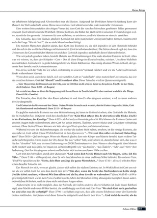 283Adnan Oktar
Harun Yahya
ner erhabenen Schöpfung und Allwissenheit nur als Illusion. Aufgrund der Perfektion Seiner Schöpfung kann der
Mensch die Welt außerhalb seines Hirns nie erreichen. Gott allein kennt das reale materielle Universum.
Eine weitere Interpretation des obigen Verses ist, dass Gott die von den Menschen gesehenen Bilder permanent
erneuert. (Gott allein kennt die Wahrheit.) Würde Gott uns die Bilder der Welt nicht in unserem Verstand zeigen wol-
len, so würde das gesamte Universum für uns aufhören, zu existieren, und wir könnten es niemals erreichen.
Die Tatsache, dass wir niemals direkten Kontakt mit dem materiellen Universum haben können, beantwortet
auch die Frage “Wo ist Gott?”, die so viele Menschen beschäftigt.
Die meisten Menschen glauben daran, dass Gott eine Existenz sei, die sich irgendwo in den Himmeln befindet
und die sich in die weltlichen Belange nicht einmischt. (Gott ist erhaben darüber.) Die Stütze dieser Logik ist, dass das
Universum die Gesamtheit der Materie ist und dass Gott sich irgendwo außerhalb dieser Materie befindet.
Wie wir jedoch gesehen haben, besteht Materie aus Wahrnehmungen. Die reale absolute Existenz ist Gott. Alles
was wir wissen, ist, dass der Schöpfer – Gott – Der all diese Dinge ins Dasein brachte, existiert. Um diese Wahrheit
auszudrücken, formulieren es große Islamgelehrte wie Imam Rabbani so: Das einzig absolute Wesen ist Gott, der ge-
samte Rest besteht aus Schattenexistenzen.
Das ist so, weil die Welt, die wir sehen, vollständig in unserem Verstand existiert und wir die Außenwelt niemals
direkt wahrnehmen können.
Wenn dem so ist, dann ist es falsch, sich vorzustellen, Gott sei “außerhalb” eines materiellen Universums, das wir
nie erreichen können. Gott ist “überall” und Er umfasst alles. Diese Tatsache wird im Quran so mitgeteilt:
... Sein Thron über die Himmel und die Erde, und es fällt Ihm nicht schwer, beide zu bewahren. Und Er ist der Hohe,
der Erhabene. (Sure 2:255 – al-Baqara)
Ist es nicht so, dass sie über die Begegnung mit ihrem Herrn in Zweifel sind? Er aber umfasst wahrlich alle Dinge.
(Sure 41:54 – Fussilat)
Die Tatsache, dass Gott über den Raum erhaben ist und dass Er alles ringsum umfasst, wird in einem anderen
Vers so dargestellt:
Und Gottes ist der Westen und der Osten. Daher: Wohin ihr euch auch wendet, dort ist Gottes Angesicht. Siehe, Gott
ist allumfassend und wissend. (Sure 2:115 – al-Baqara)
Da jegliche materielle Existenz nur eine Wahrnehmung ist, kann sie Gott nicht sehen, aber Gott sieht die Materie,
die Er erschaffen hat. Im Quran wird dies durch den Vers “Kein Blick erfasst Ihn. Er aber erfasst alle Blicke. Und Er
ist der Unfassbare, der Kundige.” (Sure 6:103 – al-An’am) zur Kenntnis gebracht. Wir können die Existenz Gottes mit
unseren Augen nicht wahrnehmen; aber Gott hat unser Inneres, Äußeres, unsere Blicke und Gedanken vollständig
umfasst. Ohne Gottes Wissen können wir kein einziges Wort sprechen, nicht einmal atmen.
Während wir uns die Wahrnehmungen, die wir für die äußere Welt halten, ansehen, ist die einzige Existenz, die
uns nahe ist, Gott selbst. Diese Wirklichkeit ist in dem Quranvers “... Wir sind ihm näher als (seine) Halsschlag-
ader.” (Sure 50:16 – Qaf) verborgen. Wenn ein Mensch glaubt, dass sein Körper aus Materie besteht, kann er diese Tat-
sache nicht begreifen. Denn wenn der Ort, den er für das “selbst” hält, sein Gehirn ist, dann befindet sich, das was er
für das “draußen” hält, nur in einer Entfernung von 20-30 Zentimetern von ihm. Wenn er aber begreift, dass Materie
nicht existiert und dass alles ein Traum ist, verlieren Begriffe wie “das Innere”, “das Äußere”, “nah” oder “fern” ihre
Bedeutung. Gott hat ihn ringsum erfasst und befindet sich in einer endlosen Nähe zu ihm.
Gott teilt den Menschen durch den Quranvers “Und wenn dich Meine Diener nach Mir fragen, siehe, Ich bin
Nähe...” (Sure 2:186 – al-Baqara) mit, dass Er sich den Menschen in einer endlosen Nähe befindet. Ein anderer Vers,
“Und Wir sprachen zu dir: “Siehe, dein Herr umfängt die ganze Menschheit...” (Sure 17:60 – al-Isra’) teilt den Men-
schen dieselbe Tatsache mit.
Der Mensch irrt sich, wenn er glaubt, dass er sich selbst die nächste Existenz sei. In Wirklichkeit ist Gott uns nä-
her als wir selbst. Gott hat uns dies durch den Vers “Wie aber, wenn die Seele (des Sterbenden) zur Kehle steigt.
Und ihr dabei zuschaut, während Wir ihm näher sind als ihr, ohne dass ihr es wahrnehmt?” (Sure 56:83-85 – al-Wa-
qi’a) mitgeteilt. Doch wie in dem Vers erwähnt wurde, leben die Menschen völlig ahnungslos bezüglich dieser außer-
ordentlichen Wahrheit, weil sie diese nicht mit ihren Augen sehen.
Andererseits ist es nicht möglich, dass der Mensch, der nichts anderes als ein Schatten ist, (wie Imam Rabbani
sagt), eine Macht und einen Willen besitzt, die unabhängig von Gott sind. Der Vers “Wo doch Gott euch geschaffen
hat und alles was ihr anfertigt?” (Sure 37:96 – as-Saffat) zeigt uns, dass alle unsere Erlebnisse unter der Kontrolle
Gottes stattfinden. Im Quran wird diese Tatsache mitgeteilt und durch den Vers “... Und nicht du warfst, als du
 