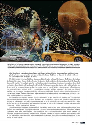 285Adnan Oktar
Den Menschen ist es eine Lust, sich an Frauen und Kindern, aufgespeicherten Schätzen an Gold und Silber, Rasse-
pferden, Herden und Ackerland zu erfreuen. So ist der Nießbrauch des Lebens im Diesseits. Aber Gott – bei Ihm ist
die schönste Heimstatt. (Sure 3:14 – Al-Imran)
Die Mehrheit der Menschen läßt ihren Glauben und ihre Religion aufgrund des Zaubers des Besitzes, des Geldes,
des Goldes, Silbers, der Dollars, der Juwelen, des Bankkontos, der Kreditkarten, der Garderobe voll mit Kleidung, der
Automobile höchster Technologie, aller Art von Reichtum beiseite, vergißt das Jenseits und wendet sich dieser Welt
zu. Sie irren durch die reizvolle und anziehende Seite der Welt, sie verrichten das rituelle Gebet nicht, sie helfen den
Armen nicht, sie wenden sich nicht den Gebeten zu, die ihnen im Jenseits Nutzen bringen werden, indem sie sagen:
“Ich habe viel zu tun”, “Ich habe Ideale”, “Ich habe Verantwortung”, “Ich habe keine Zeit”, “Ich werde es in Zukunft
machen”. Sie verbrauchen vollständig ihr Leben, indem sie versuchen, aus der Welt Nutzen zu ziehen. Im Quranvers
“Sie kennen nur die Äußerlichkeiten des irdischen Lebens, aber des Jenseits sind sie achtlos.” (Sure 30:7 – ar-
Rum) wird genau dieser Irrtum erklärt.
Die Tatsache, dass alles ein Bild oder eine Erscheinung ist, ist sehr wichtig, weil alle Gier und Verbundenheit
durch sie an Bedeutung verlieren. Sie zeigt, dass alles, was die Menschen besitzen oder besitzen wollen, das Eigen-
tum, das sie in Folge ihrer Gier erlangten, ihre Kinder, auf die sie so stolz sind, ihre Frauen oder Männer, ihre Freun-
de, ihre Körper, die sie am meisten lieben, ihre Karrieren, die sie als eine Überlegenheit ansehen, ihre Schulen, ihr
Urlaub usw... nur aus einem Traum bestehen.
Manche Menschen machen sich unbeabsichtigt zum Narren, wenn sie mit ihrem Reichtum und Eigentum prah-
len, oder mit ihren Yachten, Helikoptern, Fabriken, Holdings, Landgütern und Grundstücken, als ob sie je direkten
Kontakt mit ihrem Besitz haben könnten. Diese Reichen, die ihre Yachten prahlerisch zur Schau stellen, mit ihren Au-
tomobilen angeben und ständig auf ihren Reichtum verweisen, glauben, sie seien von höherem Status als jeder ande-
re. Wie werden sie sich wohl fühlen, wenn sie erst einmal erkennen, dass sie mit nichts anderem prahlen als mit
Bildern in ihrem Gehirn?
Wer tief über das hier Gesagte nachdenkt, wird diese verblüffende, außergewöhnliche Situation bald selbst erkennen. Die Welt ist eine Sphäre,
die allein zu dem Zweck erschaffen wurde, die Menschen zu prüfen. Während ihres kurzen Lebens werden die Menschen vermittels Wahrneh-
mungen geprüft, die besonders attraktiv erscheinen. Doch sie können niemals die Wahrheit erfahren, die originale Quelle solcher Wahrnehmun-
gen.
 