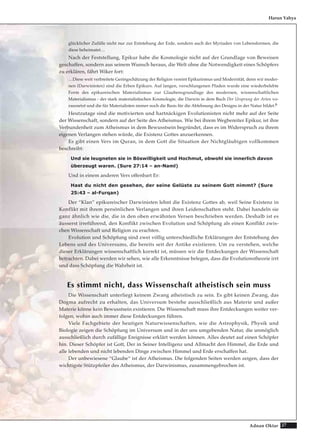 27Adnan Oktar
glücklicher Zufälle nicht nur zur Entstehung der Erde, sondern auch der Myriaden von Lebensformen, die
diese beheimatet…
Nach der Feststellung, Epikur habe die Kosmologie nicht auf der Grundlage von Beweisen
geschaffen, sondern aus seinem Wunsch heraus, die Welt ohne die Notwendigkeit eines Schöpfers
zu erklären, fährt Wiker fort:
…Diese weit verbreitete Geringschätzung der Religion vereint Epikurismus und Modernität, denn wir moder-
nen (Darwinisten) sind die Erben Epikurs. Auf langen, verschlungenen Pfaden wurde eine wiederbelebte
Form des epikureischen Materialismus zur Glaubensgrundlage des modernen, wissenschaftlichen
Materialismus - der stark materialistischen Kosmologie, die Darwin in dem Buch Der Ursprung der Arten vo-
raussetzt und die für Materialisten immer noch die Basis für die Ablehnung des Designs in der Natur bildet.6
Heutzutage sind die motivierten und hartnäckigen Evolutionisten nicht mehr auf der Seite
der Wissenschaft, sondern auf der Seite des Atheismus. Wie bei ihrem Wegbereiter Epikur, ist ihre
Verbundenheit zum Atheismus in dem Bewusstsein begründet, dass es im Widerspruch zu ihrem
eigenen Verlangen stehen würde, die Existenz Gottes anzuerkennen.
Es gibt einen Vers im Quran, in dem Gott die Situation der Nichtgläubigen vollkommen
beschreibt:
Und sie leugneten sie in Böswilligkeit und Hochmut, obwohl sie innerlich davon
überzeugt waren. (Sure 27:14 – an-Naml)
Und in einem anderen Vers offenbart Er:
Hast du nicht den gesehen, der seine Gelüste zu seinem Gott nimmt? (Sure
25:43 – al-Furqan)
Der “Klan” epikureischer Darwinisten lehnt die Existenz Gottes ab, weil Seine Existenz in
Konflikt mit ihrem persönlichen Verlangen und ihren Leidenschaften steht. Dabei handeln sie
ganz ähnlich wie die, die in den oben erwähnten Versen beschrieben werden. Deshalb ist es
äusserst irreführend, den Konflikt zwischen Evolution und Schöpfung als einen Konflikt zwis-
chen Wissenschaft und Religion zu erachten.
Evolution und Schöpfung sind zwei völlig unterschiedliche Erklärungen der Entstehung des
Lebens und des Universums, die bereits seit der Antike existieren. Um zu verstehen, welche
dieser Erklärungen wissenschaftlich korrekt ist, müssen wir die Entdeckungen der Wissenschaft
betrachten. Dabei werden wir sehen, wie alle Erkenntnisse belegen, dass die Evolutionstheorie irrt
und dass Schöpfung die Wahrheit ist.
Es stimmt nicht, dass Wissenschaft atheistisch sein muss
Die Wissenschaft unterliegt keinem Zwang atheistisch zu sein. Es gibt keinen Zwang, das
Dogma aufrecht zu erhalten, das Universum bestehe ausschließlich aus Materie und außer
Materie könne kein Bewusstsein existieren. Die Wissenschaft muss ihre Entdeckungen weiter ver-
folgen, wohin auch immer diese Entdeckungen führen.
Viele Fachgebiete der heutigen Naturwissenschaften, wie die Astrophysik, Physik und
Biologie zeigen die Schöpfung im Universum und in der uns umgebenden Natur, die unmöglich
ausschließlich durch zufällige Ereignisse erklärt werden können. Alles deutet auf einen Schöpfer
hin. Dieser Schöpfer ist Gott, Der in Seiner Intelligenz und Allmacht den Himmel, die Erde und
alle lebenden und nicht lebenden Dinge zwischen Himmel und Erde erschaffen hat.
Der unbewiesene “Glaube“ ist der Atheismus. Die folgenden Seiten werden zeigen, dass der
wichtigste Stützpfeiler des Atheismus, der Darwinismus, zusammengebrochen ist.
Harun Yahya
 