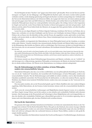 Atlas der Schöpfung
Für die Beispiele mit dem “Kuchen” und “gegen einen Stein treten” gilt dasselbe. Wenn wir die Nerven und Sin-
nesorgane von Engels, der das Sättigungs- und Völlegefühl des Kuchens spürt, mit einem zweiten Gehirn parallel
verbinden würden, würde derjenige gleichzeitig mit Engels den Kuchen verzehren und gesättigt sein. Verbindet man
die Nerven des Materialisten Johnson, der Schmerzen fühlte, als er gegen den Stein trat, mit einem anderen parallel,
tritt auch der gegen einen Stein und fühlt Schmerzen. Welcher Kuchen und welcher Stein ist nun Realität? Der mate-
rialistische Philosoph kann darauf nur widersprüchliche Antworten geben. Die richtige Antwort ohne Gegensätze
ist: Engels und auch die zweite Person haben den Kuchen in ihrem Geist gegessen und sind satt geworden. Auch
Johnson und die andere Person haben beide den Moment, als sie gegen den Stein getreten haben, mit allen Einzelhei-
ten im Geiste erlebt.
Lassen Sie uns am obigen Beispiel von Politzer folgende Änderung vornehmen: Die Nerven von Politzer, der zu
Hause sitzt, verbinden wir mit dem Unfallopfer und die Nerven vom Unfallopfer mit denen Politzers. Jetzt glaubt
Politzer, der zu Hause sitzt, ihn überfahre ein Bus und die Person, die angefahren wurde, spürt nichts von der Kata-
strophe, weil sie jetzt denkt, sie säße im Politzers Haus. Dieses Gedankenspiel kann man auch mit dem Kuchen und
dem Stein machen.
All dies enthüllt, wie dogmatisch der Materialismus ist. Seine Philosophie basiert auf der Annahme, es existiere
nichts außer Materie. Tatsache ist jedoch, dass niemand jemals direkten Kontakt mit Materie haben kann und daher
ist die Behauptung, alles bestehe aus Materie, nicht zu rechtfertigen. Das Universum, mit dem wir Kontakt haben, ist
das Universum, das wir mit unserem Verstand wahrnehmen. Der berühmte britische Philosoph David Hume drück-
te es so aus:
Für mich gilt, wenn ich mich in das hinein begeben will, was ich mein Selbst nenne, dann kommt mir dauernd die eine
oder andere Wahrnehmung in den Weg, Wärme oder Kälte, Licht oder Schatten, Liebe oder Hass, Schmerz oder Freude.
Ich kann mich niemals ohne eine Wahrnehmung vorfinden, und ich kann niemals irgendetwas anderes beobachten, als
die Wahrnehmung.202
Wir können niemals aus diesen Wahrnehmungen heraustreten und Materie vorfinden, wie sie “wirklich” ist,
und deswegen ist es völlig unsinnig, irgendeine Philosophie zu konstruieren, die Materie als absolute Entität ansieht,
die wir direkt erfahren können. Als Theorie ist der Materialismus von Anfang an absolut unbegründet.
Dass die Wahrnehmungen im Gehirn entstehen, ist keine Philosophie,
sondern eine wissenschaftliche Tatsache
Materialisten behaupten, dass das, was wir hier erzählt haben, nur eine philosophische Einstellung sei. Doch das,
was wir als die “Außenwelt” bezeichnen, die Gesamtheit aller Erscheinungen, ist keine Philosophie, sondern eine
wissenschaftliche Tatsache. Wie die Wahrnehmungen und Gefühle im Gehirn entstehen, wird in allen betreffenden
Fakultäten ausführlich unterrichtet. Die Wissenschaft des 20. Jahrhunderts, vor allem die moderne Physik, zeigt die
Wahrheit, dass Materie keine konkrete Wirklichkeit besitzt, sondern dass man sozusagen nur die “Leinwand im Ge-
hirn” anschaut.
Das muss jeder einsehen, der an die Wissenschaft glaubt, egal ob Atheist, Buddhist oder einer anderen Religion
zugehörig. Selbst Materialisten, die die Existenz Gottes bestreiten, können nicht die wissenschaftliche Realität be-
streiten.
Auch wenn die wissenschaftlichen Auffassungen und Möglichkeiten damals begrenzt waren, ist es unfassbar,
wie Marx, Engels, George Politzer und all die anderen so eine einfache und verständliche Wahrheit nicht erkennen
konnten. Aber heutzutage ist die Wissenschaft und Technologie in ihren Möglichkeiten sehr weit fortgeschritten, so-
dass die ohnehin sehr verständliche Wahrheit ganz offensichtlich geworden ist. Es ist trotzdem eigenartig, dass es
immer noch viele Materialisten gibt, die diese Wahrheit nicht verstehen können.
Die Furcht der Materialisten
Für geraume Zeit zeigte sich keine bemerkenswerte Reaktion von Seiten der materialistischen Kreise in der Tür-
kei gegen das in diesem Teil des Buchs behandelte Thema. Dies gab uns den Eindruck, dass unsere Aussage vielleicht
nicht klar genug gemacht worden war und weiterer Erläuterung bedurfte. Bald jedoch zeigte sich, dass die Materia-
listen sich nicht nur unbequem über das wachsende Interesse an diesem Thema fühlten, sondern in sehr große Be-
sorgnis darüber gerieten.
Einige Zeit lang haben die Materialisten lautstark ihre Furcht und Besorgnis in Veröffentlichungen, Konferenzen
288
 