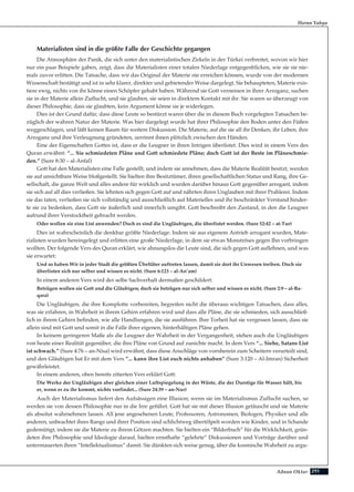 291Adnan Oktar
Harun Yahya
Materialisten sind in die größte Falle der Geschichte gegangen
Die Atmosphäre der Panik, die sich unter den materialistischen Zirkeln in der Türkei verbreitet, wovon wir hier
nur ein paar Beispiele gaben, zeigt, dass die Materialisten einer totalen Niederlage entgegenblicken, wie sie sie nie-
mals zuvor erlitten. Die Tatsache, dass wir das Original der Materie nie erreichen können, wurde von der modernen
Wissenschaft bestätigt und ist in sehr klarer, direkter und gebietender Weise dargelegt. Sie behaupteten, Materie exis-
tiere ewig, nichts von ihr könne einen Schöpfer gehabt haben. Während sie Gott verneinen in ihrer Arroganz, suchen
sie in der Materie allein Zuflucht, und sie glauben, sie seien in direktem Kontakt mit ihr. Sie waren so überzeugt von
dieser Philosophie, dass sie glaubten, kein Argument könne sie je widerlegen.
Dies ist der Grund dafür, dass diese Leute so bestürzt waren über die in diesem Buch vorgelegten Tatsachen be-
züglich der wahren Natur der Materie. Was hier dargelegt wurde hat ihrer Philosophie den Boden unter den Füßen
weggeschlagen, und läßt keinen Raum für weitere Diskussion. Die Materie, auf die sie all ihr Denken, ihr Leben, ihre
Arroganz und ihre Verleugnung gründeten, zerrinnt ihnen plötzlich zwischen den Händen.
Eine der Eigenschaften Gottes ist, dass er die Leugner in ihren Intrigen überlistet. Dies wird in einem Vers des
Quran erwähnt: “... Sie schmiedeten Pläne und Gott schmiedete Pläne; doch Gott ist der Beste im Pläneschmie-
den.” (Sure 8:30 – al-Anfal)
Gott hat den Materialisten eine Falle gestellt, und indem sie annehmen, dass die Materie Realität besitzt, werden
sie auf unsichtbare Weise bloßgestellt. Sie hielten ihre Besitztümer, ihren gesellschaftlichen Status und Rang, ihre Ge-
sellschaft, die ganze Welt und alles andere für wirklich und wurden darüber hinaus Gott gegenüber arrogant, indem
sie sich auf all dies verließen. Sie lehnten sich gegen Gott auf und nährten ihren Unglauben mit ihrer Prahlerei. Indem
sie das taten, verließen sie sich vollständig und ausschließlich auf Materielles und ihr beschränkter Verstand hinder-
te sie zu bedenken, dass Gott sie äußerlich und innerlich umgibt. Gott beschreibt den Zustand, in den die Leugner
aufrund ihrer Verstocktheit gebracht werden.
Oder wollen sie eine List anwenden? Doch es sind die Ungläubigen, die überlistet werden. (Sure 52:42 – at-Tur)
Dies ist wahrscheinlich die denkbar größte Niederlage. Indem sie aus eigenem Antrieb arrogant wurden, Mate-
rialisten wurden hereingelegt und erlitten eine große Niederlage, in dem sie etwas Monströses gegen Ihn vorbringen
wollten. Der folgende Vers des Quran erklärt, wie ahnungslos die Leute sind, die sich gegen Gott auflehnen, und was
sie erwartet:
Und so haben Wir in jeder Stadt die größten Übeltäter auftreten lassen, damit sie dort ihr Unwesen treiben. Doch sie
überlisten sich nur selber und wissen es nicht. (Sure 6:123 – al-An’am)
In einem anderen Vers wird der selbe Sachverhalt dermaßen geschildert:
Betrügen wollen sie Gott und die Gläubigen; doch sie betrügen nur sich selber und wissen es nicht. (Sure 2:9 – al-Ba-
qara)
Die Ungläubigen, die ihre Komplotte vorbereiten, begreifen nicht die überaus wichtigen Tatsachen, dass alles,
was sie erfahren, in Wahrheit in ihrem Gehirn erfahren wird und dass alle Pläne, die sie schmieden, sich ausschließ-
lich in ihrem Gehirn befinden, wie alle Handlungen, die sie ausführen. Ihre Torheit hat sie vergessen lassen, dass sie
allein sind mit Gott und somit in die Falle ihrer eigenen, hinterhältigen Pläne gehen.
In keinem geringeren Maße als die Leugner der Wahrheit in der Vergangenheit, stehen auch die Ungläubigen
von heute einer Realität gegenüber, die ihre Pläne von Grund auf zunichte macht. In dem Vers “... Siehe, Satans List
ist schwach.” (Sure 4:76 – an-Nisa) wird erwähnt, dass diese Anschläge von vornherein zum Scheitern verurteilt sind,
und den Gläubigen hat Er mit dem Vers ”... kann ihre List euch nichts anhaben” (Sure 3:120 – Al-Imran) Sicherheit
gewährleistet.
In einem anderen, oben bereits zitierten Vers erklärt Gott:
Die Werke der Ungläubigen aber gleichen einer Luftspiegelung in der Wüste, die der Durstige für Wasser hält, bis
er, wenn er zu ihr kommt, nichts vorfindet... (Sure 24:39 – an-Nur)
Auch der Materialismus liefert den Aufsässigen eine Illusion; wenn sie im Materialismus Zuflucht suchen, so
werden sie von dessen Philosophie nur in die Irre geführt. Gott hat sie mit dieser Illusion getäuscht und sie Materie
als absolut wahrnehmen lassen. All jene angesehenen Leute, Professoren, Astronomen, Biologen, Physiker und alle
anderen, unbeachtet ihres Rangs und ihrer Position sind schlichtweg übertölpelt worden wie Kinder, und in Schande
gedemütigt, indem sie die Materie zu ihrem Götzen machten. Sie hielten ein “Bilderbuch” für die Wirklichkeit, grün-
deten ihre Philosophie und Ideologie darauf, hielten ernsthafte “gelehrte” Diskussionen und Vorträge darüber und
untermauerten ihren “Intellektualismus” damit. Sie dünkten sich weise genug, über die kosmische Wahrheit zu argu-
 