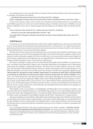 293Adnan Oktar
Harun Yahya
Am wichtigsten aber ist, dass Gott alles sieht. Er schuf diese Welt mit all ihren Details und Er sieht sie in jedem ih-
rer Zustände. Er informiert uns im Quran:
… Und fürchtet Gott und wisset, dass Gott euer Tun sieht. (Sure 2:233 – al-Baqara)
Sprich: “Gott genügt als Zeuge zwischen mir und euch. Siehe, Er kennt und sieht Seine Diener.” (Sure 17:96 – al-Isra’)
Es darf nicht vergessen werden, dass Gott über alle Geschehnisse Aufzeichnungen führt, in einem Buch, das
Lawh Mahfuz genannt wird. Auch wenn wir nicht alle Dinge sehen, sie befinden sich in dem Lawh Mahfuz. Gott of-
fenbart in folgenden Versen, dass Er Aufzeichnungen über alle Dinge im Lawh Mahfuz führt, der Mutter aller Bü-
cher:
Und er ist fürwahr in der Urschrift bei Uns - erhaben und weise. (Sure 43:4 – az-Zukhruf)
… Und bei Uns ist ein alles aufbewahrendes Buch. (Sure 50:4 – Qaf)
Und es gibt nichts Verborgenes im Himmel und auf Erden, das nicht in einem deutlichen Buch stünde. (Sure 27:75 –
an-Naml)
Schlußfolgerung
Das Thema, das wir gerade behandelt haben, stellt eine der größten Wahrheiten dar, die man je im Leben hören
kann. Es beweist nicht nur, dass die gesamte materielle Außenwelt ein “Schattenwesen” ist, sondern macht auch be-
greiflich, dass Gottes Existenz absolut ist und dass Er alles schuf. Jemand der sich dessen bewußt ist, wird erkennen,
dass die Welt kein Ort ist, wie die meisten Menschen glauben.
Die Welt ist kein Ort der absolut ist und wirklich existiert, wie die sinnlos auf der Straße herumlaufenden, in der
Kneipe streitenden, in luxuriösen Cafés prahlenden Menschen, die mit ihrem Hab und Gut angeben und die, die ihr
Leben für wertlose Ziele opfern, glauben. Die Welt ist ein Bild, das wir in unserem Gehirn sehen, dessen Original wir
jedoch niemals erreichen können. Die Menschen die wir aufgezählt haben, sind Schattenwesen, die diese Wahrneh-
mungen im Gehirn betrachten, aber sie sind sich dessen nicht bewusst.
Das Thema ist deshalb so wichtig, weil es die materialistische Philosophie, die Gott ablehnt, von Grund auf zer-
stört. Aus diesem Grund haben Marx, Engels, Lenin, und andere Materialisten sich aufgeregt, sind in Panik geraten
und warnten ihre Anhänger “Glaubt bloß nicht daran”. Die Welt, die sie im Gehirn erleben, ist für sie die “Außen-
welt” und die anderen offensichtlichen Beweise können sie einfach nicht begreifen. Diese Gedankenlosigkeit ist ein
Effekt ihres Mangels an Vernunft, den Gott ihnen gab. Denn im Quran wird über die Leugnenden folgendes gesagt:
“Herzen haben sie, mit denen sie nicht verstehen. Augen haben sie, mit denen sie nicht sehen. Und Ohren haben
sie, mit denen sie nicht hören. Sie sind wie das Vieh; ja verirren sich noch mehr. Sie sind die Achtlosen.” (Sure
7:179 – al-A’raf) Sie können dies auch selbst herausfinden, durch eigene Überlegungen. Konzentrieren Sie sich und
bedenken Sie, wie Sie die Sie umgebenden Objekte sehen und ihre Berührung fühlen. Horchen Sie genau in sich hi-
nein, und Sie werden fühlen können, dass das Wesen, das in diesem Moment denkt und dieses Buch liest, nur eine
Seele ist, die die Wahrnehmungen, die Materie genannt werden, auf einem inneren Bildschirm beobachtet. Der
Mensch, der das versteht, entfernt sich von der Dimension der materiellen Welt, die ihn täuscht, und er gelangt zur
Dimension der wahren Wesenheiten.
Diese Realität wurde von einer Reihe von Gottgläubigen und Philosophen in der Geschichte verstanden. Auch
wenn die Sichtweise des Wahdatul Wujood von der Wahrheit abgewichen ist, weil sie diese Realität mißverstanden
hat und die Existenz aller Schöpfung bestreitet, so hat doch der große Gelehrte Imam Rabbani die Maßstäbe für die-
ses Thema wieder zurecht gerückt. Imam Rabbani zufolge sind alle Wesen “Schattenwesen”, bezogen auf Gott.
Islamwissenschaftler wie Imam Rabbani, Muhyiddin Arabi und Mawlana haben diese Wahrheit mit den Zeichen
aus dem Quran und mit ihrer eigenen Logik gefunden. Auch einige westliche Philosophen wie George Berkeley ha-
ben diese Wahrheit mit ihrer Logik begriffen. Imam Rabbani lehrt in seinem Mektubat (Briefe), dass Gott das einzige
und absolute Wesen ist und dass das gesamte materielle Universum nur eine “Illusion” ist und aus Traumbildern be-
steht. Er schreibt:
Gott... hat die Körper der Wesen, die Er schuf, aus nichts anderem, als dem “Nichts” erschaffen ... Er hat alles in der Di-
mension der Sinnesempfindung und der Wahrnehmung erschaffen... die Existenz des Universums liegt nur in der Di-
mension der Sinnesempfindung und der Wahrnehmung, nicht aber in der materiellen Dimension. Tatsächlich existiert
draußen (in der Außenwelt) kein anderer, als der erhabene Herr (Gott). (Übersetzung ins Deutsche aus dem vereinfach-
ten türkischen Text)205
 