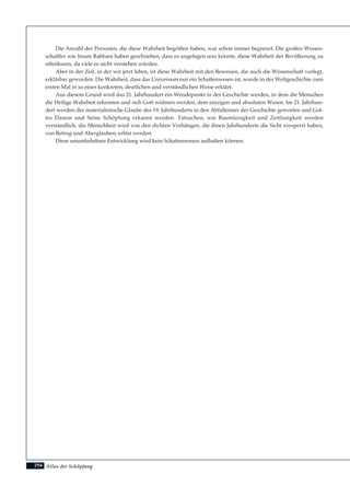 Atlas der Schöpfung
Die Anzahl der Personen, die diese Wahrheit begriffen haben, war schon immer begrenzt. Die großen Wissen-
schaftler wie Imam Rabbani haben geschrieben, dass es ungelegen sein könnte, diese Wahrheit der Bevölkerung zu
offenbaren, da viele es nicht verstehen würden.
Aber in der Zeit, in der wir jetzt leben, ist diese Wahrheit mit den Beweisen, die auch die Wissenschaft vorlegt,
erklärbar geworden. Die Wahrheit, dass das Universum nur ein Schattenwesen ist, wurde in der Weltgeschichte zum
ersten Mal in so einer konkreten, deutlichen und verständlichen Weise erklärt.
Aus diesem Grund wird das 21. Jahrhundert ein Wendepunkt in der Geschichte werden, in dem die Menschen
die Heilige Wahrheit erkennen und sich Gott widmen werden, dem einzigen und absoluten Wesen. Im 21. Jahrhun-
dert werden der materialistische Glaube des 19. Jahrhunderts in den Abfalleimer der Geschichte geworfen und Got-
tes Dasein und Seine Schöpfung erkannt werden. Tatsachen, wie Raumlosigkeit und Zeitlosigkeit werden
verständlich, die Menschheit wird von den dichten Vorhängen, die ihnen Jahrhunderte die Sicht versperrt haben,
von Betrug und Aberglauben, erlöst werden.
Diese unumkehrbare Entwicklung wird kein Schattenwesen aufhalten können.
294
 