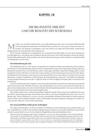 295Adnan Oktar
Harun Yahya
M
it dem, was wir bisher erläutert haben, ist es unbestreitbar geworden, dass wir niemals direkten Kontakt
mit dem dreidimensionalen Raum der Realität haben und dass wir unser ganzes Leben im Geiste ver-
bringen. Das Gegenteil zu behaupten, wäre weit entfernt von Logik und Wissenschaft. Es gibt keinen
gültigen Beweis, dass die physische Welt vorhanden ist.
Diese Tatsache widerlegt die Grundprämisse der materialistischen Philosophie, die auch die Grundlage der
Evolutionstheorie ist, und besagt, dass die Materie absolut und ewig sei. Die zweite Hypothese auf der die materia-
listische Philosophie beruht, ist die Annahme, dass die Zeit absolut und ewig sei. Diese Annahme ist in gleichem Maß
ein Aberglauben, wie die erstere.
Die Wahrnehmung der Zeit
Die Empfindung, die wir “Zeit” nennen, ist eigentlich ein Vergleichsverfahren eines Moments mit dem anderen.
Dies können wir mit einem Beispiel erläutern: Wenn wir beispielsweise gegen einen Gegenstand schlagen, gibt es ein
bestimmtes Geräusch. Wenn wir fünf Minuten später wieder gegen denselben Gegenstand schlagen, gibt es wieder
das gleiche Geräusch. Die Dauer zwischen dem ersten und dem zweiten Geräusch nimmt man als Zeit wahr. Eigent-
lich besteht das erste Geräusch, wenn man das zweite Geräusch hört, nur aus einer Illusion im Gehirn. Es ist nur eine
Information, welche im Gedächtnis ist. Man bekommt die Zeitempfindung, in dem man “das Erlebte im Gedächtnis
mit dem jetzigen Moment den man lebt” vergleicht. Wenn es diesen Vergleich nicht gäbe, gäbe es auch keine Zeit-
empfindung.
Genauso macht jemand einen Vergleich, wenn er jemanden beobachtet, der durch die Tür hereinkommt und sich
danach auf das Sofa setzt. Die Bilder der Person, die man beobachtet, wie sie die Tür aufmacht und auf das Sofa zu-
geht, sind nur Informationen, die sich im Gehirn befinden. Die Zeitempfindung entsteht, wenn man zwischen diesem
Wissen und dem Hinsetzen der Person einen Vergleich zieht.
Zeit entsteht, indem man zwischen Erinnerungen Vergleiche anstellt. Wenn jemand kein Gedächtnis hat, kann
das Gehirn solche Interpretationen nicht machen und so hat er auch keine Zeitempfindung. Der Grund, dass ein
Mensch sagt, “Ich bin 30 Jahre alt”, ist, dass er zu den vermeintlichen 30 Jahren Erinnerungen im Gehirn angesam-
melt hat. Wenn er kein Gedächtnis besäße, würde er nicht denken, dass diese Zeitspanne vergangen sei, sondern wä-
re nur mit dem “Moment”, den er erlebt, konfrontiert.
Die wissenschaftliche Erklärung für Zeitlosigkeit
Wir zeigen einige Beispiele von Wissenschaftlern und Denkern, die ihre Meinungen dazu erläutert haben, um
dies verständlicher zu machen. Der berühmte Nobelpreisträger, Professor der Genetik und Denker François Jakob,
schreibt in seinem Buch Le Jeu des Possibles (Spiel der Möglichkeiten) über den Rückfluß der Zeit:
Filme die rückwärts laufend gezeigt werden, ermöglichen es uns, uns eine Welt vorzustellen, in der die Zeit rückläufig
ist. Eine Welt, in der die Milch sich vom Kaffee trennt und aus der Tasse ins Milchkrügchen springt; eine Welt, in der
Lichtstrahlen von Wänden ausgestrahlt werden um in einer Falle (Gravitätszentrum) gesammelt zu werden, anstatt von
einer Lichtquelle auszuströmen; eine Welt, in der ein Stein in erstaunlichem Zusammenspiel mit unzähligen
Wassertropfen aus dem Wasser springt und in ansteigender Flugbahn in der Hand des Menschen landet. In solch einer
DIE RELATIVITÄT DER ZEIT
UND DIE REALITÄT DES SCHICKSALS
KAPITEL 18
 