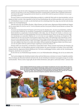 Atlas der Schöpfung296
Welt jedoch, in der die Zeit solche entgegengesetzten Eigenschaften besäße, würden auch die Vorgänge in unserem Gehirn
und die Art und Weise, in der unser Gedächtnis Information zusammenstellt, in gleicher Weise rückläufig funktionieren.
Das Gleiche trifft auf die Vergangenheit und die Zukunft zu, und die Welt würde uns genauso erscheinen, wie sie uns ge-
genwärtig erscheint.206
Da unser Gehirn an eine bestimmte Reihenfolge gewöhnt ist, verläuft die Welt nicht wie oben beschrieben, und wir
denken sie läuft vorwärts. Aber eigentlich ist dies nur eine Entscheidung, die im Gehirn getroffen wird, und sie ist rela-
tiv. In Wirklichkeit wissen wir nicht, wie die Zeit läuft und ob sie überhaupt läuft. Das zeigt, dass die Zeit nicht absolut,
sondern nur eine Empfindung ist.
Dies hat auch einer der größten Physiker, Albert Einstein am Ende seiner allgemeinen Relativitätstheorie begrün-
det. In seinem Buch The Universe and Dr. Einstein (Einstein und das Universum) schrieb Lincoln Barnett zu diesem The-
ma folgendes:
Zusammen mit absolutem Raum hat Einstein auch das Konzept der absoluten Zeit – als einen unveränderlichen, unhaltba-
ren universellen Zeitfluß der aus unendlicher Vergangenheit in unendliche Zukunft läuft – abgelehnt. Ein Großteil der die
Relativitätstheorie umgebenden Undurchsichtigkeit, rührt daher, dass der Mensch sich sträubt, zu erkennen, dass
Zeitempfindung, ebenso wie Farbenempfindung, eine Form der Wahrnehmung ist. Ebenso wie der Raum nur eine mögli-
che Anordnung von materiellen Objekten ist, so ist die Zeit nur eine mögliche Anordnung von Ereignissen. Die
Subjektivität der Zeit wird am besten durch Einsteins eigene Worte erklärt: "Die Erfahrungen eines Individuums erschei-
nen uns als eine angeordnete Folge von Geschehnissen. In dieser Folge erscheinen die einzelnen Ereignisse, an die wir uns
erinnern, entsprechend den Kriterien 'vorher' und 'nachher' angeordnet zu sein. Es gibt daher für das Individuum eine Ich-
Zeit, oder subjektive Zeit. Diese ist als solche nicht meßbar. Ich kann natürlich den Ereignissen Zahlen in der Weise zuord-
nen, dass die größere Zahl dem späteren Ereignis zugehörig ist, anstatt dem früheren".207
Einstein selbst wies darauf hin, wie Barnetts in seinem Buch zitiert: "Raum und Zeit sind Formen der Intuition, die
in keiner Weise mehr vom Bewußtsein getrennt werden können als unsere Konzepte von Farben, Form und Größe".
Entsprechend der allgemeinen Relativitätstheorie hat "Zeit keine unabhängige Existenz, anders als die Anordnung der
Ereignisse, durch die wir sie messen".208
Da die Zeit nur aus Wahrnehmungen besteht, ist sie vom Wahrnehmenden abhängig, also ist sie ein relativer Be-
griff.
Die Geschwindigkeit des Zeitablaufs ändert sich je nach den Referenzen, mit denen wir unsere Vergleiche anstellen.
Denn im Körper des Menschen befindet sich keine Uhr, die den Zeitablauf in absoluter Genauigkeit anzeigt. So wie Bar-
nett beschreibt, “Wenn es keine Augen gibt, die die Farben bestimmen, dann gibt es auch keine Farben”. Genauso sind
Unsere subjektive Zeitwahrnehmung entsteht aus dem Vergleich eines Moments mit einem anderen Moment. Wir stel-
len uns zum Beispiel vor, dass bestimmte Zeitintervalle vergehen zwischen der Aussaat eines Samens, dem Blühen der
Blumen der daraus entstehenden Pflanze und dem Pflücken der Blumen und deren Arrangement in einem Bukett – und
das nennen wir "Zeit". Doch in Wahrheit ist es eine Wahrnehmung, die entsteht, wenn man das, was "in diesem
Moment" geschieht, bestimmten Ereignissen gegenüber stellt, die zuvor passiert sind.
 