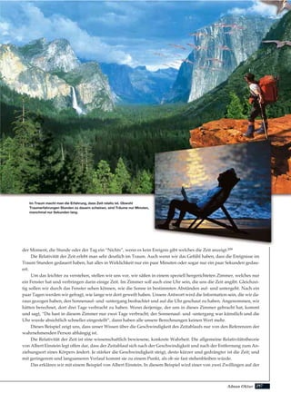 297Adnan Oktar
der Moment, die Stunde oder der Tag ein “Nichts”, wenn es kein Ereignis gibt welches die Zeit anzeigt.209
Die Relativität der Zeit erlebt man sehr deutlich im Traum. Auch wenn wir das Gefühl haben, dass die Ereignisse im
Traum Stunden gedauert haben, hat alles in Wirklichkeit nur ein paar Minuten oder sogar nur ein paar Sekunden gedau-
ert.
Um das leichter zu verstehen, stellen wir uns vor, wir säßen in einem speziell hergerichteten Zimmer, welches nur
ein Fenster hat und verbringen darin einige Zeit. Im Zimmer soll auch eine Uhr sein, die uns die Zeit angibt. Gleichzei-
tig sollen wir durch das Fenster sehen können, wie die Sonne in bestimmten Abständen auf- und untergeht. Nach ein
paar Tagen werden wir gefragt, wie lange wir dort geweilt haben. Unsere Antwort wird die Information sein, die wir da-
raus gezogen haben, den Sonnenauf- und -untergang beobachtet und auf die Uhr geschaut zu haben. Angenommen, wir
hätten berechnet, dort drei Tage verbracht zu haben. Wenn derjenige, der uns in dieses Zimmer gebracht hat, kommt
und sagt, “Du hast in diesem Zimmer nur zwei Tage verbracht; der Sonnenauf- und -untergang war künstlich und die
Uhr wurde absichtlich schneller eingestellt”, dann haben alle unsere Berechnungen keinen Wert mehr.
Dieses Beispiel zeigt uns, dass unser Wissen über die Geschwindigkeit des Zeitablaufs nur von den Referenzen der
wahrnehmenden Person abhängig ist.
Die Relativität der Zeit ist eine wissenschaftlich bewiesene, konkrete Wahrheit. Die allgemeine Relativitätstheorie
von Albert Einstein legt offen dar, dass der Zeitablauf sich nach der Geschwindigkeit und nach der Entfernung zum An-
ziehungsort eines Körpers ändert. Je stärker die Geschwindigkeit steigt, desto kürzer und gedrängter ist die Zeit; und
mit geringerem und langsameren Verlauf kommt sie zu einem Punkt, als ob sie fast stehenbleiben würde.
Das erklären wir mit einem Beispiel von Albert Einstein. In diesem Beispiel wird einer von zwei Zwillingen auf der
Im Traum macht man die Erfahrung, dass Zeit relativ ist. Obwohl
Traumerfahrungen Stunden zu dauern scheinen, sind Träume nur Minuten,
manchmal nur Sekunden lang.
 