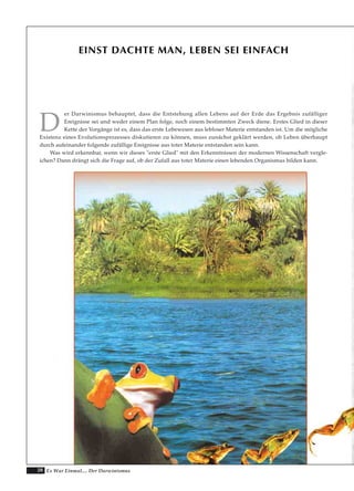 28 Es War Einmal.... Der Darwinismus
EINST DACHTE MAN, LEBEN SEI EINFACH
D
er Darwinismus behauptet, dass die Entstehung allen Lebens auf der Erde das Ergebnis zufälliger
Ereignisse sei und weder einem Plan folge, noch einem bestimmten Zweck diene. Erstes Glied in dieser
Kette der Vorgänge ist es, dass das erste Lebewesen aus lebloser Materie entstanden ist. Um die mögliche
Existenz eines Evolutionsprozesses diskutieren zu können, muss zunächst geklärt werden, ob Leben überhaupt
durch aufeinander folgende zufällige Ereignisse aus toter Materie entstanden sein kann.
Was wird erkennbar, wenn wir dieses "erste Glied" mit den Erkenntnissen der modernen Wissenschaft vergle-
ichen? Dann drängt sich die Frage auf, ob der Zufall aus toter Materie einen lebenden Organismus bilden kann.
 