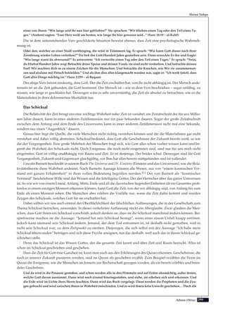 299Adnan Oktar
Harun Yahya
einer von ihnen: “Wie lange seid ihr nun hier geblieben?” Sie sprachen: “Wir blieben einen Tag oder den Teil eines Ta-
ges.” (Andere) sagten: “Euer Herr weiß am besten, wie lange ihr hier gewesen seid...” (Sure 18:19 – al-Kahf)
Die in dem untenstehenden Vers geschilderte Situation beweist ebenso, dass Zeit eine psychologische Wahrneh-
mung ist.
Oder den, welcher an einer Stadt vorüberging, die wüst in Trümmern lag. Er sprach: “Wie kann Gott dieser nach ihrer
Zerstörung wieder Leben verleihen?” Da ließ ihn Gott Hundert Jahre gestorben sein. Dann erweckte Er ihn und fragte:
“Wie lange warst du abwesend?” Er antwortete: “Ich verweilte einen Tag oder den Teil eines Tages.” Er sprach: “Nein,
du bliebst Hundert Jahre weg! Betrachte deine Speise und deinen Trank: sie sind nicht verdorben. Und betrachte deinen
Esel! Wir machten dich so zu einem Zeichen für die Menschen. Und betrachte die Knochen, wie Wir sie zusammenset-
zen und alsdann mit Fleisch bekleiden.” Und als ihm dies alles klargemacht worden war, sagte er: “lch weiß (jetzt), dass
Gott aller Dinge mächtig ist.” (Sure 2:259 – al-Baqara)
Der obige Vers betont eindeutig, dass Gott, Der die Zeit erschaffen hat, von ihr nicht abhängig ist. Der Mensch ande-
rerseits ist an die Zeit gebunden, die Gott bestimmt. Der Mensch ist – wie in dem Vers beschrieben – sogar unfähig, zu
wissen, wie lange er geschlafen hat. Deswegen wäre es sehr unvernünftig, die Zeit als absolut zu betrachten, wie es die
Materialisten in ihrer deformierten Mentalität tun.
Das Schicksal
Die Relativität der Zeit bringt uns eine wichtige Wahrheit nahe: Zeit ist variabel, ein Zeitabschnitt der für uns Millio-
nen Jahre dauert, kann in einer anderen Zeitdimension nur ein paar Sekunden dauern. Sogar der große Zeitabschnitt
zwischen dem Anfang und dem Ende des Universums kann in einer anderen Zeitdimension nicht mal eine Sekunde,
sondern nur einen “Augenblick” dauern.
Genau hier liegt die Quelle, die viele Menschen nicht richtig verstehen können und die die Materialisten gar nicht
verstehen und daher völlig abstreiten. Schicksal bedeutet, dass Gott alle Geschehnisse der Zukunft bereits weiß, so wie
die der Vergangenheit. Eine große Mehrheit der Menschen fragt sich, wie Gott alles schon vorher wissen kann und be-
greift die Wahrheit des Schicksals nicht. Doch Ereignisse, die noch nicht eingetreten sind, sind nur für uns noch nicht
eingetreten. Gott ist völlig unabhängig von Raum und Zeit. Er ist derjenige, Der beides schuf. Deswegen sind für Gott
Vergangenheit, Zukunft und Gegenwart gleichgültig, vor Ihm hat alles bereits stattgefunden und ist vollendet.
Lincoln Barnett beschreibt in seinem Buch The Universe and Dr. Einstein (Einstein und das Universum), wie die Rela-
tivitätstheorie diese Wahrheit andeutet. Nach Barnetts Aussage können alle Wesen, nur von “einem kosmischen Ver-
stand mit ganzer Erhabenheit” in ihrer vollen Bedeutung begriffen werden.211 Der von Barnett als “kosmischer
Verstand” beschriebene Wille sind das Wissen und die Intelligenz Gottes, Der der Herrscher über das ganze Universum
ist. So wie wir von einem Lineal, Anfang, Mitte, Ende und all die dazwischen liegenden Einheiten als ein Gesamtes prob-
lemlos in einem einzigen Moment erkennen können, kann Gott die Zeit, von der wir abhängig sind, von Anfang bis zum
Ende als einen Moment sehen. Die Menschen aber erleben die Vorfälle nur, wenn die Zeit dafür kommt und werden
Zeugen des Schicksals, welches Gott für sie erschaffen hat.
Dabei sollten wir uns auch einmal der Oberflächlichkeit der fälschlichen Auffassungen, die in der Gesellschaft zum
Thema Schicksal herrschen, zuwenden. In dieser verkehrten Auffassung steckt ein Aberglaube. Zwar glauben die Men-
schen, dass Gott ihnen ein Schicksal vorschrieb, jedoch denken sie, dass sie ihr Schicksal manchmal ändern können. Bei-
spielsweise machen sie die Aussage: “Jemand hat sein Schicksal besiegt”, wenn einer einem Unfall knapp entrinnt.
Jedoch kann niemand sein Schicksal ändern. Jemand, der dem Tod entronnen ist, ist deshalb nicht gestorben, weil es
nicht sein Schicksal war, zu dem Zeitpunkt zu sterben. Diejenigen, die sich selbst mit der Aussage “Ich habe mein
Schicksal überwunden” betrügen und sich diese Psyche aneignen, tun das deshalb, weil auch das in ihrem Schicksal ge-
schrieben steht.
Denn das Schicksal ist das Wissen Gottes, der die gesamte Zeit kennt und über Zeit und Raum herrscht. Alles ist
schon im Schicksal geschrieben und geschehen.
Dass die Zeit für Gott eine Ganzheit ist, kann man auch aus den Erklärungen des Quran erkennen. Geschehnisse, die
noch in unserer Zukunft passieren werden, sind im Quran als geschehen erzählt. Zum Beispiel erzählen die Verse im
Quran die Ereignisse, wie die Menschen im Jenseits zur Rechenschaft gezogen werden, als ein bereits erlebtes und been-
detes Geschehnis.
Und da wird in die Posaune gestoßen, und schon werden alle in den Himmeln und auf Erden ohnmächtig, außer denen,
welche Gott davon ausnimmt. Dann wird noch einmal hineingestoßen, und siehe, sie erheben sich und erkennen. Und
die Erde wird im Lichte ihres Herrn leuchten. Dann wird das Buch vorgelegt. Dann werden die Propheten und die Zeu-
gen gebracht und wird zwischen ihnen in Wahrheit entschieden. Und es wird ihnen kein Unrecht geschehen… Doch die
 